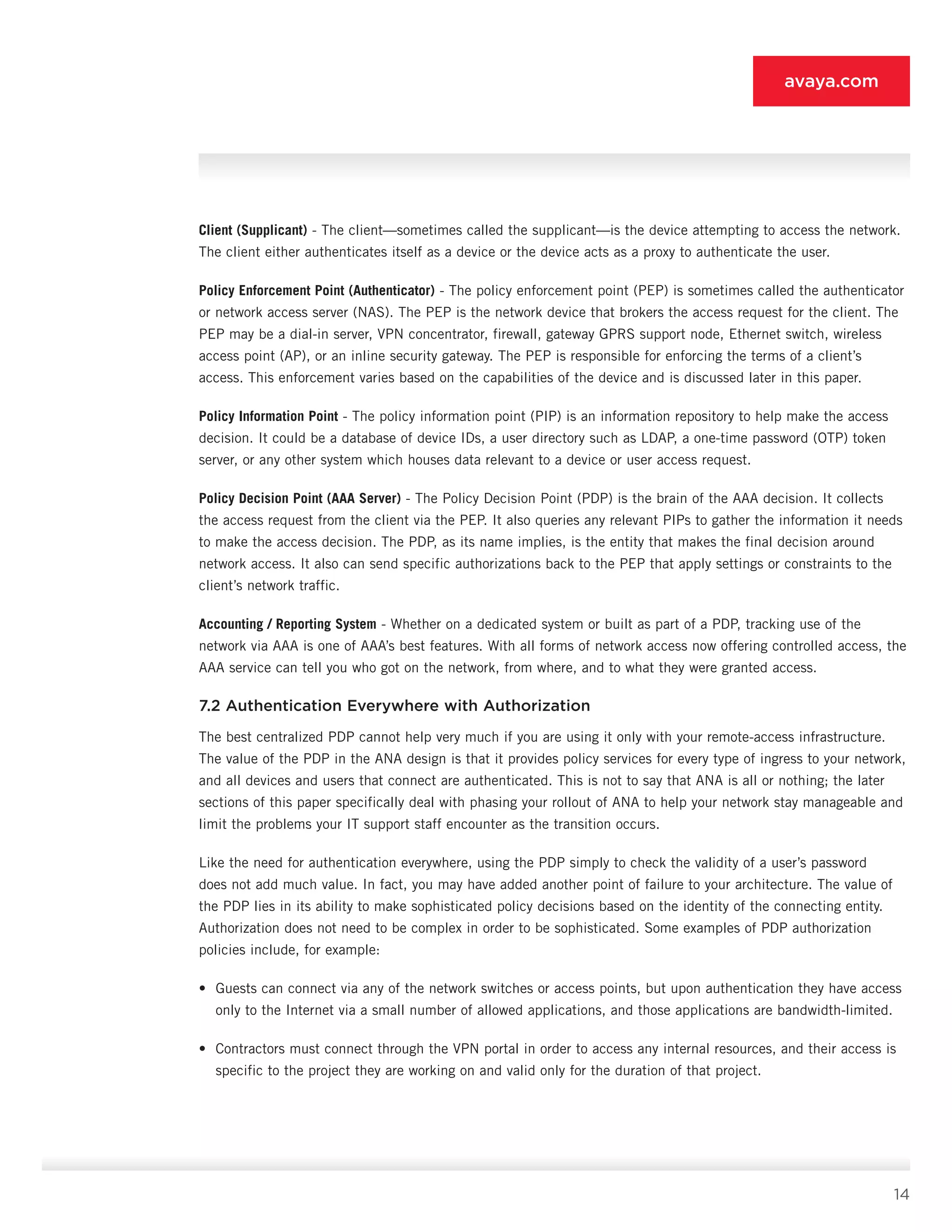 14
avaya.com
Client (Supplicant) - The client—sometimes called the supplicant—is the device attempting to access the net­work.
The client either authenticates itself as a device or the device acts as a proxy to authenticate the user.
Policy Enforcement Point (Authenticator) - The policy enforcement point (PEP) is sometimes called the authenticator
or network access server (NAS). The PEP is the network device that brokers the access request for the client. The
PEP may be a dial-in server, VPN concentrator, firewall, gateway GPRS support node, Ethernet switch, wireless
access point (AP), or an inline security gateway. The PEP is responsible for enforcing the terms of a client’s
access. This enforcement var­ies based on the capabilities of the device and is dis­cussed later in this paper.
Policy Information Point - The policy information point (PIP) is an information repository to help make the access
decision. It could be a database of device IDs, a user directory such as LDAP, a one-time password (OTP) token
server, or any other system which houses data relevant to a device or user access request.
Policy Decision Point (AAA Server) - The Policy Decision Point (PDP) is the brain of the AAA decision. It collects
the access request from the client via the PEP. It also queries any relevant PIPs to gather the informa­tion it needs
to make the access decision. The PDP, as its name implies, is the entity that makes the final deci­sion around
network access. It also can send specific authorizations back to the PEP that apply settings or constraints to the
client’s network traffic.
Accounting / Reporting System - Whether on a dedicated system or built as part of a PDP, tracking use of the
network via AAA is one of AAA’s best features. With all forms of network access now offering controlled access, the
AAA service can tell you who got on the network, from where, and to what they were granted access.
7.2 Authentication Everywhere with Authorization
The best centralized PDP cannot help very much if you are using it only with your remote-access infra­structure.
The value of the PDP in the ANA design is that it provides policy services for every type of ingress to your network,
and all devices and users that con­nect are authenticated. This is not to say that ANA is all or nothing; the later
sections of this paper specifically deal with phasing your rollout of ANA to help your network stay manageable and
limit the problems your IT support staff encounter as the transition occurs.
Like the need for authentication everywhere, using the PDP simply to check the validity of a user’s password
does not add much value. In fact, you may have added another point of failure to your architecture. The value of
the PDP lies in its ability to make so­phisticated policy decisions based on the identity of the connecting entity.
Authorization does not need to be complex in order to be sophisticated. Some examples of PDP authorization
policies include, for example:
•	 Guests can connect via any of the network switch­es or access points, but upon authentication they have access
only to the Internet via a small num­ber of allowed applications, and those applica­tions are bandwidth-limited.
•	 Contractors must connect through the VPN por­tal in order to access any internal resources, and their access is
specific to the project they are working on and valid only for the duration of that project.
 