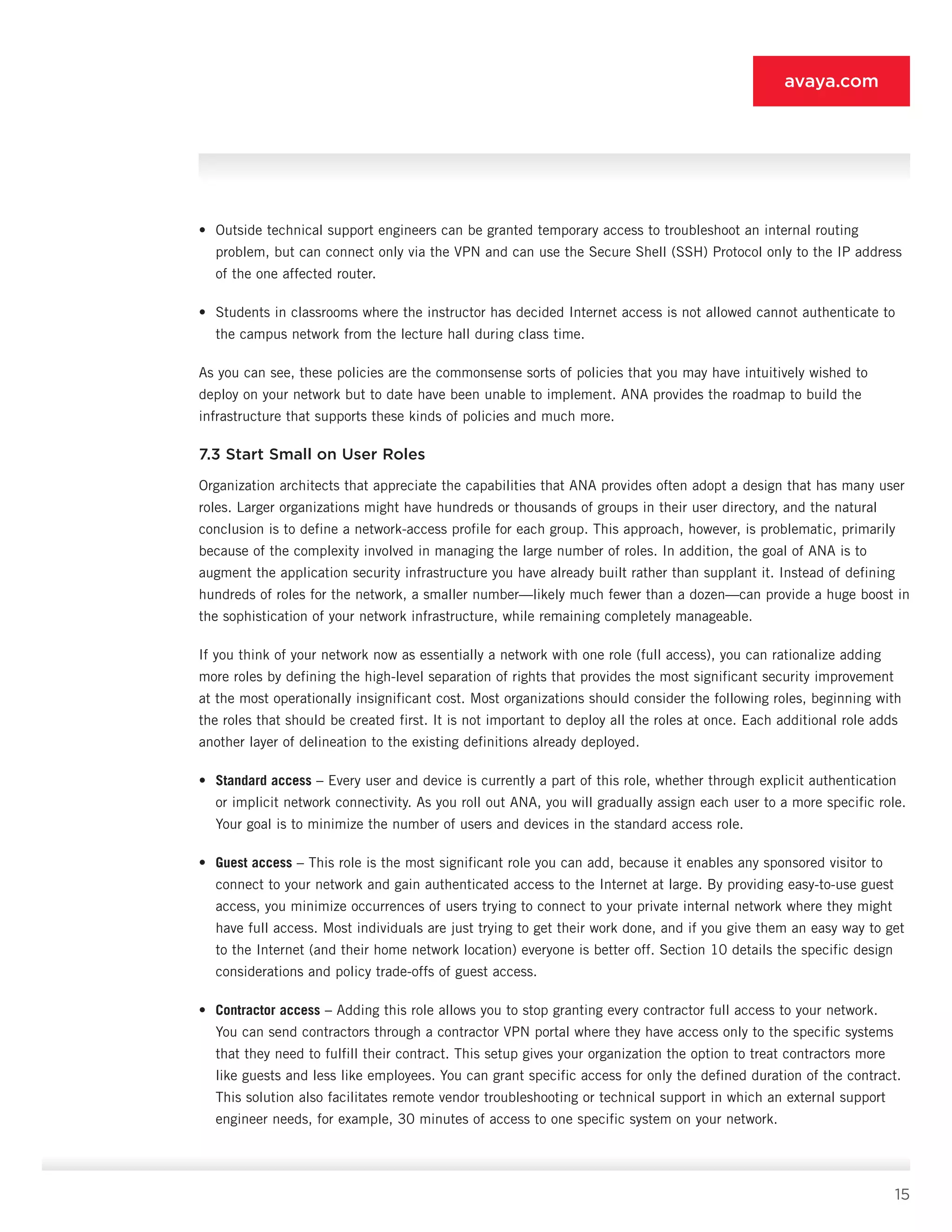 15
avaya.com
•	 Outside technical support engineers can be granted temporary access to troubleshoot an internal routing
problem, but can connect only via the VPN and can use the Secure Shell (SSH) Protocol only to the IP ad­dress
of the one affected router.
•	 Students in classrooms where the instructor has decided Internet access is not allowed cannot au­thenticate to
the campus network from the lecture hall during class time.
As you can see, these policies are the commonsense sorts of policies that you may have intuitively wished to
deploy on your network but to date have been unable to implement. ANA provides the roadmap to build the
infrastructure that supports these kinds of policies and much more.
7.3 Start Small on User Roles
Organization architects that appreciate the capabili­ties that ANA provides often adopt a design that has many user
roles. Larger organizations might have hun­dreds or thousands of groups in their user directory, and the natural
conclusion is to define a network-ac­cess profile for each group. This approach, however, is problematic, primarily
because of the complexity involved in managing the large number of roles. In ad­dition, the goal of ANA is to
augment the applica­tion security infrastructure you have already built rather than supplant it. Instead of defining
hundreds of roles for the network, a smaller number—likely much fewer than a dozen—can provide a huge boost in
the sophistication of your network infrastructure, while remaining completely manageable.
If you think of your network now as essentially a net­work with one role (full access), you can rationalize adding
more roles by defining the high-level separation of rights that provides the most significant security im­provement
at the most operationally insignificant cost. Most organizations should consider the following roles, beginning with
the roles that should be created first. It is not important to deploy all the roles at once. Each additional role adds
another layer of delineation to the existing definitions already deployed.
•	 Standard access – Every user and device is currently a part of this role, whether through explicit authentication
or implicit network connectivity. As you roll out ANA, you will gradually assign each user to a more specific role.
Your goal is to minimize the number of users and devices in the standard access role.
•	 Guest access – This role is the most significant role you can add, because it enables any spon­sored visitor to
connect to your network and gain authenticated access to the Internet at large. By providing easy-to-use guest
access, you minimize occurrences of users trying to connect to your pri­vate internal network where they might
have full access. Most individuals are just trying to get their work done, and if you give them an easy way to get
to the Internet (and their home network location) everyone is better off. Section 10 details the specific design
considerations and policy trade-offs of guest access.
•	 Contractor access – Adding this role allows you to stop granting every contractor full access to your network.
You can send contractors through a contractor VPN portal where they have access only to the specific systems
that they need to fulfill their contract. This setup gives your organization the option to treat contractors more
like guests and less like employees. You can grant specific access for only the defined duration of the contract.
This solution also facilitates remote vendor troubleshooting or technical support in which an external support
engineer needs, for example, 30 minutes of access to one specific system on your network.
 