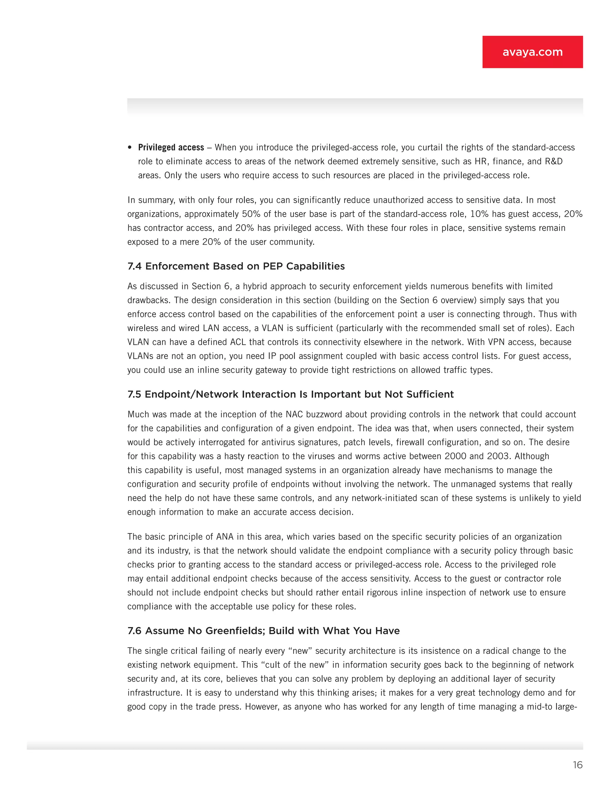 16
avaya.com
•	 Privileged access – When you introduce the privileged-access role, you curtail the rights of the standard-access
role to eliminate access to areas of the network deemed extremely sensitive, such as HR, finance, and RD
areas. Only the users who require access to such resources are placed in the privileged-access role.
In summary, with only four roles, you can significantly reduce unauthorized access to sensitive data. In most
organizations, approximately 50% of the user base is part of the standard-access role, 10% has guest ac­cess, 20%
has contractor access, and 20% has privi­leged access. With these four roles in place, sensitive systems remain
exposed to a mere 20% of the user community.
7.4 Enforcement Based on PEP Capabilities
As discussed in Section 6, a hybrid approach to security enforcement yields numerous benefits with limited
drawbacks. The design consideration in this section (building on the Section 6 overview) simply says that you
enforce access control based on the capabilities of the enforcement point a user is connecting through. Thus with
wireless and wired LAN access, a VLAN is sufficient (particularly with the recommended small set of roles). Each
VLAN can have a defined ACL that controls its connectivity elsewhere in the network. With VPN access, because
VLANs are not an option, you need IP pool assignment coupled with basic access control lists. For guest access,
you could use an inline se­curity gateway to provide tight restrictions on allowed traffic types.
7.5 Endpoint/Network Interaction Is Important but Not Sufficient
Much was made at the inception of the NAC buzzword about providing controls in the network that could account
for the capabilities and configuration of a given endpoint. The idea was that, when users connected, their system
would be actively interrogated for antivirus signatures, patch levels, firewall configuration, and so on. The desire
for this capability was a hasty reaction to the viruses and worms active between 2000 and 2003. Although
this capability is useful, most managed systems in an organization already have mechanisms to manage the
configuration and security profile of end­points without involving the network. The unmanaged systems that really
need the help do not have these same controls, and any network-initiated scan of these systems is unlikely to yield
enough information to make an accurate access decision.
The basic principle of ANA in this area, which varies based on the specific security policies of an organization
and its industry, is that the network should validate the endpoint compliance with a security policy through basic
checks prior to granting access to the standard access or privileged-access role. Access to the privileged role
may entail additional endpoint checks because of the access sensitivity. Access to the guest or contractor role
should not include end­point checks but should rather entail rigorous inline in­spection of network use to ensure
compliance with the acceptable use policy for these roles.
7.6 Assume No Greenfields; Build with What You Have
The single critical failing of nearly every “new” secu­rity architecture is its insistence on a radical change to the
existing network equipment. This “cult of the new” in information security goes back to the begin­ning of network
security and, at its core, believes that you can solve any problem by deploying an additional layer of security
infrastructure. It is easy to understand why this thinking arises; it makes for a very great technology demo and for
good copy in the trade press. However, as anyone who has worked for any length of time managing a mid-to large-
 