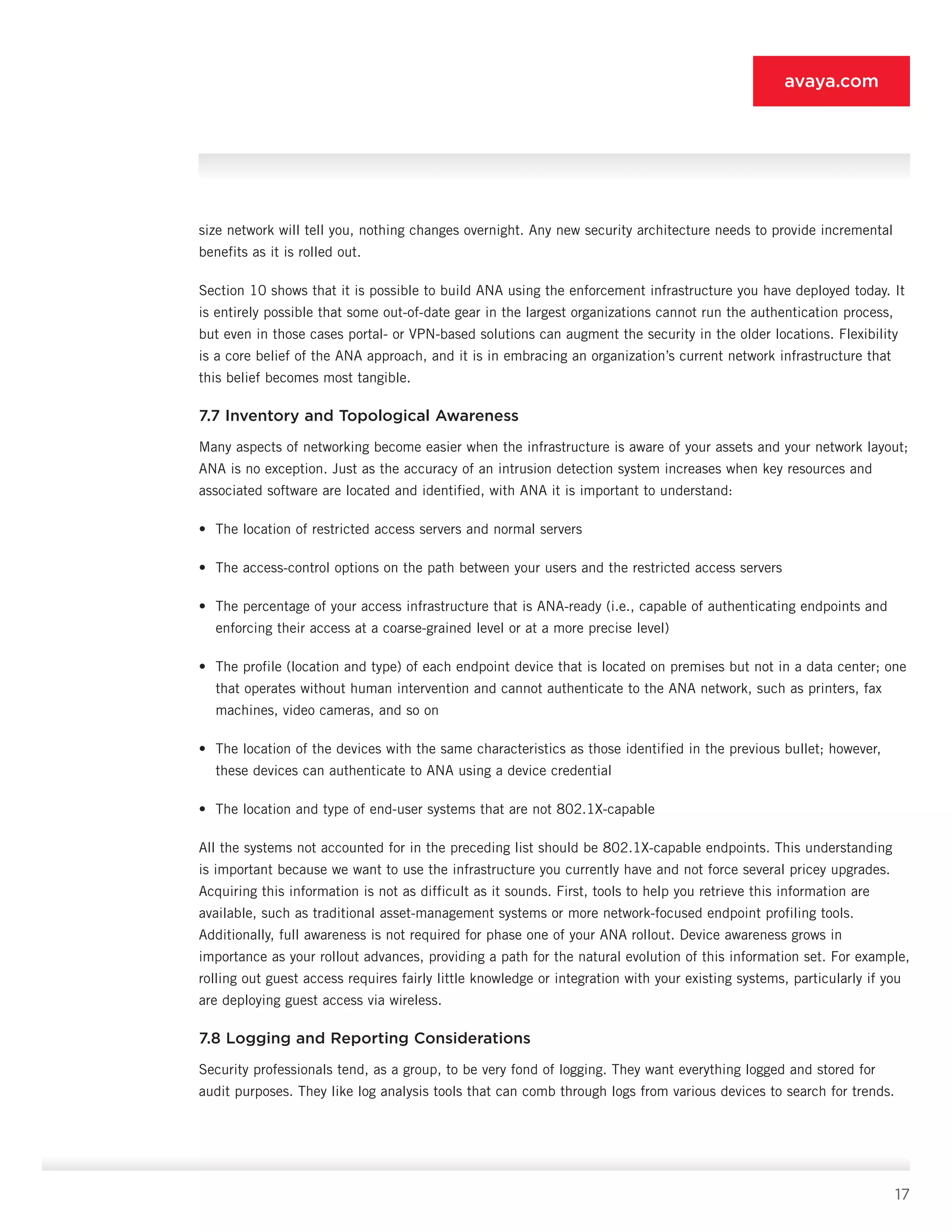 17
avaya.com
size network will tell you, nothing changes overnight. Any new security architecture needs to provide incremental
benefits as it is rolled out.
Section 10 shows that it is possible to build ANA using the enforcement infrastructure you have deployed today. It
is entirely possible that some out-of-date gear in the largest organizations cannot run the authentication process,
but even in those cases portal- or VPN-based solutions can augment the security in the older locations. Flexibility
is a core belief of the ANA approach, and it is in embracing an organization’s cur­rent network infrastructure that
this belief becomes most tangible.
7.7 Inventory and Topological Awareness
Many aspects of networking become easier when the infrastructure is aware of your assets and your network layout;
ANA is no exception. Just as the ac­curacy of an intrusion detection system increases when key resources and
associated software are located and identified, with ANA it is important to understand:
•	 The location of restricted access servers and nor­mal servers
•	 The access-control options on the path between your users and the restricted access servers
•	 The percentage of your access infrastructure that is ANA-ready (i.e., capable of authenticating endpoints and
enforcing their access at a coarse-grained level or at a more precise level)
•	 The profile (location and type) of each endpoint device that is located on premises but not in a data center; one
that operates without human intervention and cannot authenticate to the ANA network, such as printers, fax
machines, video cameras, and so on
•	 The location of the devices with the same characteristics as those identified in the previ­ous bullet; however,
these devices can authenticate to ANA using a device credential
•	 The location and type of end-user systems that are not 802.1X-capable
All the systems not accounted for in the preceding list should be 802.1X-capable endpoints. This under­standing
is important because we want to use the in­frastructure you currently have and not force several pricey upgrades.
Acquiring this information is not as difficult as it sounds. First, tools to help you retrieve this information are
available, such as traditional as­set-management systems or more network-focused endpoint profiling tools.
Additionally, full awareness is not required for phase one of your ANA rollout. Device awareness grows in
importance as your rollout advanc­es, providing a path for the natural evolution of this information set. For example,
rolling out guest access requires fairly little knowledge or integration with your existing systems, particularly if you
are deploying guest access via wireless.
7.8 Logging and Reporting Considerations
Security professionals tend, as a group, to be very fond of logging. They want everything logged and stored for
audit purposes. They like log analysis tools that can comb through logs from various devices to search for trends.
 