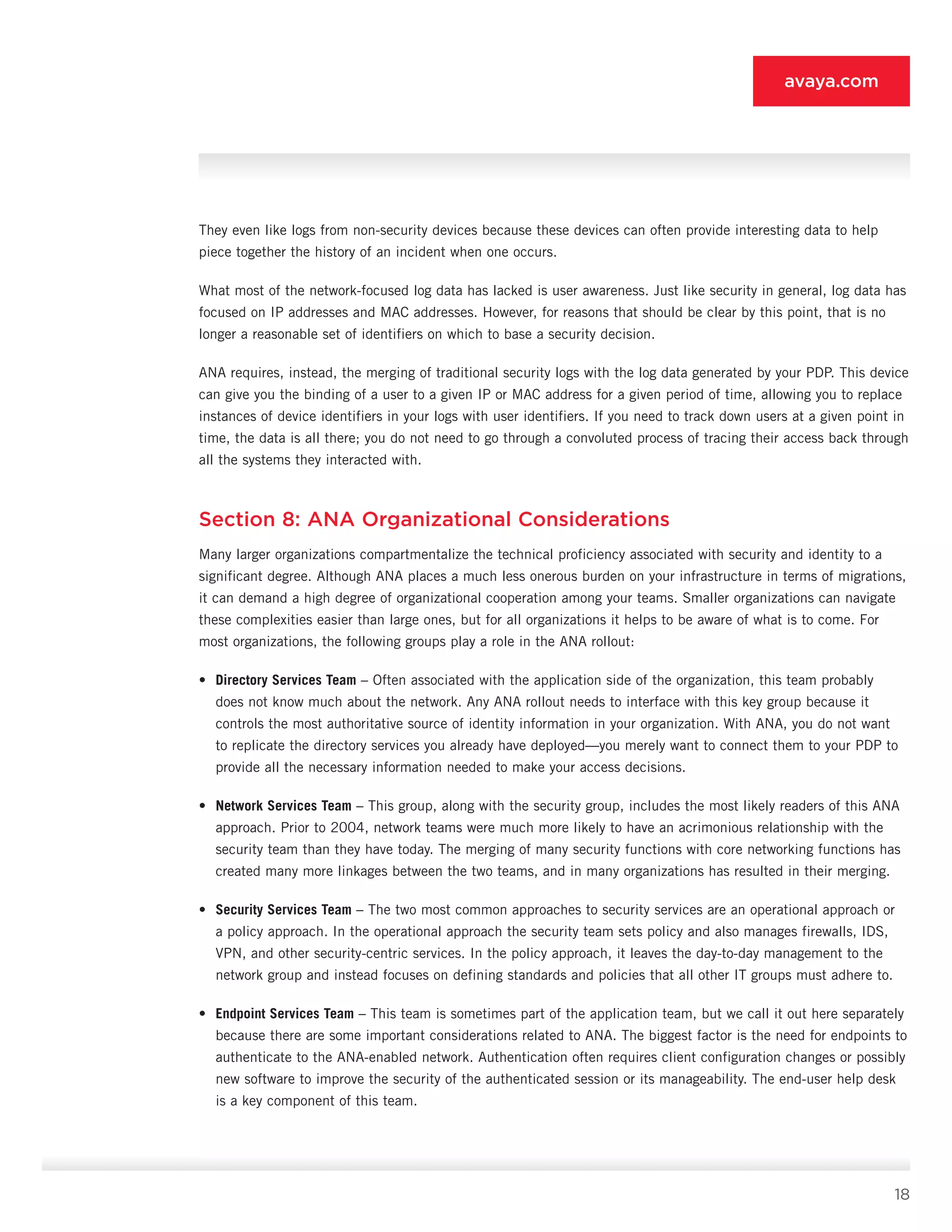 18
avaya.com
They even like logs from non-security devices because these devices can often provide interesting data to help
piece together the history of an incident when one occurs.
What most of the network-focused log data has lacked is user awareness. Just like security in general, log data has
focused on IP addresses and MAC ad­dresses. However, for reasons that should be clear by this point, that is no
longer a reasonable set of identifiers on which to base a security decision.
ANA requires, instead, the merging of traditional se­curity logs with the log data generated by your PDP. This device
can give you the binding of a user to a given IP or MAC address for a given period of time, allowing you to replace
instances of device identifiers in your logs with user identifiers. If you need to track down users at a given point in
time, the data is all there; you do not need to go through a convoluted process of tracing their access back through
all the systems they inter­acted with.
Section 8: ANA Organizational Considerations
Many larger organizations compartmentalize the technical proficiency associated with security and identity to a
significant degree. Although ANA places a much less onerous burden on your infrastruc­ture in terms of migrations,
it can demand a high de­gree of organizational cooperation among your teams. Smaller organizations can navigate
these complexities easier than large ones, but for all organizations it helps to be aware of what is to come. For
most organizations, the following groups play a role in the ANA rollout:
•	 Directory Services Team – Often associated with the application side of the organization, this team probably
does not know much about the net­work. Any ANA rollout needs to interface with this key group because it
controls the most authorita­tive source of identity information in your organi­zation. With ANA, you do not want
to replicate the directory services you already have deployed—you merely want to connect them to your PDP to
pro­vide all the necessary information needed to make your access decisions.
•	 Network Services Team – This group, along with the security group, includes the most likely readers of this ANA
approach. Prior to 2004, network teams were much more likely to have an acrimonious relationship with the
security team than they have today. The merging of many security functions with core networking functions has
created many more linkages between the two teams, and in many organizations has resulted in their merging.
•	 Security Services Team – The two most common approaches to security services are an operational approach or
a policy approach. In the operational approach the security team sets policy and also manages firewalls, IDS,
VPN, and other security-centric services. In the policy approach, it leaves the day-to-day management to the
network group and instead focuses on defining standards and policies that all other IT groups must adhere to.
•	 Endpoint Services Team – This team is some­times part of the application team, but we call it out here separately
because there are some im­portant considerations related to ANA. The biggest factor is the need for endpoints to
authenticate to the ANA-enabled network. Authentication often requires client configuration changes or possibly
new software to improve the security of the au­thenticated session or its manageability. The end-user help desk
is a key component of this team.
 
