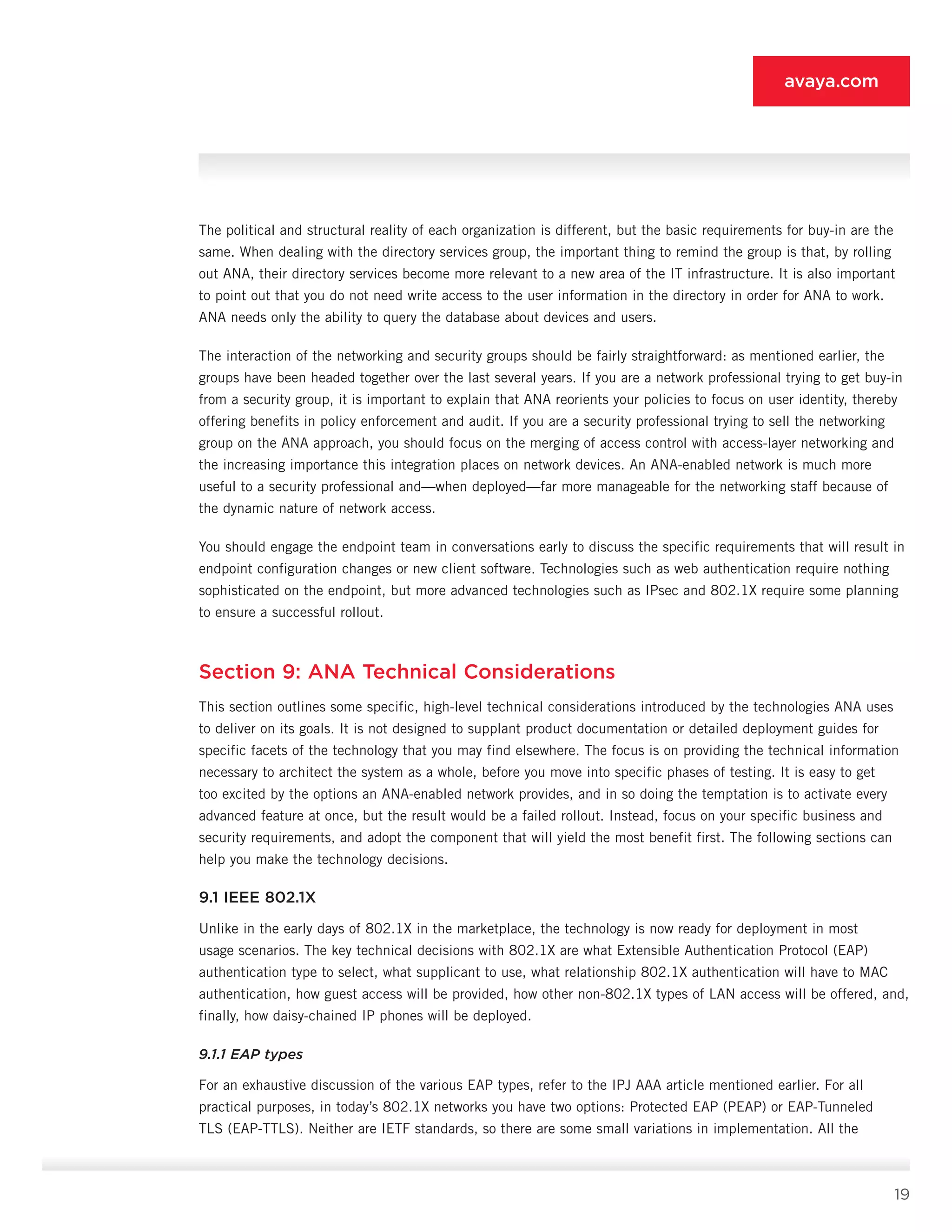 19
avaya.com
The political and structural reality of each organiza­tion is different, but the basic requirements for buy-in are the
same. When dealing with the directory services group, the important thing to remind the group is that, by rolling
out ANA, their directory services become more relevant to a new area of the IT infrastructure. It is also important
to point out that you do not need write access to the user information in the directory in order for ANA to work.
ANA needs only the ability to query the database about devices and users.
The interaction of the networking and security groups should be fairly straightforward: as mentioned earlier, the
groups have been headed together over the last several years. If you are a network professional trying to get buy-in
from a security group, it is important to ex­plain that ANA reorients your policies to focus on user identity, thereby
offering benefits in policy enforcement and audit. If you are a security professional trying to sell the networking
group on the ANA approach, you should focus on the merging of access control with ac­cess-layer networking and
the increasing importance this integration places on network devices. An ANA-enabled network is much more
useful to a security pro­fessional and—when deployed—far more manageable for the networking staff because of
the dynamic nature of network access.
You should engage the endpoint team in conversa­tions early to discuss the specific requirements that will result in
endpoint configuration changes or new client software. Technologies such as web authentication re­quire nothing
sophisticated on the endpoint, but more advanced technologies such as IPsec and 802.1X re­quire some planning
to ensure a successful rollout.
Section 9: ANA Technical Considerations
This section outlines some specific, high-level techni­cal considerations introduced by the technologies ANA uses
to deliver on its goals. It is not designed to sup­plant product documentation or detailed deployment guides for
specific facets of the technology that you may find elsewhere. The focus is on providing the tech­nical information
necessary to architect the system as a whole, before you move into specific phases of test­ing. It is easy to get
too excited by the options an ANA-enabled network provides, and in so doing the temp­tation is to activate every
advanced feature at once, but the result would be a failed rollout. Instead, focus on your specific business and
security requirements, and adopt the component that will yield the most ben­efit first. The following sections can
help you make the technology decisions.
9.1 IEEE 802.1X
Unlike in the early days of 802.1X in the marketplace, the technology is now ready for deployment in most
us­age scenarios. The key technical decisions with 802.1X are what Extensible Authentication Protocol (EAP)
au­thentication type to select, what supplicant to use, what relationship 802.1X authentication will have to MAC
authentication, how guest access will be provided, how other non-802.1X types of LAN access will be of­fered, and,
finally, how daisy-chained IP phones will be deployed.
9.1.1 EAP types
For an exhaustive discussion of the various EAP types, refer to the IPJ AAA article mentioned earlier. For all
practical purposes, in today’s 802.1X networks you have two options: Protected EAP (PEAP) or EAP-Tunneled
TLS (EAP-TTLS). Neither are IETF standards, so there are some small variations in implementation. All the
 