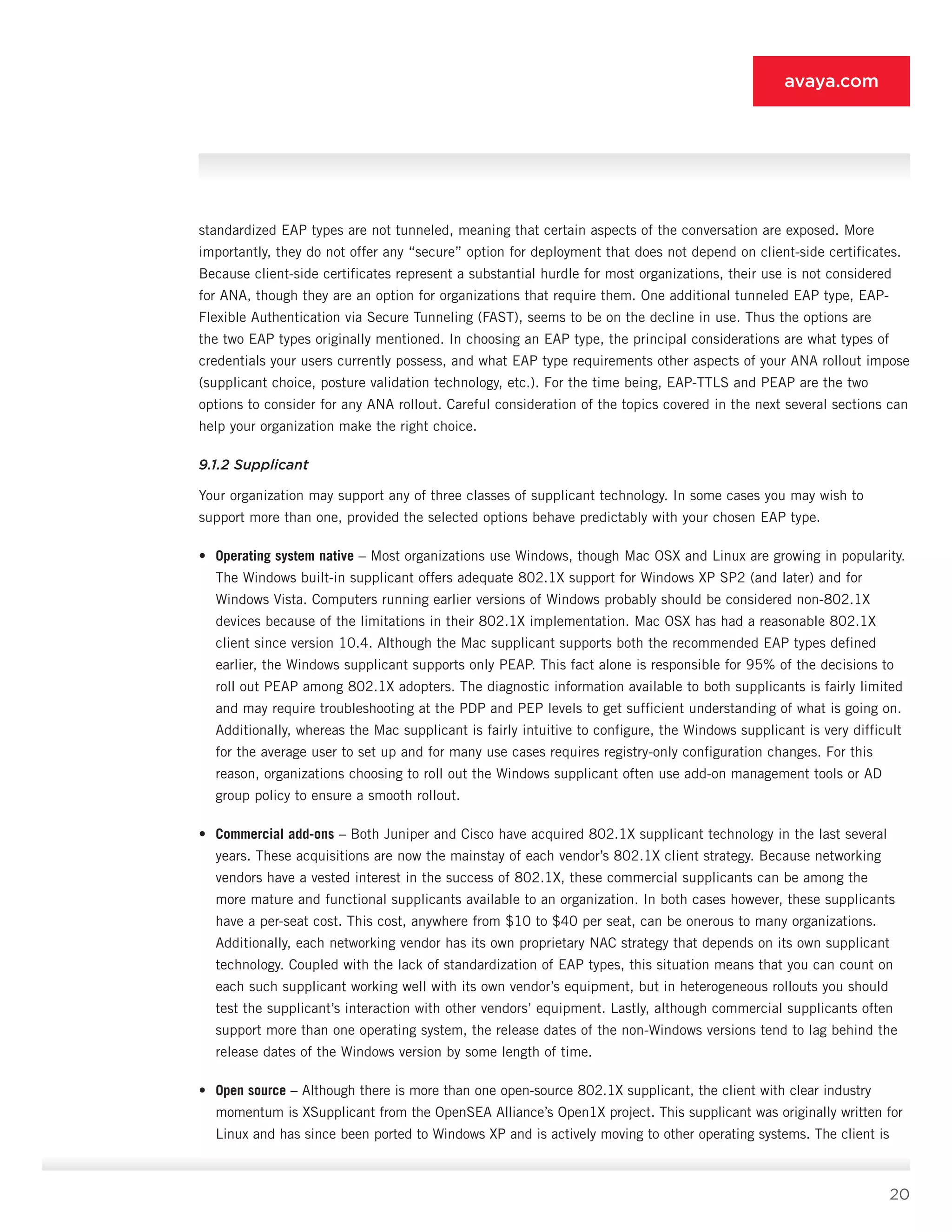 20
avaya.com
standardized EAP types are not tunneled, meaning that certain aspects of the conversation are exposed. More
importantly, they do not offer any “secure” option for deployment that does not depend on client-side certificates.
Because client-side certificates represent a substantial hurdle for most organizations, their use is not considered
for ANA, though they are an option for organizations that require them. One additional tun­neled EAP type, EAP-
Flexible Authentication via Secure Tunneling (FAST), seems to be on the decline in use. Thus the options are
the two EAP types originally men­tioned. In choosing an EAP type, the principal consid­erations are what types of
credentials your users cur­rently possess, and what EAP type requirements other aspects of your ANA rollout impose
(supplicant choice, posture validation technology, etc.). For the time be­ing, EAP-TTLS and PEAP are the two
options to consider for any ANA rollout. Careful consideration of the topics covered in the next several sections can
help your orga­nization make the right choice.
9.1.2 Supplicant
Your organization may support any of three classes of supplicant technology. In some cases you may wish to
support more than one, provided the selected options behave predictably with your chosen EAP type.
•	 Operating system native – Most organizations use Windows, though Mac OSX and Linux are grow­ing in popularity.
The Windows built-in supplicant offers adequate 802.1X support for Windows XP SP2 (and later) and for
Windows Vista. Computers running earlier versions of Windows probably should be considered non-802.1X
devices because of the limitations in their 802.1X implementation. Mac OSX has had a reasonable 802.1X
client since version 10.4. Although the Mac supplicant supports both the recommended EAP types defined
earlier, the Windows supplicant supports only PEAP. This fact alone is responsible for 95% of the decisions to
roll out PEAP among 802.1X adopters. The diagnostic information available to both supplicants is fairly lim­ited
and may require troubleshooting at the PDP and PEP levels to get sufficient understanding of what is going on.
Additionally, whereas the Mac supplicant is fairly intuitive to configure, the Windows supplicant is very difficult
for the average user to set up and for many use cases requires registry-only configuration changes. For this
reason, organizations choosing to roll out the Windows supplicant often use add-on management tools or AD
group policy to ensure a smooth rollout.
•	 Commercial add-ons – Both Juniper and Cisco have acquired 802.1X supplicant technology in the last several
years. These acquisitions are now the mainstay of each vendor’s 802.1X client strategy. Because networking
vendors have a vested interest in the success of 802.1X, these commercial suppli­cants can be among the
more mature and function­al supplicants available to an organization. In both cases however, these supplicants
have a per-seat cost. This cost, anywhere from $10 to $40 per seat, can be onerous to many organizations.
Additionally, each networking vendor has its own proprietary NAC strategy that depends on its own supplicant
technol­ogy. Coupled with the lack of standardization of EAP types, this situation means that you can count on
each such supplicant working well with its own ven­dor’s equipment, but in heterogeneous rollouts you should
test the supplicant’s interaction with other vendors’ equipment. Lastly, although commercial supplicants often
support more than one operating system, the re­lease dates of the non-Windows versions tend to lag behind the
release dates of the Windows version by some length of time.
•	 Open source – Although there is more than one open-source 802.1X supplicant, the client with clear industry
momentum is XSupplicant from the OpenSEA Alliance’s Open1X project. This supplicant was originally written for
Linux and has since been ported to Windows XP and is actively moving to other operating systems. The client is
 