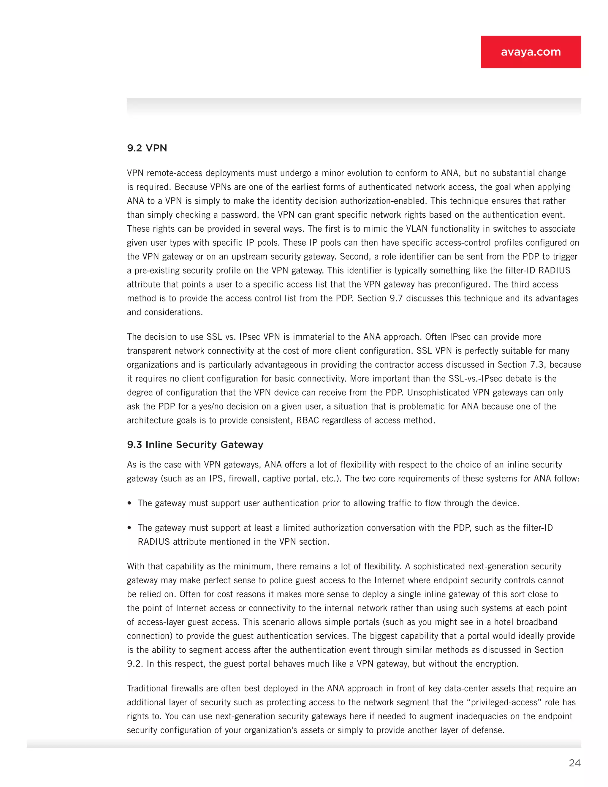 24
avaya.com
9.2 VPN
VPN remote-access deployments must undergo a minor evolution to conform to ANA, but no substantial change
is required. Because VPNs are one of the ear­liest forms of authenticated network access, the goal when applying
ANA to a VPN is simply to make the iden­tity decision authorization-enabled. This technique en­sures that rather
than simply checking a password, the VPN can grant specific network rights based on the au­thentication event.
These rights can be provided in sev­eral ways. The first is to mimic the VLAN functionality in switches to associate
given user types with specific IP pools. These IP pools can then have specific access-control profiles configured on
the VPN gateway or on an upstream security gateway. Second, a role identifier can be sent from the PDP to trigger
a pre-existing secu­rity profile on the VPN gateway. This identifier is typi­cally something like the filter-ID RADIUS
attribute that points a user to a specific access list that the VPN gate­way has preconfigured. The third access
method is to provide the access control list from the PDP. Section 9.7 discusses this technique and its advantages
and considerations.
The decision to use SSL vs. IPsec VPN is immaterial to the ANA approach. Often IPsec can provide more
transparent network connectivity at the cost of more client configuration. SSL VPN is perfectly suitable for many
organizations and is particularly advantageous in providing the contractor access discussed in Section 7.3, because
it requires no client configuration for basic connectivity. More important than the SSL-vs.-IPsec debate is the
degree of configu­ration that the VPN device can receive from the PDP. Unsophisticated VPN gateways can only
ask the PDP for a yes/no decision on a given user, a situation that is problematic for ANA because one of the
architecture goals is to provide consistent, RBAC regardless of access method.
9.3 Inline Security Gateway
As is the case with VPN gateways, ANA offers a lot of flexibility with respect to the choice of an inline security
gateway (such as an IPS, firewall, captive portal, etc.). The two core requirements of these systems for ANA follow:
•	 The gateway must support user authentication prior to allowing traffic to flow through the device.
•	 The gateway must support at least a limited au­thorization conversation with the PDP, such as the filter-ID
RADIUS attribute mentioned in the VPN section.
With that capability as the minimum, there remains a lot of flexibility. A sophisticated next-generation se­curity
gateway may make perfect sense to police guest access to the Internet where endpoint security controls cannot
be relied on. Often for cost reasons it makes more sense to deploy a single inline gateway of this sort close to
the point of Internet access or connectivity to the internal network rather than using such systems at each point
of access-layer guest access. This scenario allows simple portals (such as you might see in a hotel broadband
connection) to provide the guest authentication services. The biggest capability that a portal would ideally provide
is the ability to segment access after the authentication event through similar methods as discussed in Section
9.2. In this respect, the guest portal behaves much like a VPN gateway, but without the encryption.
Traditional firewalls are often best deployed in the ANA approach in front of key data-center assets that require an
additional layer of security such as protect­ing access to the network segment that the “privileged-access” role has
rights to. You can use next-generation security gateways here if needed to augment inadequa­cies on the endpoint
security configuration of your or­ganization’s assets or simply to provide another layer of defense.
 