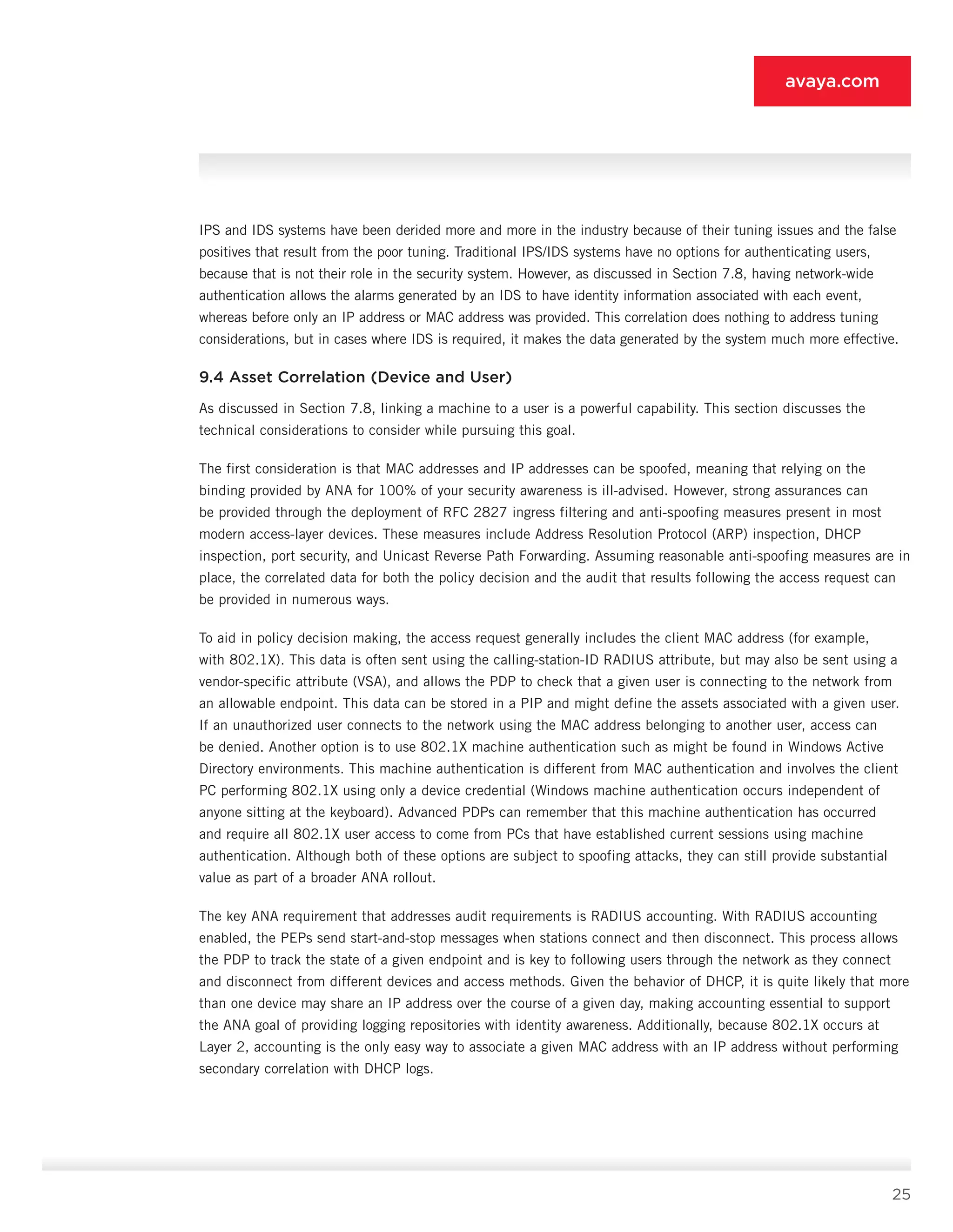 25
avaya.com
IPS and IDS systems have been derided more and more in the industry because of their tuning issues and the false
positives that result from the poor tuning. Traditional IPS/IDS systems have no options for au­thenticating users,
because that is not their role in the security system. However, as discussed in Section 7.8, having network-wide
authentication allows the alarms generated by an IDS to have identity information as­sociated with each event,
whereas before only an IP address or MAC address was provided. This correlation does nothing to address tuning
considerations, but in cases where IDS is required, it makes the data gener­ated by the system much more effective.
9.4 Asset Correlation (Device and User)
As discussed in Section 7.8, linking a machine to a user is a powerful capability. This section discuss­es the
technical considerations to consider while pur­suing this goal.
The first consideration is that MAC addresses and IP addresses can be spoofed, meaning that relying on the
binding provided by ANA for 100% of your security awareness is ill-advised. However, strong assurances can
be provided through the deployment of RFC 2827 ingress filtering and anti-spoofing measures present in most
modern access-layer devices. These measures include Address Resolution Protocol (ARP) inspection, DHCP
inspection, port security, and Unicast Reverse Path Forwarding. Assuming reasonable anti-spoofing measures are in
place, the correlated data for both the policy decision and the audit that results following the access request can
be provided in numerous ways.
To aid in policy decision making, the access request generally includes the client MAC address (for exam­ple,
with 802.1X). This data is often sent using the calling-station-ID RADIUS attribute, but may also be sent using a
vendor-specific attribute (VSA), and allows the PDP to check that a given user is connecting to the network from
an allowable endpoint. This data can be stored in a PIP and might define the assets associated with a given user.
If an unauthorized user connects to the network using the MAC address belonging to an­other user, access can
be denied. Another option is to use 802.1X machine authentication such as might be found in Windows Active
Directory environments. This machine authentication is different from MAC authen­tication and involves the client
PC performing 802.1X using only a device credential (Windows machine au­thentication occurs independent of
anyone sitting at the keyboard). Advanced PDPs can remember that this machine authentication has occurred
and require all 802.1X user access to come from PCs that have estab­lished current sessions using machine
authentication. Although both of these options are subject to spoofing attacks, they can still provide substantial
value as part of a broader ANA rollout.
The key ANA requirement that addresses audit require­ments is RADIUS accounting. With RADIUS accounting
enabled, the PEPs send start-and-stop messages when stations connect and then disconnect. This process al­lows
the PDP to track the state of a given endpoint and is key to following users through the network as they connect
and disconnect from different devices and ac­cess methods. Given the behavior of DHCP, it is quite likely that more
than one device may share an IP ad­dress over the course of a given day, making account­ing essential to support
the ANA goal of providing log­ging repositories with identity awareness. Additionally, because 802.1X occurs at
Layer 2, accounting is the only easy way to associate a given MAC address with an IP address without performing
secondary correla­tion with DHCP logs.
 