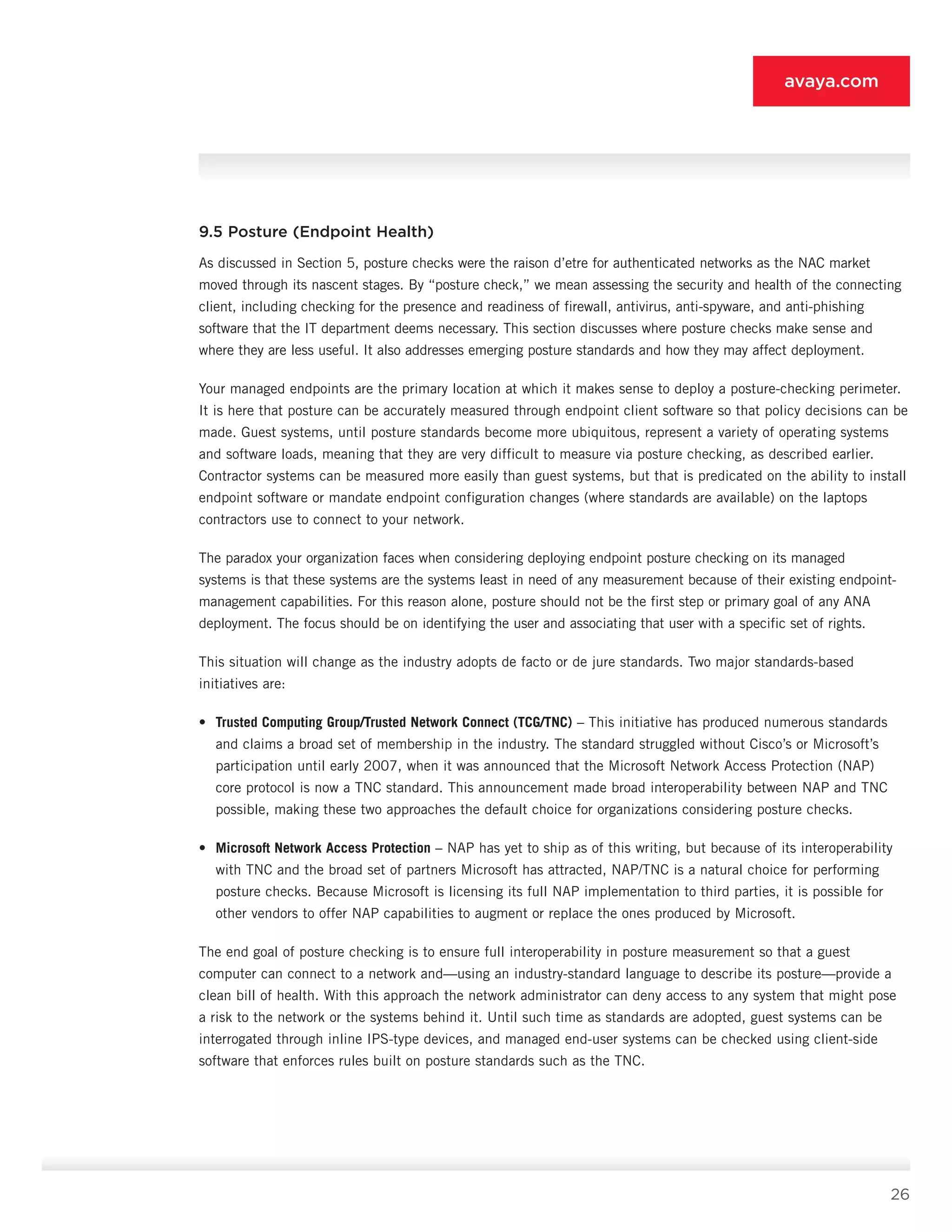 26
avaya.com
9.5 Posture (Endpoint Health)
As discussed in Section 5, posture checks were the raison d’etre for authenticated networks as the NAC market
moved through its nascent stages. By “posture check,” we mean assessing the security and health of the connecting
client, including checking for the pres­ence and readiness of firewall, antivirus, anti-spyware, and anti-phishing
software that the IT department deems necessary. This section discusses where pos­ture checks make sense and
where they are less use­ful. It also addresses emerging posture standards and how they may affect deployment.
Your managed end­points are the primary location at which it makes sense to deploy a posture-checking perimeter.
It is here that posture can be accurately measured through endpoint client software so that policy deci­sions can be
made. Guest systems, until posture stan­dards become more ubiquitous, represent a variety of operating systems
and software loads, meaning that they are very difficult to measure via posture check­ing, as described earlier.
Contractor systems can be measured more easily than guest systems, but that is predicated on the ability to install
endpoint software or mandate endpoint configuration changes (where standards are available) on the laptops
contractors use to connect to your network.
The paradox your organization faces when consider­ing deploying endpoint posture checking on its man­aged
systems is that these systems are the systems least in need of any measurement because of their existing endpoint-
management capabilities. For this reason alone, posture should not be the first step or primary goal of any ANA
deployment. The focus should be on identifying the user and associating that user with a specific set of rights.
This situation will change as the industry adopts de facto or de jure standards. Two major standards-based
initiatives are:
•	 Trusted Computing Group/Trusted Network Connect (TCG/TNC) – This initiative has pro­duced numerous standards
and claims a broad set of membership in the industry. The standard struggled without Cisco’s or Microsoft’s
participa­tion until early 2007, when it was announced that the Microsoft Network Access Protection (NAP)
core protocol is now a TNC standard. This announcement made broad interoperability between NAP and TNC
possible, making these two approaches the default choice for organizations considering posture checks.
•	 Microsoft Network Access Protection – NAP has yet to ship as of this writing, but because of its interoperability
with TNC and the broad set of partners Microsoft has attracted, NAP/TNC is a natural choice for performing
posture checks. Because Microsoft is licensing its full NAP implementation to third parties, it is possible for
other vendors to offer NAP capabilities to augment or replace the ones produced by Microsoft.
The end goal of posture checking is to ensure full in­teroperability in posture measurement so that a guest
computer can connect to a network and—using an indus­try-standard language to describe its posture—provide a
clean bill of health. With this approach the network ad­ministrator can deny access to any system that might pose
a risk to the network or the systems behind it. Until such time as standards are adopted, guest systems can be
in­terrogated through inline IPS-type devices, and managed end-user systems can be checked using client-side
software that enforces rules built on posture standards such as the TNC.
 