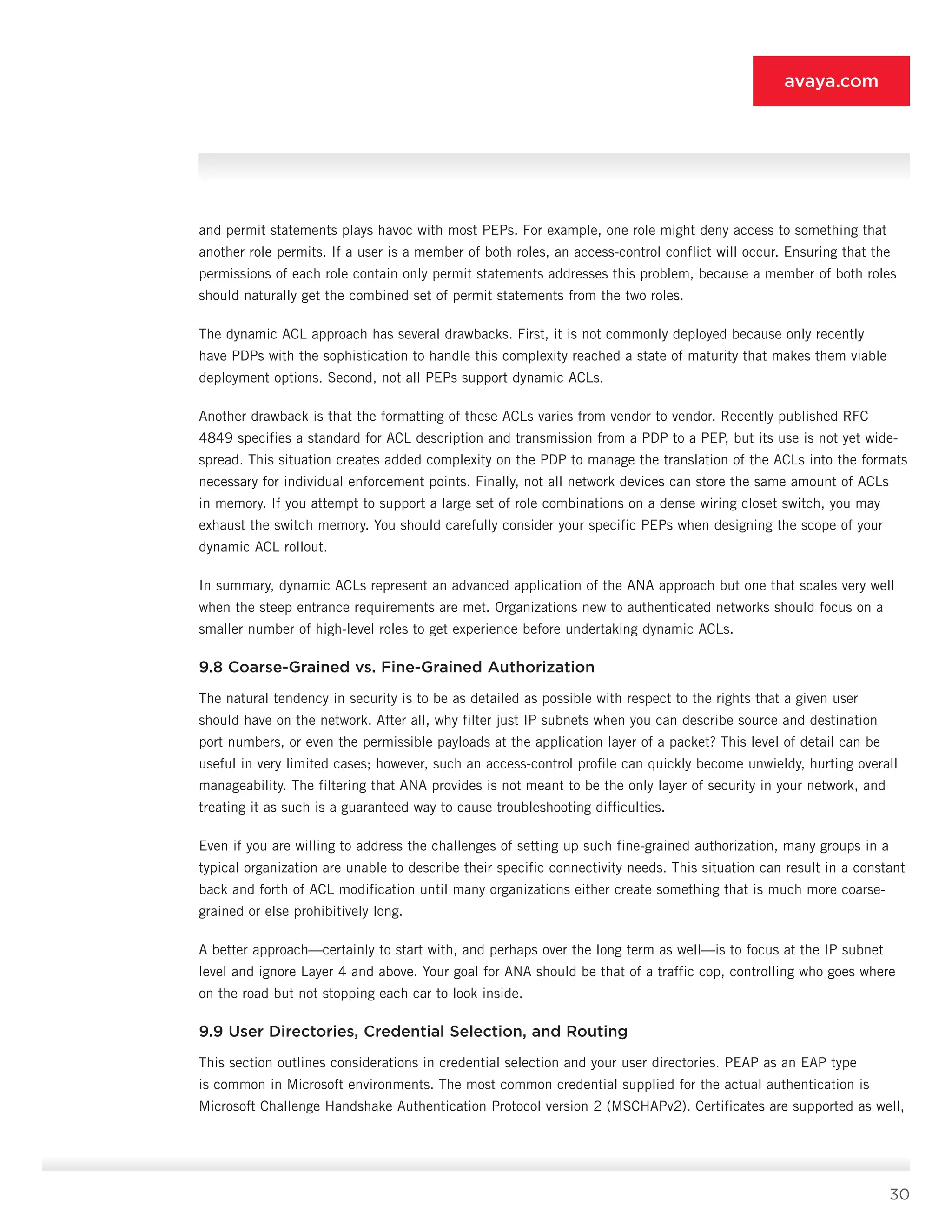 30
avaya.com
and permit statements plays havoc with most PEPs. For example, one role might deny access to something that
another role permits. If a user is a member of both roles, an access-control conflict will occur. Ensuring that the
per­missions of each role contain only permit statements addresses this problem, because a member of both roles
should naturally get the combined set of permit statements from the two roles.
The dynamic ACL approach has several drawbacks. First, it is not commonly deployed because only recently
have PDPs with the sophistication to handle this com­plexity reached a state of maturity that makes them vi­able
deployment options. Second, not all PEPs support dynamic ACLs.
Another drawback is that the formatting of these ACLs varies from vendor to vendor. Recently published RFC
4849 specifies a standard for ACL description and trans­mission from a PDP to a PEP, but its use is not yet wide­
spread. This situation creates added complexity on the PDP to manage the translation of the ACLs into the formats
necessary for individual enforcement points. Finally, not all network devices can store the same amount of ACLs
in memory. If you attempt to support a large set of role combinations on a dense wiring closet switch, you may
exhaust the switch memory. You should carefully consider your specific PEPs when designing the scope of your
dynamic ACL rollout.
In summary, dynamic ACLs represent an advanced application of the ANA approach but one that scales very well
when the steep entrance requirements are met. Organizations new to authenticated networks should focus on a
smaller number of high-level roles to get experience before undertaking dynamic ACLs.
9.8 Coarse-Grained vs. Fine-Grained Authorization
The natural tendency in security is to be as detailed as possible with respect to the rights that a given user
should have on the network. After all, why filter just IP subnets when you can describe source and destina­tion
port numbers, or even the permissible payloads at the application layer of a packet? This level of detail can be
useful in very limited cases; however, such an access-control profile can quickly become unwieldy, hurting overall
manageability. The filtering that ANA provides is not meant to be the only layer of security in your network, and
treating it as such is a guaranteed way to cause troubleshooting difficulties.
Even if you are willing to address the challenges of setting up such fine-grained authorization, many groups in a
typical organization are unable to describe their specific connectivity needs. This situation can result in a constant
back and forth of ACL modification un­til many organizations either create something that is much more coarse-
grained or else prohibitively long.
A better approach—certainly to start with, and per­haps over the long term as well—is to focus at the IP subnet
level and ignore Layer 4 and above. Your goal for ANA should be that of a traffic cop, controlling who goes where
on the road but not stopping each car to look inside.
9.9 User Directories, Credential Selection, and Routing
This section outlines considerations in credential selection and your user directories. PEAP as an EAP type
is common in Microsoft environments. The most common credential supplied for the actual authentica­tion is
Microsoft Challenge Handshake Authentication Protocol version 2 (MSCHAPv2). Certificates are sup­ported as well,
 