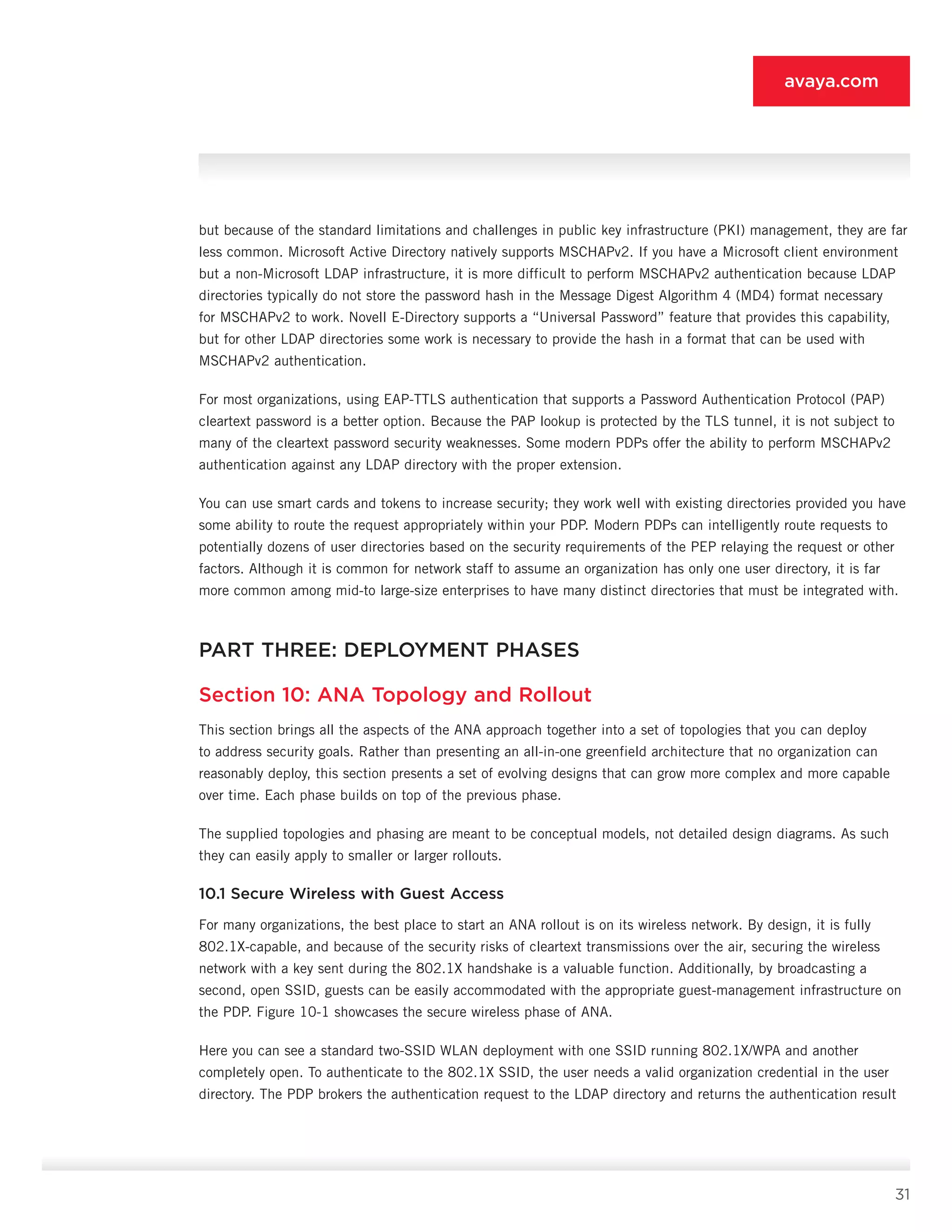 31
avaya.com
but because of the standard limitations and challenges in public key infrastructure (PKI) man­agement, they are far
less common. Microsoft Active Directory natively supports MSCHAPv2. If you have a Microsoft client environment
but a non-Microsoft LDAP infrastructure, it is more difficult to perform MSCHAPv2 authentication because LDAP
directories typically do not store the password hash in the Message Digest Algorithm 4 (MD4) format necessary
for MSCHAPv2 to work. Novell E-Directory supports a “Universal Password” feature that provides this capability,
but for other LDAP directories some work is necessary to provide the hash in a format that can be used with
MSCHAPv2 authentication.
For most organizations, using EAP-TTLS authentica­tion that supports a Password Authentication Protocol (PAP)
cleartext password is a better option. Because the PAP lookup is protected by the TLS tunnel, it is not subject to
many of the cleartext password security weaknesses. Some modern PDPs offer the ability to per­form MSCHAPv2
authentication against any LDAP di­rectory with the proper extension.
You can use smart cards and tokens to increase se­curity; they work well with existing directories provided you have
some ability to route the request appropri­ately within your PDP. Modern PDPs can intelligently route requests to
potentially dozens of user directories based on the security requirements of the PEP relaying the request or other
factors. Although it is common for network staff to assume an organization has only one user directory, it is far
more common among mid-to large-size enterprises to have many distinct directories that must be integrated with.
PART THREE: DEPLOYMENT PHASES
Section 10: ANA Topology and Rollout
This section brings all the aspects of the ANA ap­proach together into a set of topologies that you can deploy
to address security goals. Rather than present­ing an all-in-one greenfield architecture that no orga­nization can
reasonably deploy, this section presents a set of evolving designs that can grow more complex and more capable
over time. Each phase builds on top of the previous phase.
The supplied topologies and phasing are meant to be conceptual models, not detailed design diagrams. As such
they can easily apply to smaller or larger rollouts.
10.1 Secure Wireless with Guest Access
For many organizations, the best place to start an ANA rollout is on its wireless network. By design, it is fully
802.1X-capable, and because of the security risks of cleartext transmissions over the air, securing the wireless
network with a key sent during the 802.1X handshake is a valuable function. Additionally, by broadcasting a
second, open SSID, guests can be eas­ily accommodated with the appropriate guest-manage­ment infrastructure on
the PDP. Figure 10-1 showcases the secure wireless phase of ANA.
Here you can see a standard two-SSID WLAN deployment with one SSID running 802.1X/WPA and an­other
completely open. To authenticate to the 802.1X SSID, the user needs a valid organization credential in the user
directory. The PDP brokers the authentication request to the LDAP directory and returns the authenti­cation result
 