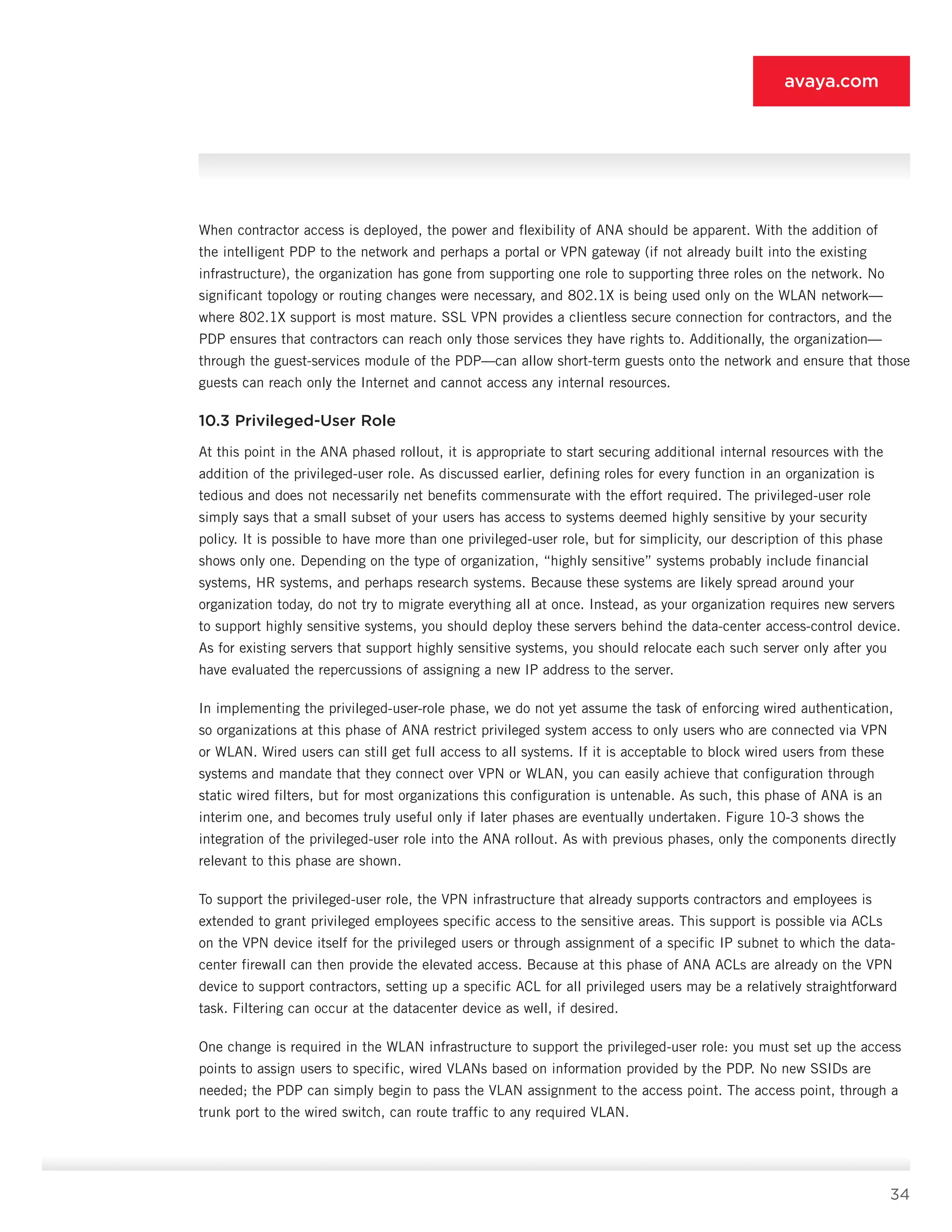 34
avaya.com
When contractor access is deployed, the power and flexibility of ANA should be apparent. With the addition of
the intelligent PDP to the network and perhaps a por­tal or VPN gateway (if not already built into the existing
infrastructure), the organization has gone from support­ing one role to supporting three roles on the network. No
significant topology or routing changes were necessary, and 802.1X is being used only on the WLAN network—
where 802.1X support is most mature. SSL VPN provides a clientless secure connection for contractors, and the
PDP ensures that contractors can reach only those ser­vices they have rights to. Additionally, the organization—
through the guest-services module of the PDP—can allow short-term guests onto the network and ensure that those
guests can reach only the Internet and cannot access any internal resources.
10.3 Privileged-User Role
At this point in the ANA phased rollout, it is appropriate to start securing additional internal resources with the
ad­dition of the privileged-user role. As discussed earlier, de­fining roles for every function in an organization is
tedious and does not necessarily net benefits commensurate with the effort required. The privileged-user role
simply says that a small subset of your users has access to systems deemed highly sensitive by your security
policy. It is pos­sible to have more than one privileged-user role, but for simplicity, our description of this phase
shows only one. Depending on the type of organization, “highly sensitive” systems probably include financial
systems, HR systems, and perhaps research systems. Because these systems are likely spread around your
organization today, do not try to migrate everything all at once. Instead, as your or­ganization requires new servers
to support highly sensi­tive systems, you should deploy these servers behind the data-center access-control device.
As for existing servers that support highly sensitive systems, you should relocate each such server only after you
have evaluated the reper­cussions of assigning a new IP address to the server.
In implementing the privileged-user-role phase, we do not yet assume the task of enforcing wired authentica­tion,
so organizations at this phase of ANA restrict privileged system access to only users who are connected via VPN
or WLAN. Wired users can still get full access to all systems. If it is acceptable to block wired users from these
systems and mandate that they connect over VPN or WLAN, you can easily achieve that configuration through
static wired filters, but for most organizations this configuration is untenable. As such, this phase of ANA is an
interim one, and becomes truly useful only if later phases are eventually undertaken. Figure 10-3 shows the
integration of the privileged-user role into the ANA rollout. As with previous phases, only the components directly
rel­evant to this phase are shown.
To support the privileged-user role, the VPN infrastruc­ture that already supports contractors and employees is
extended to grant privileged employees specific ac­cess to the sensitive areas. This support is possible via ACLs
on the VPN device itself for the privileged users or through assignment of a specific IP subnet to which the data-
center firewall can then provide the elevated access. Because at this phase of ANA ACLs are already on the VPN
device to support contractors, setting up a specific ACL for all privileged users may be a relatively straightforward
task. Filtering can occur at the data­center device as well, if desired.
One change is required in the WLAN infrastructure to support the privileged-user role: you must set up the access
points to assign users to specific, wired VLANs based on information provided by the PDP. No new SSIDs are
needed; the PDP can simply begin to pass the VLAN assignment to the access point. The ac­cess point, through a
trunk port to the wired switch, can route traffic to any required VLAN.
 
