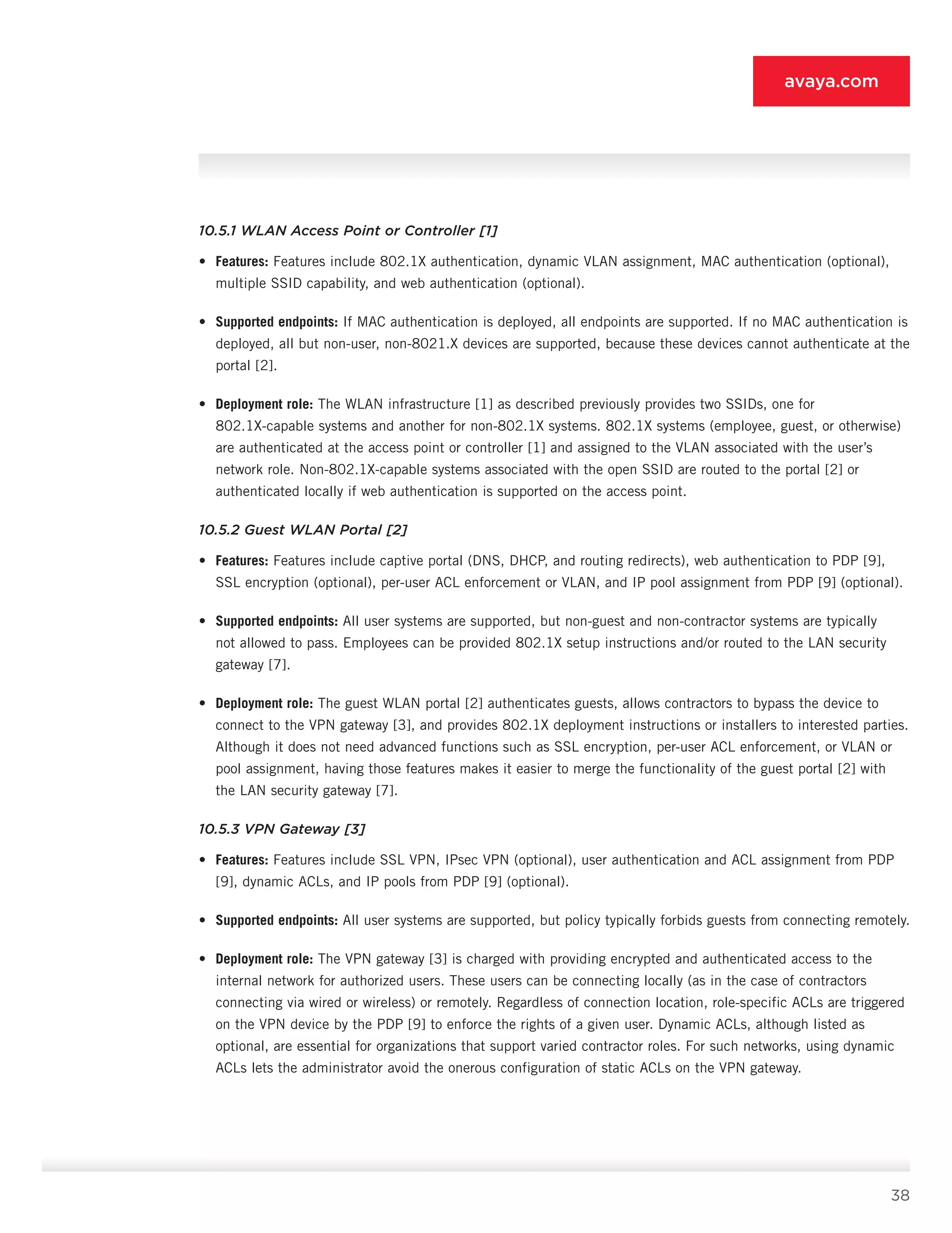 38
avaya.com
10.5.1 WLAN Access Point or Controller [1]
•	 Features: Features include 802.1X authentica­tion, dynamic VLAN assignment, MAC authentica­tion (optional),
multiple SSID capability, and web authentication (optional).
•	 Supported endpoints: If MAC authentication is deployed, all endpoints are supported. If no MAC authentication is
deployed, all but non-user, non-8021.X devices are supported, because these de­vices cannot authenticate at the
portal [2].
•	 Deployment role: The WLAN infrastructure [1] as described previously provides two SSIDs, one for
802.1X-capable systems and another for non-802.1X systems. 802.1X systems (employee, guest, or otherwise)
are authenticated at the ac­cess point or controller [1] and assigned to the VLAN associated with the user’s
network role. Non-802.1X-capable systems associated with the open SSID are routed to the portal [2] or
authenti­cated locally if web authentication is supported on the access point.
10.5.2 Guest WLAN Portal [2]
•	 Features: Features include captive portal (DNS, DHCP, and routing redirects), web authentication to PDP [9],
SSL encryption (optional), per-user ACL enforcement or VLAN, and IP pool assignment from PDP [9] (optional).
•	 Supported endpoints: All user systems are sup­ported, but non-guest and non-contractor systems are typically
not allowed to pass. Employees can be provided 802.1X setup instructions and/or routed to the LAN security
gateway [7].
•	 Deployment role: The guest WLAN portal [2] authenticates guests, allows contractors to bypass the device to
connect to the VPN gateway [3], and provides 802.1X deployment instructions or in­stallers to interested parties.
Although it does not need advanced functions such as SSL encryption, per-user ACL enforcement, or VLAN or
pool assign­ment, having those features makes it easier to merge the functionality of the guest portal [2] with
the LAN security gateway [7].
10.5.3 VPN Gateway [3]
•	 Features: Features include SSL VPN, IPsec VPN (optional), user authentication and ACL assign­ment from PDP
[9], dynamic ACLs, and IP pools from PDP [9] (optional).
•	 Supported endpoints: All user systems are sup­ported, but policy typically forbids guests from connecting remotely.
•	 Deployment role: The VPN gateway [3] is charged with providing encrypted and authenticat­ed access to the
internal network for authorized users. These users can be connecting locally (as in the case of contractors
connecting via wired or wireless) or remotely. Regardless of connection location, role-specific ACLs are triggered
on the VPN device by the PDP [9] to enforce the rights of a given user. Dynamic ACLs, although listed as
op­tional, are essential for organizations that support varied contractor roles. For such networks, using dynamic
ACLs lets the administrator avoid the onerous configuration of static ACLs on the VPN gateway.
 