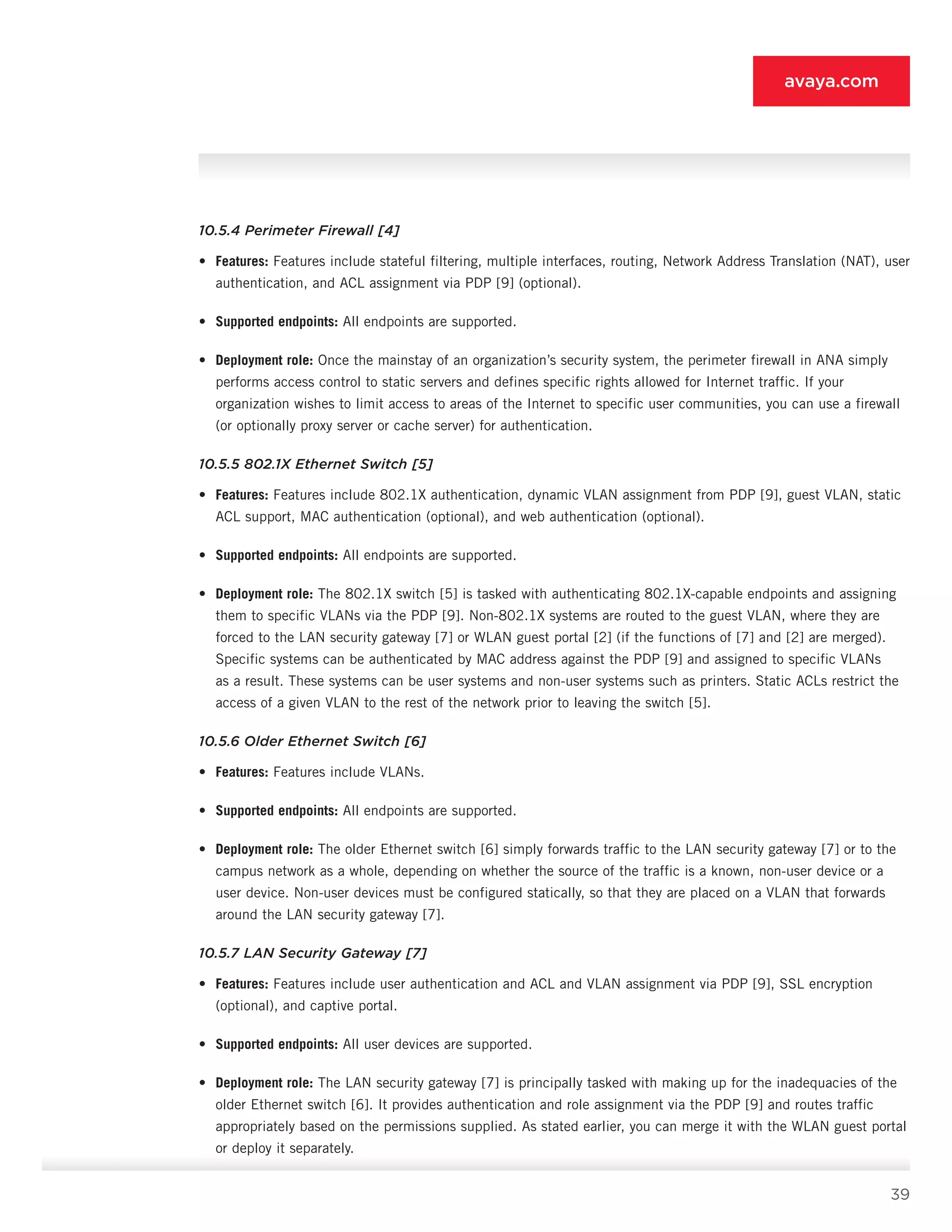 39
avaya.com
10.5.4 Perimeter Firewall [4]
•	 Features: Features include stateful filtering, multiple interfaces, routing, Network Address Translation (NAT), user
authentication, and ACL assignment via PDP [9] (optional).
•	 Supported endpoints: All endpoints are sup­ported.
•	 Deployment role: Once the mainstay of an organization’s security system, the perimeter firewall in ANA simply
performs access control to static servers and defines specific rights allowed for Internet traffic. If your
organization wishes to limit access to areas of the Internet to specific user commu­nities, you can use a firewall
(or optionally proxy server or cache server) for authentication.
10.5.5 802.1X Ethernet Switch [5]
•	 Features: Features include 802.1X authentica­tion, dynamic VLAN assignment from PDP [9], guest VLAN, static
ACL support, MAC authentica­tion (optional), and web authentication (optional).
•	 Supported endpoints: All endpoints are sup­ported.
•	 Deployment role: The 802.1X switch [5] is tasked with authenticating 802.1X-capable endpoints and assigning
them to specific VLANs via the PDP [9]. Non-802.1X systems are routed to the guest VLAN, where they are
forced to the LAN security gateway [7] or WLAN guest portal [2] (if the functions of [7] and [2] are merged).
Specific systems can be authenticated by MAC address against the PDP [9] and assigned to specific VLANs
as a result. These systems can be user systems and non-user systems such as printers. Static ACLs restrict the
access of a given VLAN to the rest of the network prior to leaving the switch [5].
10.5.6 Older Ethernet Switch [6]
•	 Features: Features include VLANs.
•	 Supported endpoints: All endpoints are sup­ported.
•	 Deployment role: The older Ethernet switch [6] simply forwards traffic to the LAN security gateway [7] or to the
campus network as a whole, depending on whether the source of the traffic is a known, non-user device or a
user device. Non-user devices must be configured statically, so that they are placed on a VLAN that forwards
around the LAN security gateway [7].
10.5.7 LAN Security Gateway [7]
•	 Features: Features include user authentication and ACL and VLAN assignment via PDP [9], SSL encryption
(optional), and captive portal.
•	 Supported endpoints: All user devices are sup­ported.
•	 Deployment role: The LAN security gateway [7] is principally tasked with making up for the inadequacies of the
older Ethernet switch [6]. It provides authentication and role assignment via the PDP [9] and routes traffic
appropriately based on the permissions supplied. As stated earlier, you can merge it with the WLAN guest portal
or deploy it separately.
 