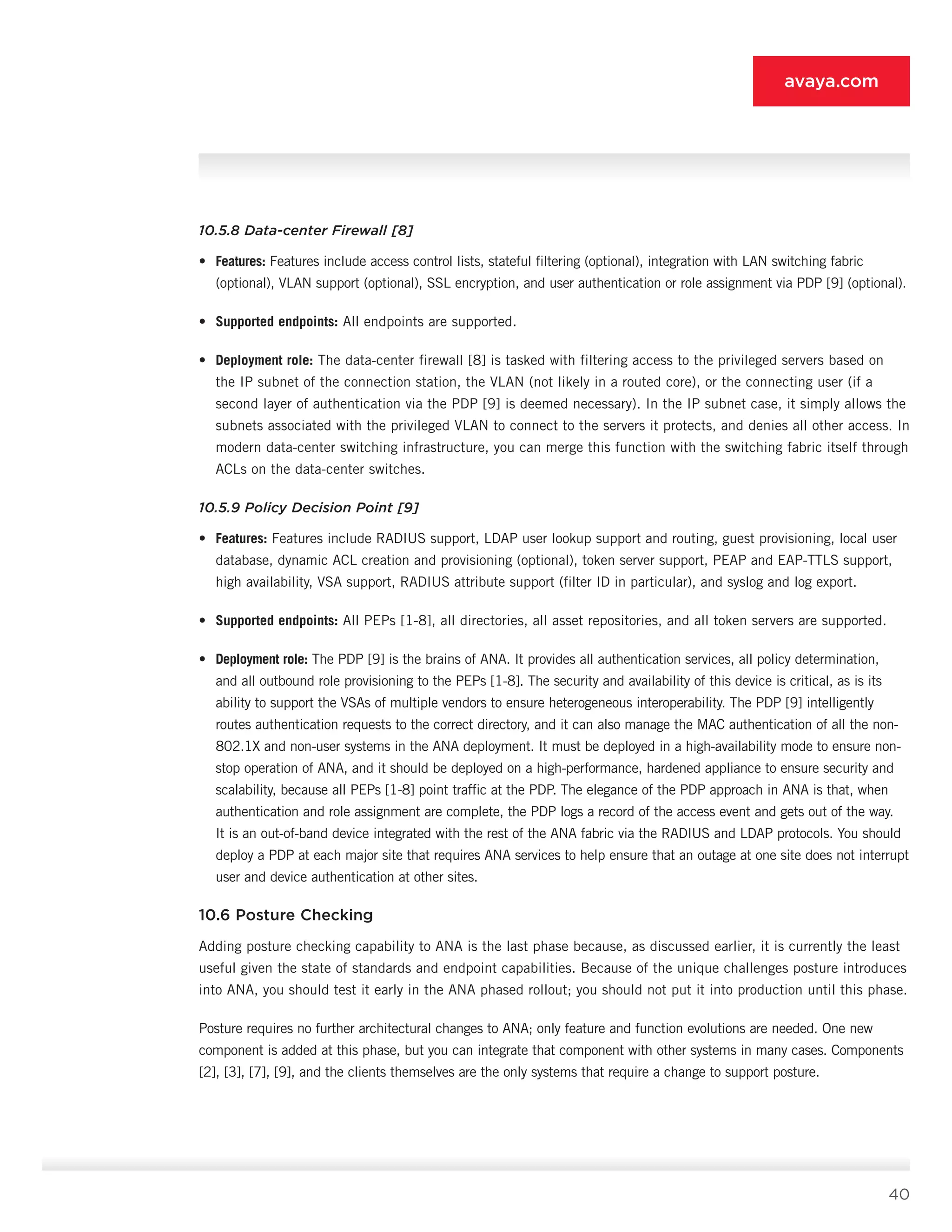 40
avaya.com
10.5.8 Data-center Firewall [8]
•	 Features: Features include access control lists, stateful filtering (optional), integration with LAN switching fabric
(optional), VLAN support (op­tional), SSL encryption, and user authentication or role assignment via PDP [9] (optional).
•	 Supported endpoints: All endpoints are sup­ported.
•	 Deployment role: The data-center firewall [8] is tasked with filtering access to the privileged serv­ers based on
the IP subnet of the connection sta­tion, the VLAN (not likely in a routed core), or the connecting user (if a
second layer of authentica­tion via the PDP [9] is deemed necessary). In the IP subnet case, it simply allows the
subnets asso­ciated with the privileged VLAN to connect to the servers it protects, and denies all other access. In
modern data-center switching infrastructure, you can merge this function with the switching fabric itself through
ACLs on the data-center switches.
10.5.9 Policy Decision Point [9]
•	 Features: Features include RADIUS support, LDAP user lookup support and routing, guest provision­ing, local user
database, dynamic ACL creation and provisioning (optional), token server support, PEAP and EAP-TTLS support,
high availability, VSA support, RADIUS attribute support (filter ID in par­ticular), and syslog and log export.
•	 Supported endpoints: All PEPs [1-8], all directo­ries, all asset repositories, and all token servers are supported.
•	 Deployment role: The PDP [9] is the brains of ANA. It provides all authentication services, all policy determination,
and all outbound role provi­sioning to the PEPs [1-8]. The security and avail­ability of this device is critical, as is its
ability to support the VSAs of multiple vendors to ensure heterogeneous interoperability. The PDP [9] intel­ligently
routes authentication requests to the cor­rect directory, and it can also manage the MAC authentication of all the non-
802.1X and non-user systems in the ANA deployment. It must be de­ployed in a high-availability mode to ensure non­
stop operation of ANA, and it should be deployed on a high-performance, hardened appliance to ensure security and
scalability, because all PEPs [1-8] point traffic at the PDP. The elegance of the PDP approach in ANA is that, when
authentication and role assignment are complete, the PDP logs a record of the access event and gets out of the way.
It is an out-of-band device integrated with the rest of the ANA fabric via the RADIUS and LDAP protocols. You should
deploy a PDP at each major site that requires ANA services to help ensure that an outage at one site does not interrupt
user and device authentication at other sites.
10.6 Posture Checking
Adding posture checking capability to ANA is the last phase because, as discussed earlier, it is currently the least
useful given the state of standards and endpoint capabilities. Because of the unique challenges posture introduces
into ANA, you should test it early in the ANA phased rollout; you should not put it into production until this phase.
Posture requires no further architectural changes to ANA; only feature and function evolutions are needed. One new
component is added at this phase, but you can integrate that component with other systems in many cases. Components
[2], [3], [7], [9], and the cli­ents themselves are the only systems that require a change to support posture.
 