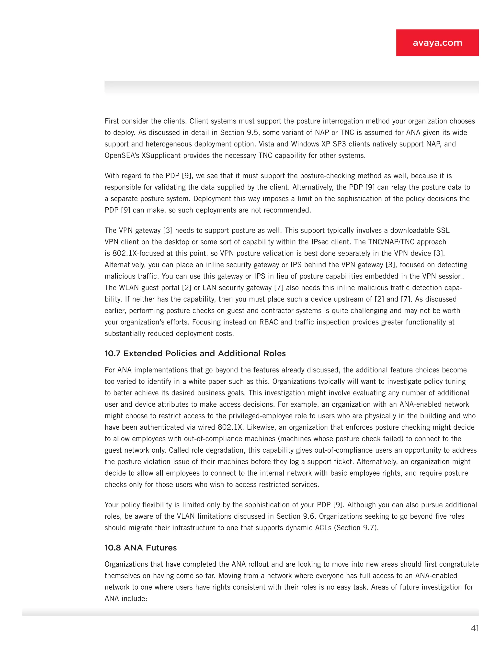 41
avaya.com
First consider the clients. Client systems must sup­port the posture interrogation method your organiza­tion chooses
to deploy. As discussed in detail in Section 9.5, some variant of NAP or TNC is assumed for ANA given its wide
support and heterogeneous deployment option. Vista and Windows XP SP3 clients natively sup­port NAP, and
OpenSEA’s XSupplicant provides the nec­essary TNC capability for other systems.
With regard to the PDP [9], we see that it must sup­port the posture-checking method as well, because it is
responsible for validating the data supplied by the client. Alternatively, the PDP [9] can relay the posture data to
a separate posture system. Deployment this way imposes a limit on the sophistication of the policy decisions the
PDP [9] can make, so such deployments are not recommended.
The VPN gateway [3] needs to support posture as well. This support typically involves a downloadable SSL
VPN client on the desktop or some sort of capabil­ity within the IPsec client. The TNC/NAP/TNC approach
is 802.1X-focused at this point, so VPN posture vali­dation is best done separately in the VPN device [3].
Alternatively, you can place an inline security gateway or IPS behind the VPN gateway [3], focused on detecting
malicious traffic. You can use this gateway or IPS in lieu of posture capabilities embedded in the VPN session.
The WLAN guest portal [2] or LAN security gateway [7] also needs this inline malicious traffic detection capa­
bility. If neither has the capability, then you must place such a device upstream of [2] and [7]. As discussed
earlier, performing posture checks on guest and con­tractor systems is quite challenging and may not be worth
your organization’s efforts. Focusing instead on RBAC and traffic inspection provides greater function­ality at
substantially reduced deployment costs.
10.7 Extended Policies and Additional Roles
For ANA implementations that go beyond the fea­tures already discussed, the additional feature choices become
too varied to identify in a white paper such as this. Organizations typically will want to investigate pol­icy tuning
to better achieve its desired business goals. This investigation might involve evaluating any number of additional
user and device attributes to make ac­cess decisions. For example, an organization with an ANA-enabled network
might choose to restrict access to the privileged-employee role to users who are physi­cally in the building and who
have been authenticated via wired 802.1X. Likewise, an organization that en­forces posture checking might decide
to allow employ­ees with out-of-compliance machines (machines whose posture check failed) to connect to the
guest network only. Called role degradation, this capability gives out-­of-compliance users an opportunity to address
the pos­ture violation issue of their machines before they log a support ticket. Alternatively, an organization might
decide to allow all employees to connect to the internal network with basic employee rights, and require pos­ture
checks only for those users who wish to access restricted services.
Your policy flexibility is limited only by the sophistica­tion of your PDP [9]. Although you can also pursue addi­tional
roles, be aware of the VLAN limitations discussed in Section 9.6. Organizations seeking to go beyond five roles
should migrate their infrastructure to one that supports dynamic ACLs (Section 9.7).
10.8 ANA Futures
Organizations that have completed the ANA rollout and are looking to move into new areas should first congratulate
themselves on having come so far. Moving from a network where everyone has full access to an ANA-enabled
network to one where users have rights consistent with their roles is no easy task. Areas of fu­ture investigation for
ANA include:
 