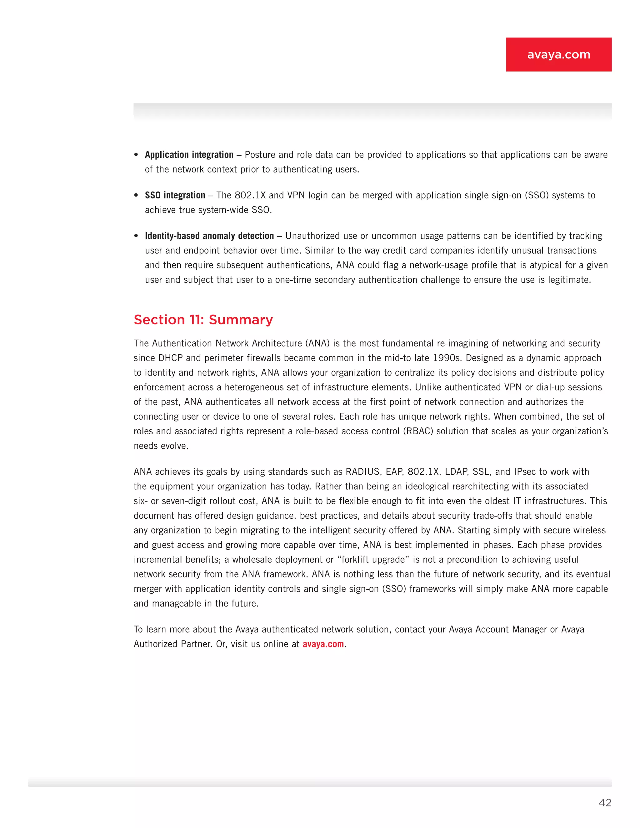 42
avaya.com
•	 Application integration – Posture and role data can be provided to applications so that applica­tions can be aware
of the network context prior to authenticating users.
•	 SSO integration – The 802.1X and VPN login can be merged with application single sign-on (SSO) systems to
achieve true system-wide SSO.
•	 Identity-based anomaly detection – Unauthorized use or uncommon usage patterns can be identified by tracking
user and endpoint behavior over time. Similar to the way credit card companies identify unusual transactions
and then require subsequent authentications, ANA could flag a network-usage profile that is atypical for a given
user and subject that user to a one-time sec­ondary authentication challenge to ensure the use is legitimate.
Section 11: Summary
The Authentication Network Architecture (ANA) is the most fundamental re-imagining of networking and se­curity
since DHCP and perimeter firewalls became com­mon in the mid-to late 1990s. Designed as a dynamic approach
to identity and network rights, ANA allows your organization to centralize its policy decisions and dis­tribute policy
enforcement across a heterogeneous set of infrastructure elements. Unlike authenticated VPN or dial-up sessions
of the past, ANA authenticates all network access at the first point of network connection and authorizes the
connecting user or device to one of several roles. Each role has unique network rights. When combined, the set of
roles and associated rights represent a role-based access control (RBAC) solution that scales as your organization’s
needs evolve.
ANA achieves its goals by using standards such as RADIUS, EAP, 802.1X, LDAP, SSL, and IPsec to work with
the equipment your organization has today. Rather than being an ideological rearchitecting with its associated
six- or seven-digit rollout cost, ANA is built to be flexible enough to fit into even the oldest IT infrastruc­tures. This
document has offered design guidance, best practices, and details about security trade-offs that should enable
any organization to begin migrating to the intelligent security offered by ANA. Starting sim­ply with secure wireless
and guest access and grow­ing more capable over time, ANA is best implemented in phases. Each phase provides
incremental benefits; a wholesale deployment or “forklift upgrade” is not a precondition to achieving useful
network security from the ANA framework. ANA is nothing less than the fu­ture of network security, and its eventual
merger with application identity controls and single sign-on (SSO) frameworks will simply make ANA more capable
and manageable in the future.
To learn more about the Avaya authenticated network solution, contact your Avaya Account Manager or Avaya
Authorized Partner. Or, visit us online at avaya.com.
 