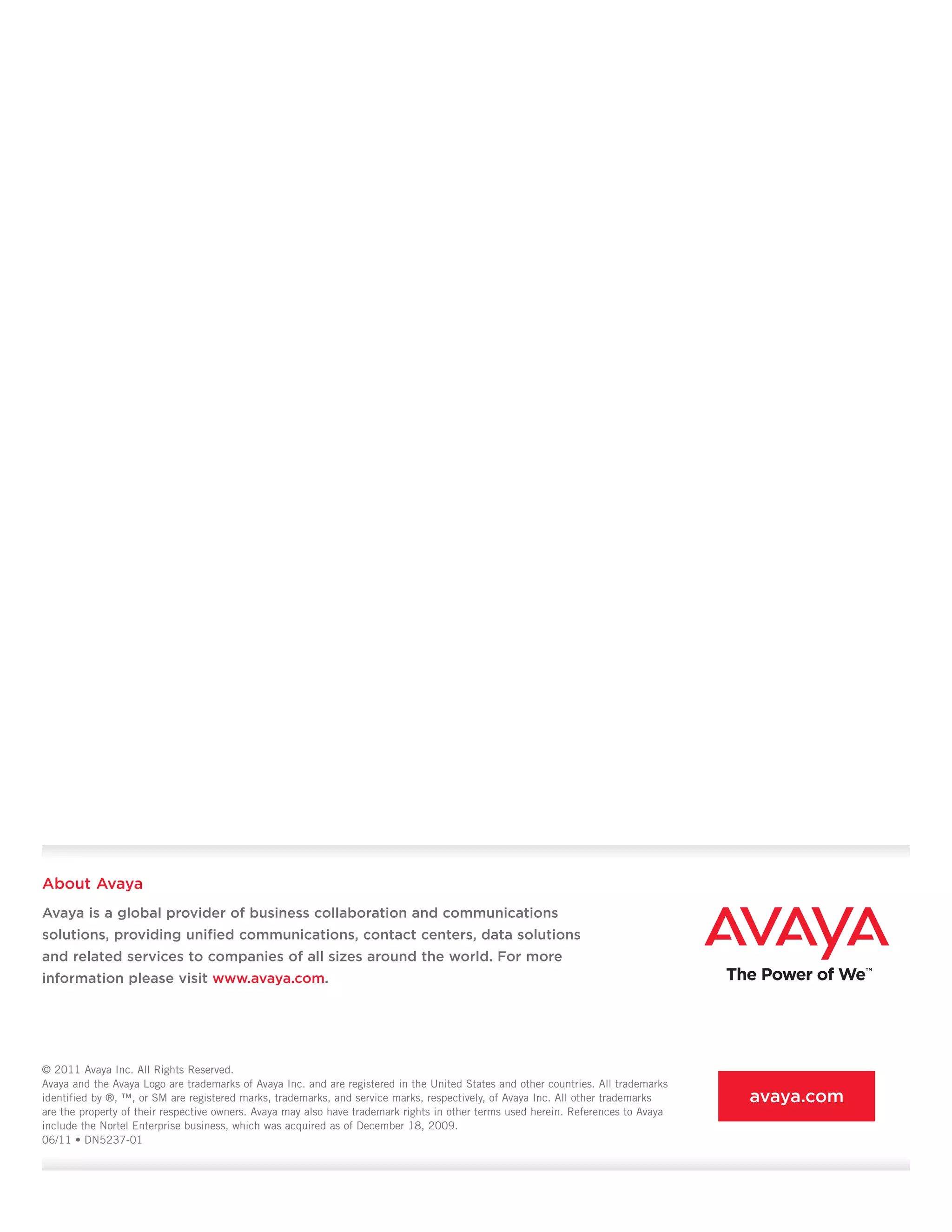 © 2011 Avaya Inc. All Rights Reserved.
Avaya and the Avaya Logo are trademarks of Avaya Inc. and are registered in the United States and other countries. All trademarks
identified by ®, ™, or SM are registered marks, trademarks, and service marks, respectively, of Avaya Inc. All other trademarks
are the property of their respective owners. Avaya may also have trademark rights in other terms used herein. References to Avaya
include the Nortel Enterprise business, which was acquired as of December 18, 2009.
06/11 • DN5237-01
About Avaya
Avaya is a global provider of business collaboration and communications
solutions, providing unified communications, contact centers, data solutions
and related services to companies of all sizes around the world. For more
information please visit www.avaya.com.
avaya.com
 