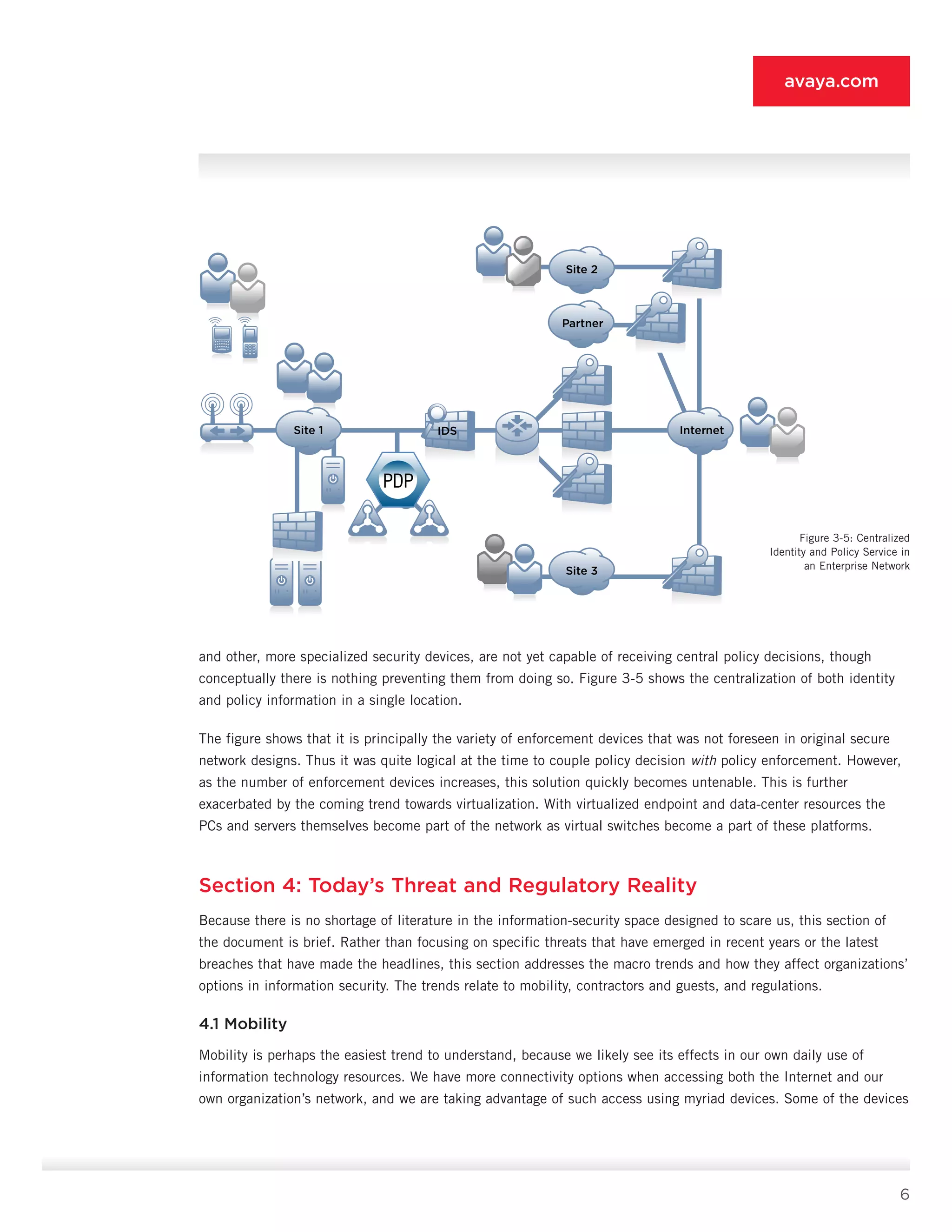 6
avaya.com
and other, more specialized security devices, are not yet capable of receiving cen­tral policy decisions, though
conceptually there is noth­ing preventing them from doing so. Figure 3-5 shows the centralization of both identity
and policy informa­tion in a single location.
The figure shows that it is principally the variety of enforcement devices that was not foreseen in original secure
network designs. Thus it was quite logical at the time to couple policy decision with policy enforcement. However,
as the number of enforcement devices in­creases, this solution quickly becomes untenable. This is further
exacerbated by the coming trend towards vir­tualization. With virtualized endpoint and data-center resources the
PCs and servers themselves become part of the network as virtual switches become a part of these platforms.
Section 4: Today’s Threat and Regulatory Reality
Because there is no shortage of literature in the information-security space designed to scare us, this section of
the document is brief. Rather than focusing on specific threats that have emerged in recent years or the latest
breaches that have made the headlines, this section addresses the macro trends and how they affect organizations’
options in information security. The trends relate to mobility, contractors and guests, and regulations.
4.1 Mobility
Mobility is perhaps the easiest trend to understand, because we likely see its effects in our own daily use of
information technology resources. We have more connectivity options when accessing both the Internet and our
own organization’s network, and we are taking advantage of such access using myriad devices. Some of the devices
Site 2
Site 3
Partner
InternetSite 1
P
IDS
Figure 3-5: Centralized
Identity and Policy Service in
an Enterprise Network
 