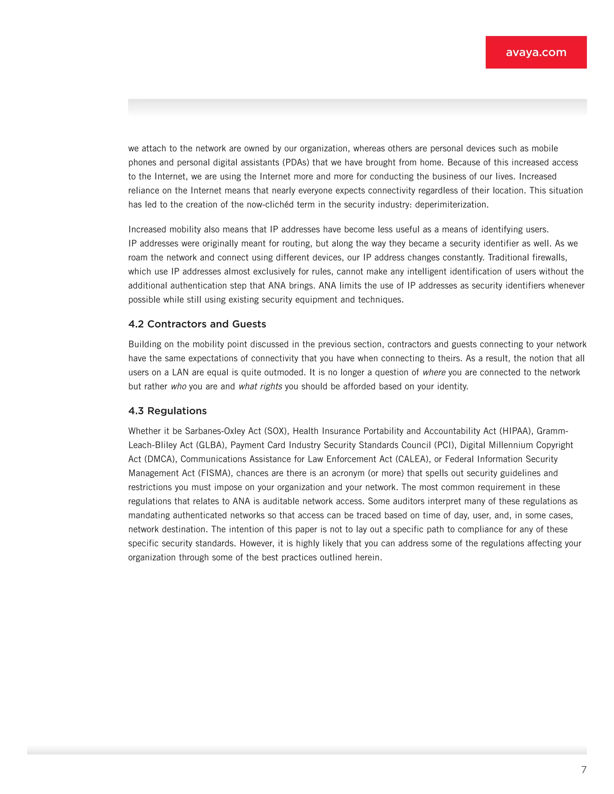 7
avaya.com
we attach to the network are owned by our organization, whereas others are personal devices such as mobile
phones and personal digital assistants (PDAs) that we have brought from home. Because of this increased access
to the Internet, we are using the Internet more and more for conducting the business of our lives. Increased
reliance on the Internet means that nearly everyone expects connectivity regardless of their location. This situation
has led to the creation of the now-clichéd term in the security industry: deperimiterization.
Increased mobility also means that IP addresses have become less useful as a means of identifying us­ers.
IP addresses were originally meant for routing, but along the way they became a security identifier as well. As we
roam the network and connect using different devices, our IP address changes constantly. Traditional firewalls,
which use IP addresses almost exclusively for rules, cannot make any intelligent identification of us­ers without the
additional authentication step that ANA brings. ANA limits the use of IP addresses as security identifiers whenever
possible while still using existing security equipment and techniques.
4.2 Contractors and Guests
Building on the mobility point discussed in the previ­ous section, contractors and guests connecting to your network
have the same expectations of connectivity that you have when connecting to theirs. As a result, the notion that all
users on a LAN are equal is quite out­moded. It is no longer a question of where you are con­nected to the network
but rather who you are and what rights you should be afforded based on your identity.
4.3 Regulations
Whether it be Sarbanes-Oxley Act (SOX), Health Insurance Portability and Accountability Act (HIPAA), Gramm-
Leach-Bliley Act (GLBA), Payment Card Industry Security Standards Council (PCI), Digital Millennium Copyright
Act (DMCA), Communications Assistance for Law Enforcement Act (CALEA), or Federal Information Security
Management Act (FISMA), chances are there is an acronym (or more) that spells out security guide­lines and
restrictions you must impose on your orga­nization and your network. The most common require­ment in these
regulations that relates to ANA is auditable network access. Some auditors interpret many of these regulations as
mandating authenticated net­works so that access can be traced based on time of day, user, and, in some cases,
network destination. The intention of this paper is not to lay out a specific path to compliance for any of these
specific security stan­dards. However, it is highly likely that you can address some of the regulations affecting your
organization through some of the best practices outlined herein.
 