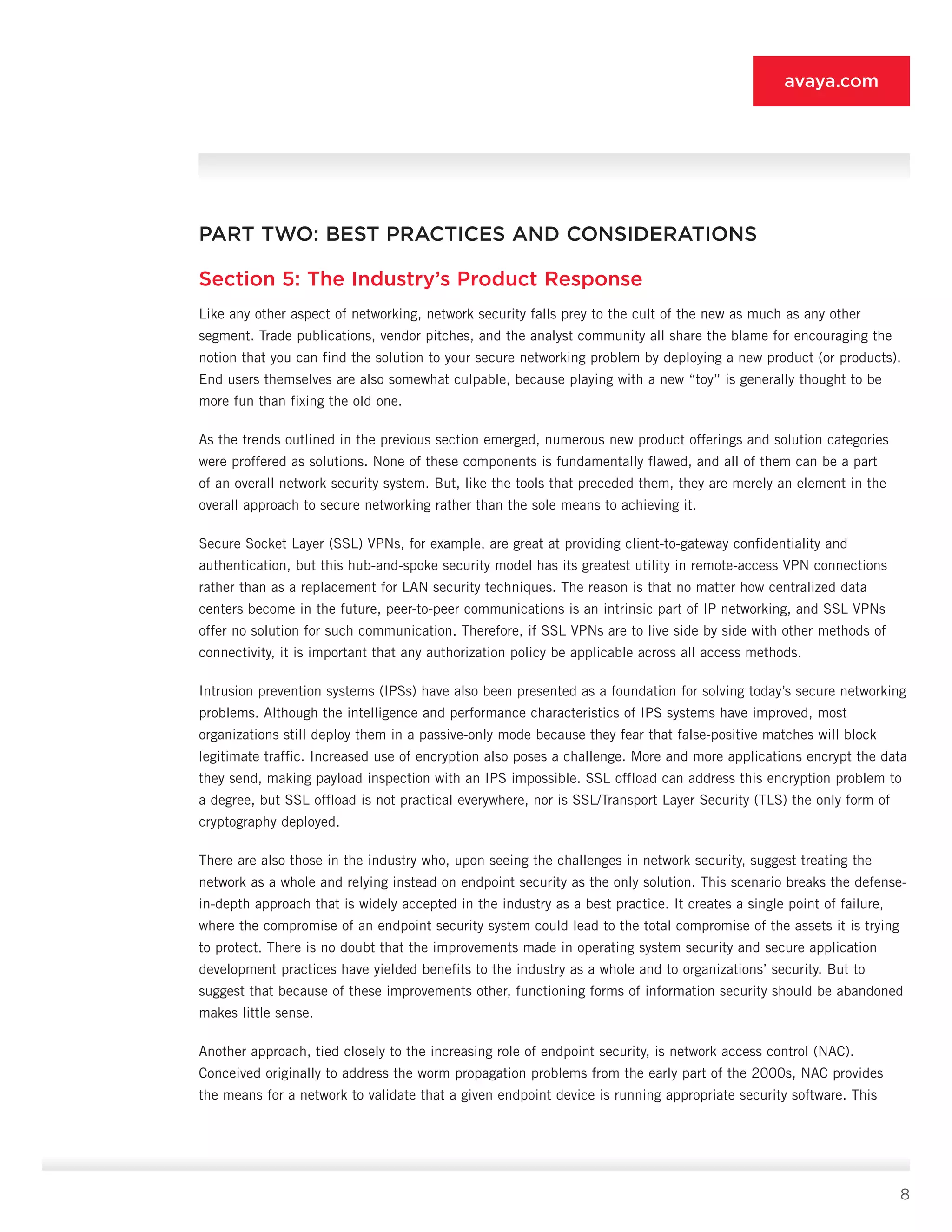 8
avaya.com
PART TWO: BEST PRACTICES AND CONSIDERATIONS
Section 5: The Industry’s Product Response
Like any other aspect of networking, network security falls prey to the cult of the new as much as any other
segment. Trade publications, vendor pitches, and the analyst community all share the blame for encouraging the
notion that you can find the solution to your secure networking problem by deploying a new product (or products).
End users themselves are also somewhat culpable, because playing with a new “toy” is generally thought to be
more fun than fixing the old one.
As the trends outlined in the previous section emerged, numerous new product offerings and solution categories
were proffered as solutions. None of these components is fundamentally flawed, and all of them can be a part
of an overall network security system. But, like the tools that preceded them, they are merely an element in the
overall approach to secure network­ing rather than the sole means to achieving it.
Secure Socket Layer (SSL) VPNs, for example, are great at providing client-to-gateway confidentiality and
authentication, but this hub-and-spoke security model has its greatest utility in remote-access VPN connec­tions
rather than as a replacement for LAN security techniques. The reason is that no matter how central­ized data
centers become in the future, peer-to-peer communications is an intrinsic part of IP networking, and SSL VPNs
offer no solution for such communica­tion. Therefore, if SSL VPNs are to live side by side with other methods of
connectivity, it is important that any authorization policy be applicable across all access methods.
Intrusion prevention systems (IPSs) have also been presented as a foundation for solving today’s secure networking
problems. Although the intelligence and performance characteristics of IPS systems have im­proved, most
organizations still deploy them in a passive-only mode because they fear that false-positive matches will block
legitimate traffic. Increased use of encryption also poses a challenge. More and more ap­plications encrypt the data
they send, making payload inspection with an IPS impossible. SSL offload can ad­dress this encryption problem to
a degree, but SSL offload is not practical everywhere, nor is SSL/Transport Layer Security (TLS) the only form of
cryptography de­ployed.
There are also those in the industry who, upon see­ing the challenges in network security, suggest treating the
network as a whole and relying instead on endpoint security as the only solution. This scenario breaks the defense-
in-depth approach that is widely accepted in the industry as a best practice. It creates a single point of failure,
where the compro­mise of an endpoint security system could lead to the total compromise of the assets it is trying
to protect. There is no doubt that the improvements made in oper­ating system security and secure application
develop­ment practices have yielded benefits to the industry as a whole and to organizations’ security. But to
suggest that because of these improvements other, function­ing forms of information security should be abandoned
makes little sense.
Another approach, tied closely to the increasing role of endpoint security, is network access control (NAC).
Conceived originally to address the worm propagation problems from the early part of the 2000s, NAC provides
the means for a network to validate that a given endpoint device is running appropriate security software. This
 