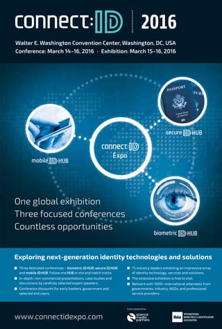 www.aspaglobal.com
21
The Authentication Times
Issue 28
Industry updates
www.connectidexpo.com
One global exhibition
Three focused conferences
Countless opportunities
Exploring next-generation identity technologies and solutions
I Three dedicated conferences – biometric ID:HUB; secure ID:HUB;
and mobile ID:HUB. Follow one HUB or mix and match tracks.
I In-depth, non-commercial presentations, case studies and
discussions by carefully selected expert speakers.
I Conference discounts for early bookers, government and
selected end users.
Walter E. Washington Convention Center, Washington, DC, USA
Conference: March 14–16, 2016 · Exhibition: March 15–16, 2016
2016
I 75 industry leaders exhibiting an impressive array
of identity technology, services and solutions.
I The extensive exhibition is free to visit.
I Network with 1000+ international attendees from
governments, industry, NGOs, and professional
service providers.
Event powered by
mobile HUB
Expo
secure HUB
biometric HUB
One global exhibition
Three focused conferences
Countless opportunities
mobile HUB
secure HUBHUB
mobilemobile
One global exhibitionOne global exhibition
Three focused conferencesThree focused conferences
Expo
 