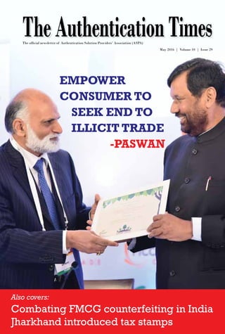 www.aspaglobal.com
1
The Authentication Times
Issue 29
TheAuthenticationTimesMay 2016 | Volume 10 | Issue 29
www.aspaglobal.com
The official newsletter of Authentication Solution Providers’ Association (ASPA)
Empower
consumer to
seek end to
illicit trade
-Paswan
Also covers:
Combating FMCG counterfeiting in India
Jharkhand introduced tax stamps
 