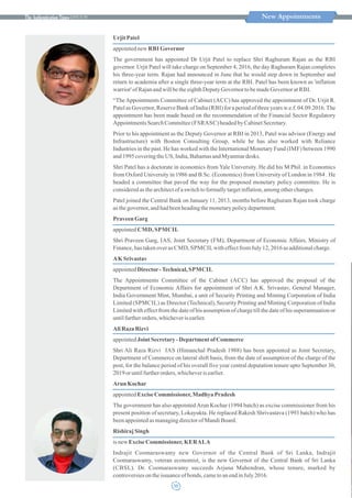 ISSUE 30
UrjitPatel
appointednew RBI Governor
The government has appointed Dr Urjit Patel to replace Shri Raghuram Rajan as the RBI
governor. Urjit Patel will take charge on September 4, 2016, the day Raghuram Rajan completes
his three-year term. Rajan had announced in June that he would step down in September and
return to academia after a single three-year term at the RBI. Patel has been known as 'inflation
warrior' ofRajanandwillbetheeighthDeputyGovernor tobemadeGovernor at RBI.
“TheAppointments Committee of Cabinet (ACC) has approved the appointment of Dr. Urjit R.
Patel as Governor, Reserve Bank of India (RBI) for a period of three years w.e.f. 04.09.2016.The
appointment has been made based on the recommendation of the Financial Sector Regulatory
AppointmentsSearchCommittee(FSRASC) headedbyCabinetSecretary.
Prior to his appointment as the Deputy Governor at RBI in 2013, Patel was advisor (Energy and
Infrastructure) with Boston Consulting Group, while he has also worked with Reliance
Industries in the past. He has worked with the International Monetary Fund (IMF) between 1990
and1995coveringthe US,India,BahamasandMyanmardesks.
Shri Patel has a doctorate in economics from Yale University. He did his M Phil. in Economics
from Oxford University in 1986 and B.Sc. (Economics) from University of London in 1984 . He
headed a committee that paved the way for the proposed monetary policy committee. He is
consideredas thearchitectofaswitchtoformallytargetinflation,amongotherchanges.
Patel joined the Central Bank on January 11, 2013, months before Raghuram Rajan took charge
asthegovernor,andhadbeenheadingthemonetarypolicydepartment.
PraveenGarg
appointed CMD, SPMCIL
Shri Praveen Garg, IAS, Joint Secretary (FM), Department of Economic Affairs, Ministry of
Finance,hastakenoveras CMD, SPMCILwitheffectfromJuly 12, 2016 as additionalcharge.
AKSrivastav
appointedDirector-Technical, SPMCIL
The Appointments Committee of the Cabinet (ACC) has approved the proposal of the
Department of Economic Affairs for appointment of Shri A.K. Srivastav, General Manager,
India Government Mint, Mumbai, a unit of Security Printing and Minting Corporation of India
Limited (SPMCIL) as Director (Technical), Security Printing and Minting Corporation of India
Limited with effect from the date of his assumption of charge till the date of his superannuation or
untilfurtherorders, whicheverisearlier.
AliRaza Rizvi
appointedJointSecretary- Department of Commerce
Shri Ali Raza Rizvi IAS (Himanchal Pradesh 1988) has been appointed as Joint Secretary,
Department of Commerce on lateral shift basis, from the date of assumption of the charge of the
post, for the balance period of his overall five year central deputation tenure upto September 30,
2019oruntilfurtherorders, whicheverisearlier.
Arun Kochar
appointedExciseCommissioner, Madhya Pradesh
The government has also appointedArun Kochar (1994 batch) as excise commissioner from his
present position of secretary, Lokayukta. He replaced Rakesh Shrivastava (1993 batch) who has
beenappointedas managingdirectorofMandiBoard.
RishirajSingh
isnew ExciseCommissioner, KERALA
Indrajit Coomaraswamy new Governor of the Central Bank of Sri Lanka, Indrajit
Coomaraswamy, veteran economist, is the new Governor of the Central Bank of Sri Lanka
(CBSL). Dr. Coomaraswamy succeeds Arjuna Mahendran, whose tenure, marked by
controversiesontheissuanceof bonds, cametoanendinJuly2016.
New Appointments
15
 