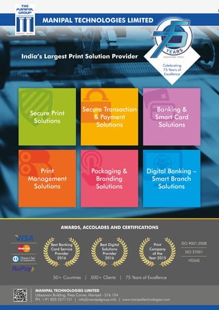 India’s Largest Print Solution Provider
Secure Print
Solutions
Secure Transaction
& Payment
Solutions
Banking &
Smart Card
Solutions
Print
Management
Solutions
Packaging &
Branding
Solutions
Digital Banking –
Smart Branch
Solutions
AWARDS, ACCOLADES AND CERTIFICATIONS
Best Banking
Card Service
Provider
2016
Best Digital
Solutions
Provider
2016
Print
Company
of the
Year 2015
ISO 9001:2008
ISO 27001
HSSMS
50+ Countries | 500+ Clients | 75 Years of Excellence
MANIPAL TECHNOLOGIES LIMITED
Udayavani Building, Press Corner, Manipal - 576 104
PH. +91 820 2571151 | info@manipalgroup.info | www.manipaltechnologies.com
MANIPAL TECHNOLOGIES LIMITED
Celebrating
75 Years of
Excellence
 