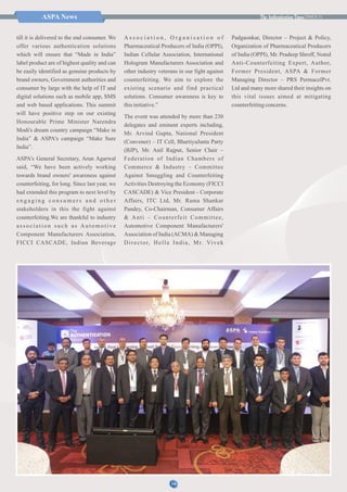 ISSUE 31ASPA News
till it is delivered to the end consumer. We
offer various authentication solutions
which will ensure that “Made in India”
label product are of highest quality and can
be easily identified as genuine products by
brand owners, Government authorities and
consumer by large with the help of IT and
digital solutions such as mobile app, SMS
and web based applications. This summit
will have positive step on our existing
Honourable Prime Minister Narendra
Modi's dream country campaign “Make in
India” & ASPA's campaign “Make Sure
India”.
ASPA's General Secretary, Arun Agarwal
said, “We have been actively working
towards brand owners' awareness against
counterfeiting, for long. Since last year, we
had extended this program to next level by
e n g a g i n g c o n s u m e r s a n d o t h e r
stakeholders in this the fight against
counterfeiting.We are thankful to industry
association such as Automotive
Component Manufacturers Association,
FICCI CASCADE, Indian Beverage
A s s o c i a t i o n , O r g a n i s a t i o n o f
Pharmaceutical Producers of India (OPPI),
Indian Cellular Association, International
Hologram Manufacturers Association and
other industry veterans in our fight against
counterfeiting. We aim to explore the
existing scenario and find practical
solutions. Consumer awareness is key to
thisinitiative.”
The event was attended by more than 230
delegates and eminent experts including,
Mr. Arvind Gupta, National President
(Convener) – IT Cell, BhartiyaJanta Party
(BJP), Mr. Anil Rajput, Senior Chair –
Federation of Indian Chambers of
Commerce & Industry – Committee
Against Smuggling and Counterfeiting
Activities Destroying the Economy (FICCI
CASCADE) & Vice President - Corporate
Affairs, ITC Ltd, Mr. Rama Shankar
Pandey, Co-Chairman, Consumer Affairs
& Anti – Counterfeit Committee,
Automotive Component Manufacturers'
Association of India (ACMA) & Managing
Director, Hella India, Mr. Vivek
Padgaonkar, Director – Project & Policy,
Organization of Pharmaceutical Producers
of India (OPPI), Mr. Pradeep Shroff, Noted
Anti-Counterfeiting Expert, Author,
Former President, ASPA & Former
Managing Director – PRS PermacelPvt.
Ltd and many more shared their insights on
this vital issues aimed at mitigating
counterfeitingconcerns.
10
 