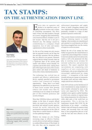 7
EXPERT’S VIEW
Reference:
https://www.reconnaissance.net/tax-
stamp-news/publications/tax-stamp-
report/
http://www.unicri.it/topics/counterfe
iting/anticounterfeiting_technologie
s/Ensuring_supply_chain_security_
report.pdf
TAX STAMPS:
ON THE AUTHENTICATION FRONT LINE
xcise duty on cigarettes and
Ealcohol is an important source of
government revenue and a means
of controlling consumption. The illicit
trade of these and other products, through
tax evasion, smuggling and counterfeiting,
costs treasuries billions of dollars a year in
lost revenue. And the cost is not just a
financial one. The damage caused by
counterfeiting to a company's brand
reputation, loss of sales and market
capitalisationisalmostincalculable.
So, the use of tax stamps not only ensures
that tax payment records can be kept but
also provides assurance that the products
they are affixed to are genuine. Research
suggests that tax stamps currently make up
a significant share of the security print
market with billions issued annually for
cigarettes and alcohol alone, making them
part of the largest sub-sector of the security
print market and ahead of banknotes in
termsofthevolumeofprinteddocuments.
The technology has evolved into an
accepted and effective authentication
device, regularly specified in government
tenders and commercial bidding
opportunities. Today, there is no better
opportunity for authorities to act decisively
to boost excise revenue from growing
tobacco and alcohol sales than by
continuing to use tax stamps as an integral
part of their frontline protection and
securitystrategies.
More than 140 billion tobacco and alcohol
stamps, in the form of securely affixed
labels, are issued every year by over 150
provincial and national revenue agencies
around the world, indicating that
governments and agencies see the value of
using them as central features in effective
revenuegatheringstrategies.
Modern tax stamps are also finding
increasing usage as effective frontline
security devices in track and trace strategies
to combat different forms of illicit trade. In
this role, they can be integrated with
enforcement programmes and supply
chains to tackle smuggling channels and
once implemented on tobacco and alcohol,
potentially extended to a range of other
productsexposedtosimilarrisks.
They can also feature in initiatives aimed at
tackling 'returning exports' or 'round
tripping', where products are manufactured
and exported to avoid domestic tax before
then being smuggled back into the country
of origintoavoidexcisetaxes.
Indeed, the role of tax stamps has been
further recognised by the United Nations in
a report that acknowledged their evolution
to meet new product protection and security
needs as well as the paramount role they
play in securing excise revenues for
national authorities and protection
agencies. The report signalled that
'governments are cooperating with
suppliers of anti-counterfeiting
technologies, who are providing them with
increasingly sophisticated tax stamp
systems' – a recognition of the trend
towards utilising tax stamps as instruments
for product track and trace rather than as
simplytoolsfor taxcollectiononly.
Early 2018 will also see the introduction of
a new international tax stamp standard in a
move broadly welcomed by many in the
sector and supported by ITSA. The
standard comes against a global backdrop
in which some countries or regional states
have stamp programmes for collecting tax,
while other parts of the world have no
programmes. This is driving the
requirement towards ISO 22382 for the
specification of tax stamps – a unifying
initiative that will bring all countries using
stamps, and encourage those not using
them, to have programmes that are in line
with the best and most effective on the
market.
Juan Yañez, chair of the International
Tax Stamp Association (ITSA), looks at
developments in tax stamps and how
the technology is evolving to meet new
demand.
Yuan Yañez
Chair of ITSA
7
 