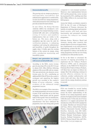 8
Demonstrablebenefits
The growing role tax stamps are playing in
i n t e r o p e r a b l e t r a c e a b i l i t y a n d
authentication applications is reinforced by
several successful tax stamp programmes,
which demonstrate how the technology can
provideanidealallround solution.
In east Africa, the Kenya Revenue
Authority (KRA) has introduced a new
generation of tax stamps featuring a secure,
serialised QR code and a corresponding
s t r i n g o f l e t t e r s a n d n u m b e r s
(alphanumeric) that are visible to the
human eye. This move, along with a
smartphone app that scans the code for
verification purposes, is enhancing
compliance and easing the authentication
and traceability of goods throughout the
supply chain. It builds upon the existing
features of the current tax stamps, along
with a production monitoring and
traceabilitysystem.
Kenya's new generation tax stamps
withsecureserialisedQRcode
According to the KRA, excise revenue
grew by more than 28% in the 2015/16 year
to almost KES 49bn ($485m) following
adoption of the secure QR code tax stamps.
The same period also saw domestic excise
revenue grow by 43%, contributing an
additional KES 8bn ($79m) to the country's
exchequer and signalling the highest
growth ever recorded in the country's
history of excise collection – strong
evidence of the enhanced stamp
programme'ssuccess.
The KRA is an example of how innovative
tax stamp programmes can secure revenues
in parts of the world that are at risk from
smugglers, brand pirates and the general
trade of illicit goods. Since its introduction,
the Authority says that product
manufacturers who have embraced the
programme, have seen strong sales growth
compared to non-stamped products.
Moreover, since implementation between
2013 and the present day, excise revenue
has increased by 82%, enabling more than
KES 200bn ($2bn) to be recovered from
KRAprojects.
Across the Atlantic, an initiative started in
2015 by the US state of Michigan's
Department of Treasury showcases the
benefits of combining digital and material-
based security with track and trace
functionality and automated reporting
s y s t e m s f o r t o b a c c o t a x s t a m p
programmes.
Pakistan, Kenya, Morocco, Brazil and
Armenia, among other countries that
already impose excise tax on sugary drinks,
have implemented, or are in the process of
implementing, systems like this – systems
that originated in tobacco and alcohol tax
stamp programmes but that are now being
extendedacross otherproductsectors.
So far as the future is concerned, the
outcome of ongoing proceedings to
implement the EU Tobacco Products
Directive (TPD), and its subsequent
influence on the WHO FCTC Protocol to
EliminateIllicitTradeinTobaccoProducts,
will likely have an impact on tobacco tax
stamps. But if the technology continues to
provide effective solutions for tax
collection, product authentication and
secure track and trace, then there's no
reason why tax stamps should not continue
tosucceed.
AboutITSA
ITSA was founded by several leading
industry companies and stakeholders to
ensure the better understanding of the
benefits of tax stamp programmes and to
promote the highest professional standards
within the sector. To this end, one of its key
objectives is to support and promote the
introduction of the ISO 22382 standard for
tax stamps. Members are Advanced Track
and Trace, Allexis, Ashton Potter Security
Printers, Chanwanich Security Printing,
Holoflex, Holostik, Jura JSP, KBA-
NotaSys, Leonhard Kurz, Madras Security
Printers, Manipal Technologies, OpSec
Security, Rolland Enterprises, SICPA,
SURYS, Thomas Greg & Sons, and Uflex.
Moreathttp://www.tax-stamps.org
EXPERT’S VIEW
Michigan's cigarette tax stamps
 