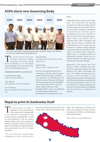 12
ASPA elects new Governing Body
The Authentication Solution
Providers' Association (ASPA)
announced the newly elected
Board of Members at its 17th Annual
General Meeting, which was held on July
29,2017atHotelHolidayInn, Goa.
Joiningtheboard for two-yeartermsare:
Umendra Kumar Gupta,
CMD of Holostik India Ltd.
Arun Agarwal,
CEO of Kantas Track Pack India Ltd.
Luv D. Shriram,
Director, Shriram Veritech Solutions Pvt
Ltd.
Nakul Pasricha,
President & CEO, Pharma Secure PAS
India Pvt Ltd.
Deepak Gupta,
Director, Shree Lamipack Pvt Ltd.
The newly elected Board held its first
meeting later in the day, where the group
elected Umendra K Gupta as President,
Arun Agarwal as Vice-President & Luv D
Shriram as General Secretary & Treasurer.
The board members also invited Shobhit
Arora, MD, Giriraj Foils Pvt. Ltd. and
Gaurav Sathaye, Director, United
Speciality Inks Pvt. Ltd. as two additional
co-opted members fulfilling the
diversification of representatives at the
Board.
While addressing the gathering, Mr. Gupta,
said, “The Association has ongoing
campaigns like Make Sure India & Brand
ProtectionAwareness across India.This is a
part of its effort to promote the importance
of authentication solutions against
counterfeiting and we are committed to
take it to the next level in upcoming years.
Today, nearly every industry such as
Pharmaceuticals, FMCG, Automotive and
others face the menace of dealing with
counterfeiting. Our Government seems to
be proactive on taking a holistic approach
to consumer protection and public welfare.
ASPA as an industry body is aligned to
support them in protecting brands and
safeguarding consumer interest and our
member companies are fully geared up to
helpindustriesmeetthischallenge."
Meanwhile, Arun Agarwal, the Chief
Executive Officer of Kantas Track Pack
India Ltd. expressed his pleasure on being
elected as the ASPA vice-president. He
said, “I'm thrilled and honoured to be
elected as Vice-President of this
distinguished association. With the present
ASPAteam, I look forward to working with
the Board and members to deliver on our
core objectives of support, education and
advocacy in the development of standards
and the promotion of authentication
solutions.
Nepal to print its banknotes itself
The Government of Nepal is
preparing to start security printing
in its country itself.Ameeting held
at the Ministry of Information and
Communications concluded that it would
be more beneficial to carry out security
printing related works such as printing of
banknotes, passports, driving licenses and
tamper-evident labels in Nepal itself rather
than getting them done by the foreign
companies.
“ T h e g o v e r n m e n t s h o u l d m a k e
arrangement to print such sensitive
documents in Nepal itself rather than in the
foreign land,” said Secretary Kishor Jung
Karki. The Department of Printing will
submit the proposed bill after necessary
amendments at the Ministry of Information
andCommunications.
Source:http://www.myrepublica.com
From left to right: Gaurav Sathaye, Deepak Gupta, Umendra K Gupta, Arun Agarwal,
Luv D Shriram, Nakul Pasricha & Shobhit Arora
ASPA BYTES
 