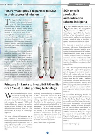 PRS Permacel proud to partner to ISRO
in their successful mission
he biggest and proudest moment
Tfor India was the successful launch
of the 640 Tonne Geosynchronous
Satellite launch Vehicle GLSV Mark III.
Called 'Fat Boy' or 'Monster Rocket,' it was
launched from Sriharikota in Andhra
Pradesh at 5.28 pm on June 5, 2017,
marking India's most significant milestone
in space technology. With this successful
mission, Indian Space Research
Organisation (ISRO) increased its capacity
to launch satellites from 2.3 to 4 tonnes and
joined the elite Global club of heavy-lift
satellitelaunchers.
ASPAmembers and PRS Permacel are also
proud to partner with ISRO in their
successful mission. Their (whose? ASPA,
PRS OR ISRO?) innovative Thermal
Insulation formed an integral part of this
huge monstrous launch vehicle's thermal
boot. The entire thermal thrust of the
rocket's first stage during lift-off was taken
care by the specially designed product by
PRS. In addition, PRS was also involved in
supply of multiple products used in the
vehicle integration, assembly and for
protection of men and material during the
launch.
SON unveils
production
authentication
scheme in Nigeria
TANDARDS Organisation of
SNigeria (SON) has engaged the
s e r v i c e s o f M S P S e c u r e
Technologies Nigeria Ltd., the Nigerian
affiliate of an international security
printing outfit, Madras Security Printing
Private Limited of India, to introduce a
productauthenticationschemeinNigeria.
The scheme is aimed at assisting
consumers to determine the genuineness of
products before purchase. Speaking at the
signing of the agreement with the company
inAbuja, Director General, SON, Mr. Osita
Aboloma, said the scheme is to ensure that
consumers get value for their money while
also protecting genuine manufacturers and
importers from faking, cloning and product
counterfeiting.
He said, “The management of SON had
since May, 2016 approved the project as
part of strategies to combat the negative
effects of product cloning, faking,
counterfeiting and substandard products in
general in the Nigerian market.” Aboloma
welcomed the agreement with the security
printing outfit from India, stressing that
SON is relying on the firm's more than two
decades experience in successfully
deploying similar schemes in manyAfrican
countries.
In his remarks, Managing Director of
Madras Security Printing Private Limited,
India, Mr. Pratap Rajah Sunder Singh,
expressed his delight at being able to make
the parent company's international
experience available to Nigeria.According
to him, the successful deployment of
similar schemes in the entire East Africa
and three countries in West Africa has put
the company in very good stead to support
Nigeria's fight against the influx and
distribution of substandard products in the
country.
Source:http://son.gov.ng
ell known for being the global
Wleader in tea bag tags and
envelopes, Printcare now a
diversified Group (also involved in printing
and packaging for apparel, FMCG, and
Food and Beverage industries, as well as
security printing for lotteries and telecom
industries) has invested over INR 750
million (US $ 5 mln) in technology
expansion.
"We have a history of innovation and a
track record of introducing new
technologies.These investments follow our
rich history of knowing where the curve is
going and staying ahead of it," said Krishna
Ravindran, General Manager, Printcare
PLC.
With only limited technology of this nature
in Asia, Printcare's new Gallus RCS
equipment is set to redefine local label
printing capabilities enabling maximum
flexibility in the selection of printing
methods and an exceptionally high level of
automation. “Our new hybrid machinery,
the first of its kind in the country, will have
the ability to use multiple printing
processes and finishes in one pass
exhibiting the differentiation on the shelf
our customers seek through a visual
advantage"explainedRavindran.
Source:http://www.dailymirror.lk
Printcare Sri Lanka to invest INR 750 million
(US $ 5 mln) in label printing technology
14
ASPA BYTES
 
