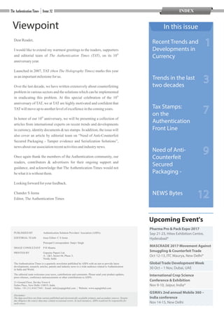 Viewpoint
DearReader,
I would like to extend my warmest greetings to the readers, supporters
th
and editorial team of The Authentication Times (TAT), on its 10
anniversaryyear.
Launched in 2007, TAT (then The Holography Times) marks this year
asanimportantmilestonefor us.
Over the last decade, we have written extensively about counterfeiting
problem in various sectors and the solutions which can be implemented
th
in eradicating this problem. At this special celebration of the 10
anniversary of TAT, we at TAT are highly motivated and confident that
TATwillmoveup toanotherlevelof excellenceinthecomingyears.
th
In honor of our 10 anniversary, we will be presenting a collection of
articles from international experts on recent trends and developments
in currency, identity documents & tax stamps. In addition, the issue will
also cover an article by editorial team on “Need of Anti-Counterfeit
Secured Packaging - Tamper evidence and Serialization Solutions”,
news aboutour associationrecentactivitiesandindustrynews.
Once again thank the members of the Authentication community, our
readers, contributors & advertisers for their ongoing support and
guidance, and acknowledge that The Authentication Times would not
bewhatitis withoutthem.
Lookingforward for your feedback.
Chander S Jeena
Editor, The Authentication Times
In this issue
3
PUBLISHED BY Authentication Solution Providers’Assciation (ASPA)
EDITORIAL TEAM Issue Editor: C S Jeena
Principal Correspondent: Sanjiv Singh
IMAGE CONSULTANT P R Mantra
PRINTED BY Gopsons Papers Ltd.
A - 2&3, Sector 64, Phase 3,
Noida, India
The Authentication Times is a quarterly newsletter published by ASPA with an aim to provide latest
developments, research, articles, patents and industry news to a wide audience related to Authentication
in India and World.
The editorial team welcomes your news, contributions and comments. Please send your product updates,
press releases, conference announcements or other contributions to ASPA:
21-Ground Floor, Devika Tower 6
Nehru Place, New Delhi 110019, India
Telfax: +91 (11) 41617369 | Email: info@aspaglobal.com | Website: www.aspaglobal.com
Disclaimer:
The data used here are from various published and electronically available primary and secondary sources. Despite
due diligence the source data may contain occasional errors. In such instances, ASPA would not be responsible for
such errors.
Upcoming Event's
Recent Trends and
Developments in
Currency
Trends in the last
two decades
Tax Stamps:
on the
Authentication
Front Line
Need of Anti-
Counterfeit
Secured
Packaging -
NEWS Bytes
7
12
1
9
Pharma Pro & Pack Expo 2017
Sep 21-23, Hitex Exhibition Centre,
Hyderabad*
MASCRADE 2017 Movement Against
Smuggling & Counterfeit Trade
Oct 12-13, ITC Maurya, New Delhi*
Global Trade Development Week
30 Oct – 1 Nov, Dubai, UAE
International Crop Science
Conference & Exhibition
Nov 9-10, Jaipur, India*
GSMA’s 2nd annual Mobile 360 –
India conference
Nov 14-15, New Delhi
INDEX
 