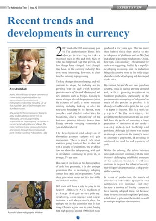 1
Recent trends and
developments in currency
017 marks the 10th anniversary year
2of The Authentication Times. It is
always interesting to take a
milestone such as this and look back on
what has happened over that period, and
how things have changed. And changed
they have, in the currency industry! It is
even more interesting, however, to chart
how thisindustryisprogressing.
The key changes that are shaping, and will
continue to shape, the industry are the
growing 'war on cash' (with payment
providers such as Visa and Mastercard, and
new entrants such as Paypal, looking to
secure a bigger slice of the payments 'pie' at
the expense of cash), a more muscular
minting industry looking to alter the
note/coin boundary in its favour, more
complex and durable substrates for
banknotes, and a 'rebalancing' of the
banknote printing industry (away from
Europe towards emerging economies in
Asiaandelsewhere).
The development and adoption of
alternative payment systems will gain
momentum. There is much talk about
societies going 'cashless' but, to date and
with a couple of exceptions, the evidence
does not show this is happening, with cash
in circulation continuing to grow at, on
average,5%peryear.
However, if one looks at the demographics
of cash less payments, it is the younger
generation that is increasingly adopting
contact less cards and m-payments. As the
older generation moves on, it is inevitable
thatcashwilldecline.
Will cash still have a role to play in the
future? Definitely. As a medium of
exchange that guarantees privacy,
reliability, convenience and social
inclusion, it will always have it place. But
perhaps not in the quantities that it does
today. China is a good case in point, having
hit a high point of around 100 billion notes
produced a few years ago. This has more
than halved since then thanks to the
development of platforms such as WeChat
andAlipay as payment mechanisms. China,
however, is an anomaly - the demand for
cash was staggering, fuelled by a rapidly-
developing economy, and its reduction
brings the country more in line with usage
elsewhere in the developing and developed
world alike.
By contrast, the world's next most populous
country, India, is seeing growing demand
and, with it, growing investment in
banknote production, particularly as the
government is attempting to 'indigenise' as
much of this process as possible. It is
already self-sufficient in print, but not - yet
- in paper or features. This is a 'work-in-
progress'. In the meantime, the
government's demonetisation late last year
laid bare the perils of removing a large
proportion of banknotes at one stroke -
causing widespread hardship and
problems. Although this move was in part
an attempt to accelerate the country's move
to alternative payments, if anything it
reinforced the need for and popularity of
cash.
Within the industry, the debate between
notes and coins will continue, with the mint
industry challenging established concepts
of the note/coin boundary. It will also
continue in its quest for enhanced security
that will provide opportunities to chip away
atthisboundary.
In terms of production, the march of
alternative substrates (polymer and
composites) will continue – not only
because a number of leading currencies
have recently adopted these, but because
there is now a second supplier of polymer,
which is set to galvanise the market, as well
as multiplesuppliersof composites.
Astrid Mitchell
EXPERT’S VIEW
Astrid Mitchell has a 30-year commercial
career with companies within the
banknote, authentication and
holographic industries, including De La
Rue, Applied Optical Technologies and
Bundesdruckerei.
She joined the Reconnaissance Board in
2002 and, in addition to her role as
Managing Director, is primarily
responsible for the company’s activities in
currency (including Currency News, The
Coin Conference and various directories
and reports through Reconnaissance’s
joint venture Currency Publications Ltd.)
Australia's New Holographic Window
 