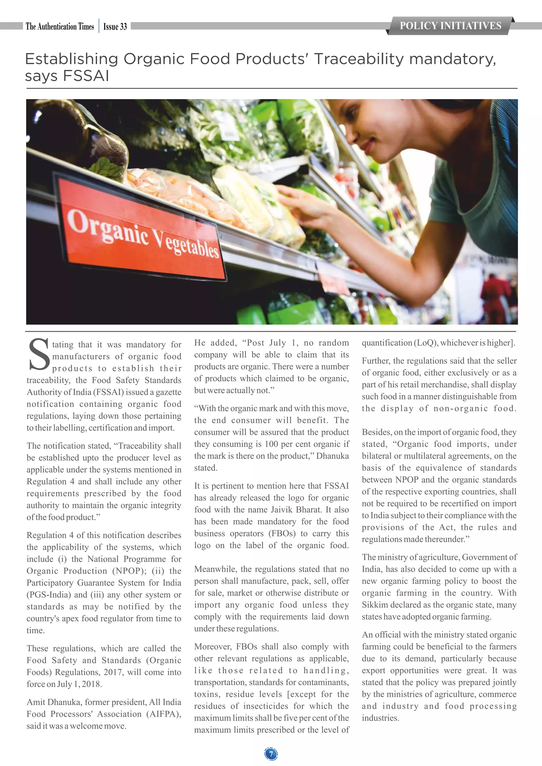 7
POLICY INITIATIVES
7
Issue 33
Establishing Organic Food Products' Traceability mandatory,
says FSSAI
Stating that it was mandatory for
manufacturers of organic food
products to establish their
traceability, the Food Safety Standards
Authority of India (FSSAI) issued a gazette
notification containing organic food
regulations, laying down those pertaining
totheirlabelling,certificationandimport.
The notification stated, “Traceability shall
be established upto the producer level as
applicable under the systems mentioned in
Regulation 4 and shall include any other
requirements prescribed by the food
authority to maintain the organic integrity
ofthefoodproduct.”
Regulation 4 of this notification describes
the applicability of the systems, which
include (i) the National Programme for
Organic Production (NPOP); (ii) the
Participatory Guarantee System for India
(PGS-India) and (iii) any other system or
standards as may be notified by the
country's apex food regulator from time to
time.
These regulations, which are called the
Food Safety and Standards (Organic
Foods) Regulations, 2017, will come into
forceonJuly1,2018.
Amit Dhanuka, former president, All India
Food Processors' Association (AIFPA),
saiditwas awelcomemove.
He added, “Post July 1, no random
company will be able to claim that its
products are organic. There were a number
of products which claimed to be organic,
butwereactuallynot.”
“With the organic mark and with this move,
the end consumer will benefit. The
consumer will be assured that the product
they consuming is 100 per cent organic if
the mark is there on the product,” Dhanuka
stated.
It is pertinent to mention here that FSSAI
has already released the logo for organic
food with the name Jaivik Bharat. It also
has been made mandatory for the food
business operators (FBOs) to carry this
logo on the label of the organic food.
Meanwhile, the regulations stated that no
person shall manufacture, pack, sell, offer
for sale, market or otherwise distribute or
import any organic food unless they
comply with the requirements laid down
undertheseregulations.
Moreover, FBOs shall also comply with
other relevant regulations as applicable,
l i k e t h o s e r e l a t e d t o h a n d l i n g ,
transportation, standards for contaminants,
toxins, residue levels [except for the
residues of insecticides for which the
maximum limits shall be five per cent of the
maximum limits prescribed or the level of
quantification(LoQ), whicheverishigher].
Further, the regulations said that the seller
of organic food, either exclusively or as a
part of his retail merchandise, shall display
such food in a manner distinguishable from
the display of non-organic food.
Besides, on the import of organic food, they
stated, “Organic food imports, under
bilateral or multilateral agreements, on the
basis of the equivalence of standards
between NPOP and the organic standards
of the respective exporting countries, shall
not be required to be recertified on import
to India subject to their compliance with the
provisions of the Act, the rules and
regulationsmadethereunder.”
The ministry of agriculture, Government of
India, has also decided to come up with a
new organic farming policy to boost the
organic farming in the country. With
Sikkim declared as the organic state, many
stateshaveadoptedorganicfarming.
An official with the ministry stated organic
farming could be beneficial to the farmers
due to its demand, particularly because
export opportunities were great. It was
stated that the policy was prepared jointly
by the ministries of agriculture, commerce
and industry and food processing
industries.
 