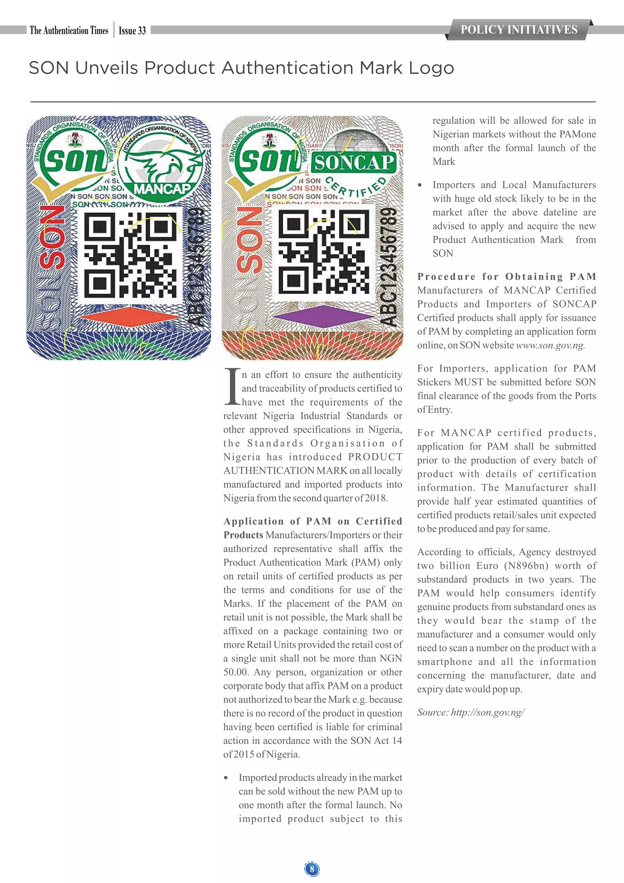8
SON Unveils Product Authentication Mark Logo
In an effort to ensure the authenticity
and traceability of products certified to
have met the requirements of the
relevant Nigeria Industrial Standards or
other approved specifications in Nigeria,
t h e S t a n d a r d s O r g a n i s a t i o n o f
Nigeria has introduced PRODUCT
AUTHENTICATION MARK on all locally
manufactured and imported products into
Nigeriafromthesecondquarterof 2018.
Application of PAM on Certified
Products Manufacturers/Importers or their
authorized representative shall affix the
Product Authentication Mark (PAM) only
on retail units of certified products as per
the terms and conditions for use of the
Marks. If the placement of the PAM on
retail unit is not possible, the Mark shall be
affixed on a package containing two or
more Retail Units provided the retail cost of
a single unit shall not be more than NGN
50.00. Any person, organization or other
corporate body that affix PAM on a product
not authorized to bear the Mark e.g. because
there is no record of the product in question
having been certified is liable for criminal
action in accordance with the SON Act 14
of 2015 of Nigeria.
 Imported products already in the market
can be sold without the new PAM up to
one month after the formal launch. No
imported product subject to this
regulation will be allowed for sale in
Nigerian markets without the PAMone
month after the formal launch of the
Mark
 Importers and Local Manufacturers
with huge old stock likely to be in the
market after the above dateline are
advised to apply and acquire the new
Product Authentication Mark from
SON
Procedure for Obtaining PAM
Manufacturers of MANCAP Certified
Products and Importers of SONCAP
Certified products shall apply for issuance
of PAM by completing an application form
online,on SON websitewww.son.gov.ng.
For Importers, application for PAM
Stickers MUST be submitted before SON
final clearance of the goods from the Ports
of Entry.
For MANCAP certified products,
application for PAM shall be submitted
prior to the production of every batch of
product with details of certification
information. The Manufacturer shall
provide half year estimated quantities of
certified products retail/sales unit expected
tobeproducedandpayfor same.
According to officials, Agency destroyed
two billion Euro (N896bn) worth of
substandard products in two years. The
PAM would help consumers identify
genuine products from substandard ones as
they would bear the stamp of the
manufacturer and a consumer would only
need to scan a number on the product with a
smartphone and all the information
concerning the manufacturer, date and
expirydatewould popup.
Source:http://son.gov.ng/
POLICY INITIATIVESIssue 33
 