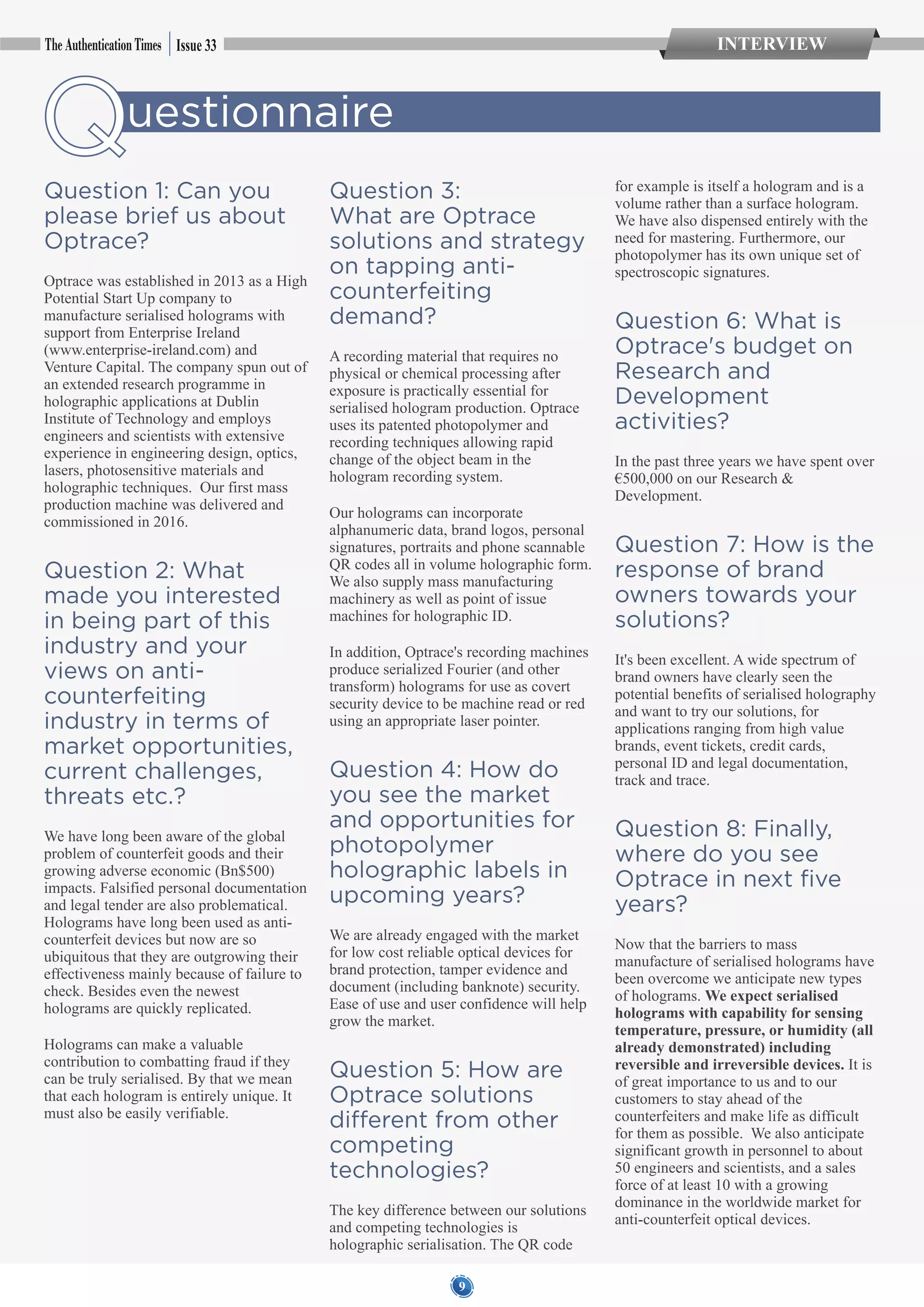 79
Questionnaire
Question 1: Can you
please brief us about
Optrace?
Optrace was established in 2013 as a High
Potential Start Up company to
manufacture serialised holograms with
support from Enterprise Ireland
(www.enterprise-ireland.com) and
Venture Capital. The company spun out of
an extended research programme in
holographic applications at Dublin
Institute of Technology and employs
engineers and scientists with extensive
experience in engineering design, optics,
lasers, photosensitive materials and
holographic techniques. Our first mass
production machine was delivered and
commissioned in 2016.
Question 2: What
made you interested
in being part of this
industry and your
views on anti-
counterfeiting
industry in terms of
market opportunities,
current challenges,
threats etc.?
We have long been aware of the global
problem of counterfeit goods and their
growing adverse economic (Bn$500)
impacts. Falsified personal documentation
and legal tender are also problematical.
Holograms have long been used as anti-
counterfeit devices but now are so
ubiquitous that they are outgrowing their
effectiveness mainly because of failure to
check. Besides even the newest
holograms are quickly replicated.
Holograms can make a valuable
contribution to combatting fraud if they
can be truly serialised. By that we mean
that each hologram is entirely unique. It
must also be easily verifiable.
Question 3:
What are Optrace
solutions and strategy
on tapping anti-
counterfeiting
demand?
A recording material that requires no
physical or chemical processing after
exposure is practically essential for
serialised hologram production. Optrace
uses its patented photopolymer and
recording techniques allowing rapid
change of the object beam in the
hologram recording system.
Our holograms can incorporate
alphanumeric data, brand logos, personal
signatures, portraits and phone scannable
QR codes all in volume holographic form.
We also supply mass manufacturing
machinery as well as point of issue
machines for holographic ID.
In addition, Optrace's recording machines
produce serialized Fourier (and other
transform) holograms for use as covert
security device to be machine read or red
using an appropriate laser pointer.
Question 4: How do
you see the market
and opportunities for
photopolymer
holographic labels in
upcoming years?
We are already engaged with the market
for low cost reliable optical devices for
brand protection, tamper evidence and
document (including banknote) security.
Ease of use and user confidence will help
grow the market.
Question 5: How are
Optrace solutions
different from other
competing
technologies?
The key difference between our solutions
and competing technologies is
holographic serialisation. The QR code
for example is itself a hologram and is a
volume rather than a surface hologram.
We have also dispensed entirely with the
need for mastering. Furthermore, our
photopolymer has its own unique set of
spectroscopic signatures.
Question 6: What is
Optrace's budget on
Research and
Development
activities?
In the past three years we have spent over
€500,000 on our Research &
Development.
Question 7: How is the
response of brand
owners towards your
solutions?
It's been excellent. A wide spectrum of
brand owners have clearly seen the
potential benefits of serialised holography
and want to try our solutions, for
applications ranging from high value
brands, event tickets, credit cards,
personal ID and legal documentation,
track and trace.
Question 8: Finally,
where do you see
Optrace in next five
years?
Now that the barriers to mass
manufacture of serialised holograms have
been overcome we anticipate new types
of holograms. We expect serialised
holograms with capability for sensing
temperature, pressure, or humidity (all
already demonstrated) including
reversible and irreversible devices. It is
of great importance to us and to our
customers to stay ahead of the
counterfeiters and make life as difficult
for them as possible. We also anticipate
significant growth in personnel to about
50 engineers and scientists, and a sales
force of at least 10 with a growing
dominance in the worldwide market for
anti-counterfeit optical devices.
Issue 33 INTERVIEW
 