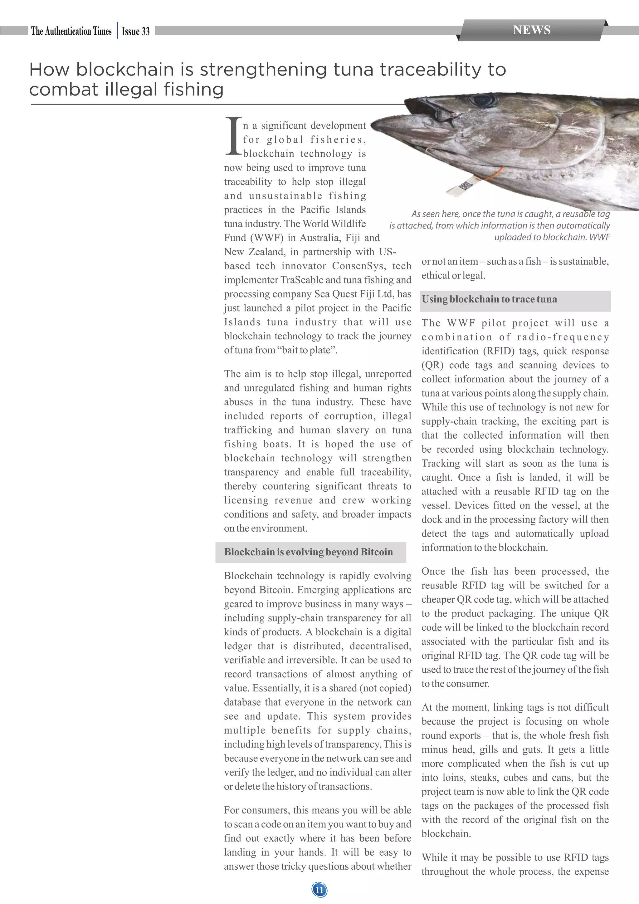 11
NEWSIssue 33
How blockchain is strengthening tuna traceability to
combat illegal fishing
As seen here, once the tuna is caught, a reusable tag
is attached, from which information is then automatically
uploaded to blockchain. WWF
In a significant development
f o r g l o b a l f i s h e r i e s ,
blockchain technology is
now being used to improve tuna
traceability to help stop illegal
and unsustainable fishing
practices in the Pacific Islands
tuna industry. The World Wildlife
Fund (WWF) in Australia, Fiji and
New Zealand, in partnership with US-
based tech innovator ConsenSys, tech
implementer TraSeable and tuna fishing and
processing company Sea Quest Fiji Ltd, has
just launched a pilot project in the Pacific
Islands tuna industry that will use
blockchain technology to track the journey
oftunafrom“baittoplate”.
The aim is to help stop illegal, unreported
and unregulated fishing and human rights
abuses in the tuna industry. These have
included reports of corruption, illegal
trafficking and human slavery on tuna
fishing boats. It is hoped the use of
blockchain technology will strengthen
transparency and enable full traceability,
thereby countering significant threats to
licensing revenue and crew working
conditions and safety, and broader impacts
ontheenvironment.
Blockchainisevolvingbeyond Bitcoin
Blockchain technology is rapidly evolving
beyond Bitcoin. Emerging applications are
geared to improve business in many ways –
including supply-chain transparency for all
kinds of products. A blockchain is a digital
ledger that is distributed, decentralised,
verifiable and irreversible. It can be used to
record transactions of almost anything of
value. Essentially, it is a shared (not copied)
database that everyone in the network can
see and update. This system provides
multiple benefits for supply chains,
including high levels of transparency. This is
because everyone in the network can see and
verify the ledger, and no individual can alter
ordeletethehistoryoftransactions.
For consumers, this means you will be able
to scan a code on an item you want to buy and
find out exactly where it has been before
landing in your hands. It will be easy to
answer those tricky questions about whether
or not an item – such as a fish – is sustainable,
ethicalor legal.
Using blockchaintotracetuna
The WWF pilot project will use a
c o m b i n a t i o n o f r a d i o - f r e q u e n c y
identification (RFID) tags, quick response
(QR) code tags and scanning devices to
collect information about the journey of a
tuna at various points along the supply chain.
While this use of technology is not new for
supply-chain tracking, the exciting part is
that the collected information will then
be recorded using blockchain technology.
Tracking will start as soon as the tuna is
caught. Once a fish is landed, it will be
attached with a reusable RFID tag on the
vessel. Devices fitted on the vessel, at the
dock and in the processing factory will then
detect the tags and automatically upload
informationtotheblockchain.
Once the fish has been processed, the
reusable RFID tag will be switched for a
cheaper QR code tag, which will be attached
to the product packaging. The unique QR
code will be linked to the blockchain record
associated with the particular fish and its
original RFID tag. The QR code tag will be
used to trace the rest of the journey of the fish
totheconsumer.
At the moment, linking tags is not difficult
because the project is focusing on whole
round exports – that is, the whole fresh fish
minus head, gills and guts. It gets a little
more complicated when the fish is cut up
into loins, steaks, cubes and cans, but the
project team is now able to link the QR code
tags on the packages of the processed fish
with the record of the original fish on the
blockchain.
While it may be possible to use RFID tags
throughout the whole process, the expense
 