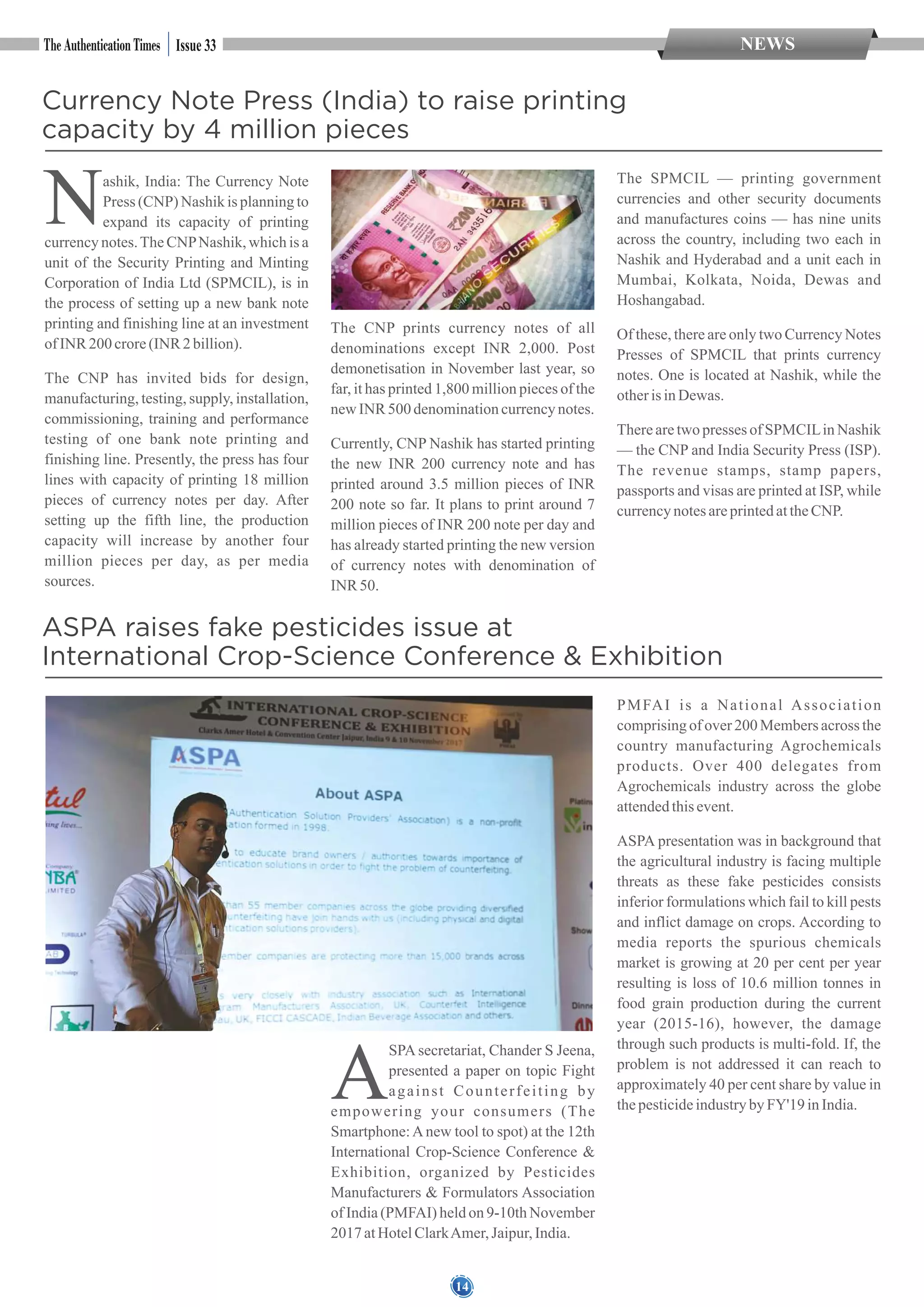 14
NEWSIssue 33
Currency Note Press (India) to raise printing
capacity by 4 million pieces
Nashik, India: The Currency Note
Press (CNP) Nashik is planning to
expand its capacity of printing
currency notes.The CNPNashik, which is a
unit of the Security Printing and Minting
Corporation of India Ltd (SPMCIL), is in
the process of setting up a new bank note
printing and finishing line at an investment
ofINR 200 crore(INR 2 billion).
The CNP has invited bids for design,
manufacturing, testing, supply, installation,
commissioning, training and performance
testing of one bank note printing and
finishing line. Presently, the press has four
lines with capacity of printing 18 million
pieces of currency notes per day. After
setting up the fifth line, the production
capacity will increase by another four
million pieces per day, as per media
sources.
The CNP prints currency notes of all
denominations except INR 2,000. Post
demonetisation in November last year, so
far, it has printed 1,800 million pieces of the
new INR 500 denominationcurrencynotes.
Currently, CNP Nashik has started printing
the new INR 200 currency note and has
printed around 3.5 million pieces of INR
200 note so far. It plans to print around 7
million pieces of INR 200 note per day and
has already started printing the new version
of currency notes with denomination of
INR 50.
The SPMCIL — printing government
currencies and other security documents
and manufactures coins — has nine units
across the country, including two each in
Nashik and Hyderabad and a unit each in
Mumbai, Kolkata, Noida, Dewas and
Hoshangabad.
Of these, there are only two Currency Notes
Presses of SPMCIL that prints currency
notes. One is located at Nashik, while the
otherisinDewas.
There are two presses of SPMCILin Nashik
— the CNP and India Security Press (ISP).
The revenue stamps, stamp papers,
passports and visas are printed at ISP, while
currencynotesareprintedattheCNP.
ASPA raises fake pesticides issue at
International Crop-Science Conference & Exhibition
A
SPA secretariat, Chander S Jeena,
presented a paper on topic Fight
against Counterfeiting by
empowering your consumers (The
Smartphone:Anew tool to spot) at the 12th
International Crop-Science Conference &
Exhibition, organized by Pesticides
Manufacturers & Formulators Association
of India (PMFAI) held on 9-10th November
2017atHotelClarkAmer, Jaipur, India.
PMFAI is a National Association
comprising of over 200 Members across the
country manufacturing Agrochemicals
products. Over 400 delegates from
Agrochemicals industry across the globe
attendedthisevent.
ASPA presentation was in background that
the agricultural industry is facing multiple
threats as these fake pesticides consists
inferior formulations which fail to kill pests
and inflict damage on crops. According to
media reports the spurious chemicals
market is growing at 20 per cent per year
resulting is loss of 10.6 million tonnes in
food grain production during the current
year (2015-16), however, the damage
through such products is multi-fold. If, the
problem is not addressed it can reach to
approximately 40 per cent share by value in
thepesticideindustrybyFY'19 inIndia.
 