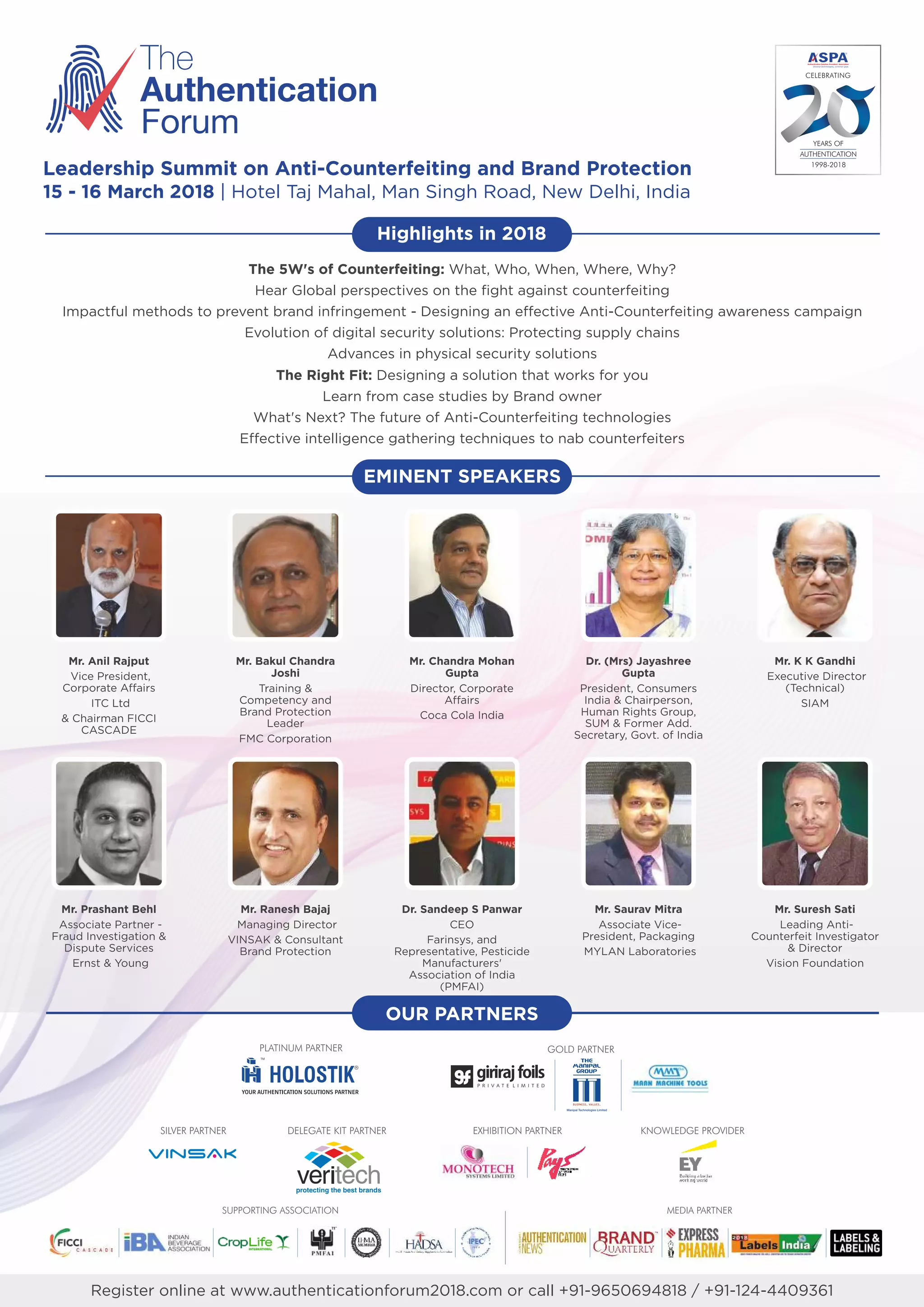 The
Authentication
Forum
Mr. Anil Rajput
Vice President,
Corporate Affairs
ITC Ltd
& Chairman FICCI
CASCADE
Mr. Bakul Chandra
Joshi
Training &
Competency and
Brand Protection
Leader
FMC Corporation
Mr. Chandra Mohan
Gupta
Director, Corporate
Affairs
Coca Cola India
Dr. (Mrs) Jayashree
Gupta
President, Consumers
India & Chairperson,
Human Rights Group,
SUM & Former Add.
Secretary, Govt. of India
Mr. K K Gandhi
Executive Director
(Technical)
SIAM
EMINENT SPEAKERS
Mr. Prashant Behl
Associate Partner -
Fraud Investigation &
Dispute Services
Ernst & Young
Mr. Ranesh Bajaj
Managing Director
VINSAK & Consultant
Brand Protection
Dr. Sandeep S Panwar
CEO
Farinsys, and
Representative, Pesticide
Manufacturers'
Association of India
(PMFAI)
Mr. Saurav Mitra
Associate Vice-
President, Packaging
MYLAN Laboratories
Mr. Suresh Sati
Leading Anti-
Counterfeit Investigator
& Director
Vision Foundation
The 5W's of Counterfeiting: What, Who, When, Where, Why?
Hear Global perspectives on the fight against counterfeiting
Impactful methods to prevent brand infringement - Designing an effective Anti-Counterfeiting awareness campaign
Evolution of digital security solutions: Protecting supply chains
Advances in physical security solutions
The Right Fit: Designing a solution that works for you
Learn from case studies by Brand owner
What's Next? The future of Anti-Counterfeiting technologies
Effective intelligence gathering techniques to nab counterfeiters
Register online at www.authenticationforum2018.com or call +91-9650694818 / +91-124-4409361
CELEBRATING
YEARS OF
AUTHENTICATION
1998-2018
SILVER PARTNER DELEGATE KIT PARTNER EXHIBITION PARTNER KNOWLEDGE PROVIDER
SUPPORTING ASSOCIATION MEDIA PARTNER
PLATINUM PARTNER GOLD PARTNER
OUR PARTNERS
Leadership Summit on Anti-Counterfeiting and Brand Protection
15 - 16 March 2018 | Hotel Taj Mahal, Man Singh Road, New Delhi, India
Highlights in 2018
 