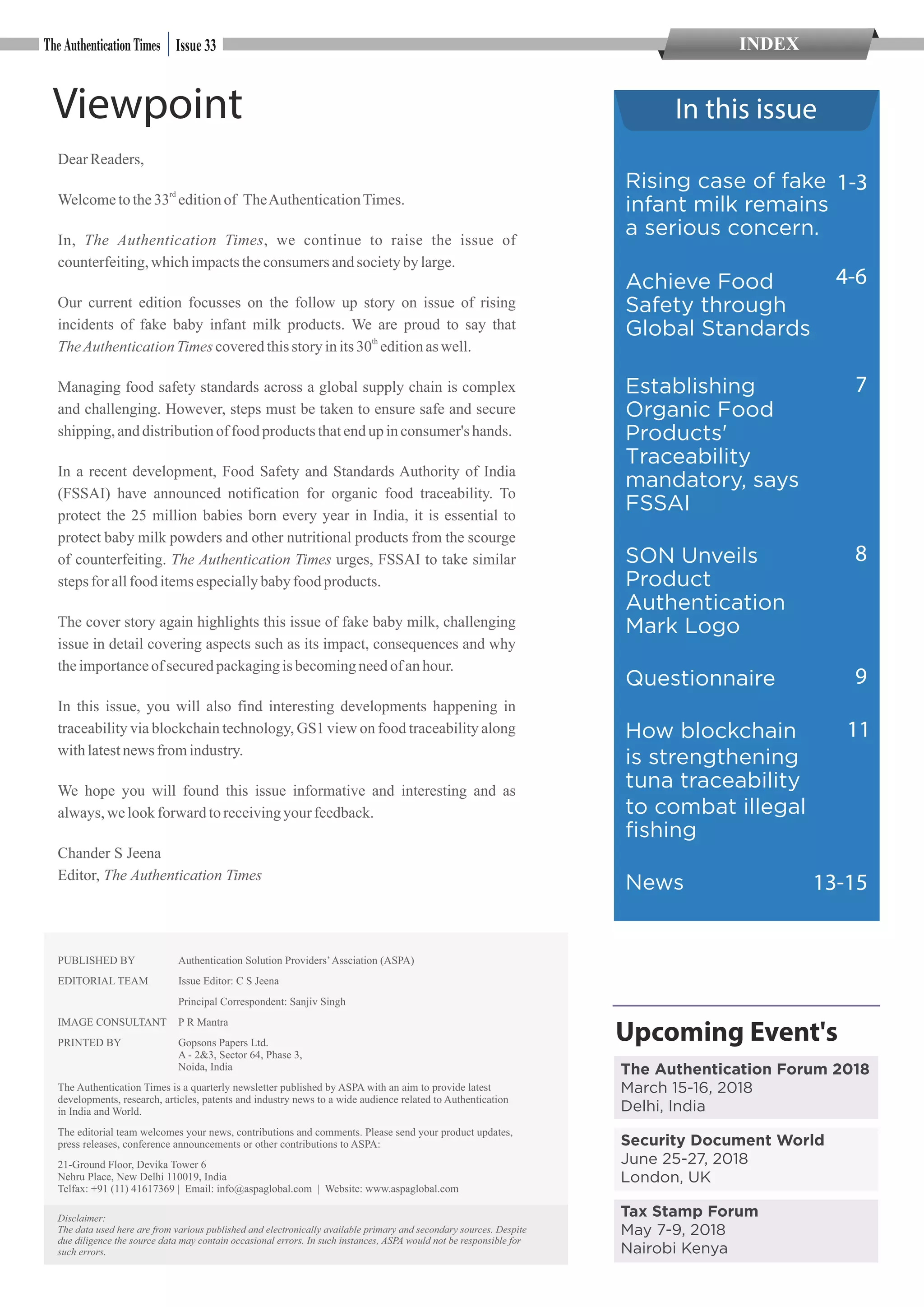 Viewpoint
DearReaders,
rd
Welcometothe33 editionof TheAuthenticationTimes.
In, The Authentication Times, we continue to raise the issue of
counterfeiting,whichimpactstheconsumersandsocietyby large.
Our current edition focusses on the follow up story on issue of rising
incidents of fake baby infant milk products. We are proud to say that
th
TheAuthenticationTimescoveredthisstoryinits30 editionas well.
Managing food safety standards across a global supply chain is complex
and challenging. However, steps must be taken to ensure safe and secure
shipping,anddistributionof food productsthatendup inconsumer's hands.
In a recent development, Food Safety and Standards Authority of India
(FSSAI) have announced notification for organic food traceability. To
protect the 25 million babies born every year in India, it is essential to
protect baby milk powders and other nutritional products from the scourge
of counterfeiting. The Authentication Times urges, FSSAI to take similar
stepsfor allfooditemsespeciallybabyfoodproducts.
The cover story again highlights this issue of fake baby milk, challenging
issue in detail covering aspects such as its impact, consequences and why
theimportanceofsecuredpackagingis becomingneedof anhour.
In this issue, you will also find interesting developments happening in
traceability via blockchain technology, GS1 view on food traceability along
withlatestnews fromindustry.
We hope you will found this issue informative and interesting and as
always,we lookforward toreceivingyour feedback.
Chander S Jeena
Editor, The Authentication Times
In this issue
PUBLISHED BY Authentication Solution Providers’Assciation (ASPA)
EDITORIAL TEAM Issue Editor: C S Jeena
Principal Correspondent: Sanjiv Singh
IMAGE CONSULTANT P R Mantra
PRINTED BY Gopsons Papers Ltd.
A - 2&3, Sector 64, Phase 3,
Noida, India
The Authentication Times is a quarterly newsletter published by ASPA with an aim to provide latest
developments, research, articles, patents and industry news to a wide audience related to Authentication
in India and World.
The editorial team welcomes your news, contributions and comments. Please send your product updates,
press releases, conference announcements or other contributions to ASPA:
21-Ground Floor, Devika Tower 6
Nehru Place, New Delhi 110019, India
Telfax: +91 (11) 41617369 | Email: info@aspaglobal.com | Website: www.aspaglobal.com
Disclaimer:
The data used here are from various published and electronically available primary and secondary sources. Despite
due diligence the source data may contain occasional errors. In such instances, ASPA would not be responsible for
such errors.
Upcoming Event's
The Authentication Forum 2018
March 15-16, 2018
Delhi, India
Security Document World
June 25-27, 2018
London, UK
Tax Stamp Forum
May 7-9, 2018
Nairobi Kenya
INDEXIssue 33
4-6
Rising case of fake
infant milk remains
a serious concern.
Achieve Food
Safety through
Global Standards
Establishing
Organic Food
Products'
Traceability
mandatory, says
FSSAI
SON Unveils
Product
Authentication
Mark Logo
Questionnaire
How blockchain
is strengthening
tuna traceability
to combat illegal
fishing
News
7
1-3
11
8
9
13-15
 