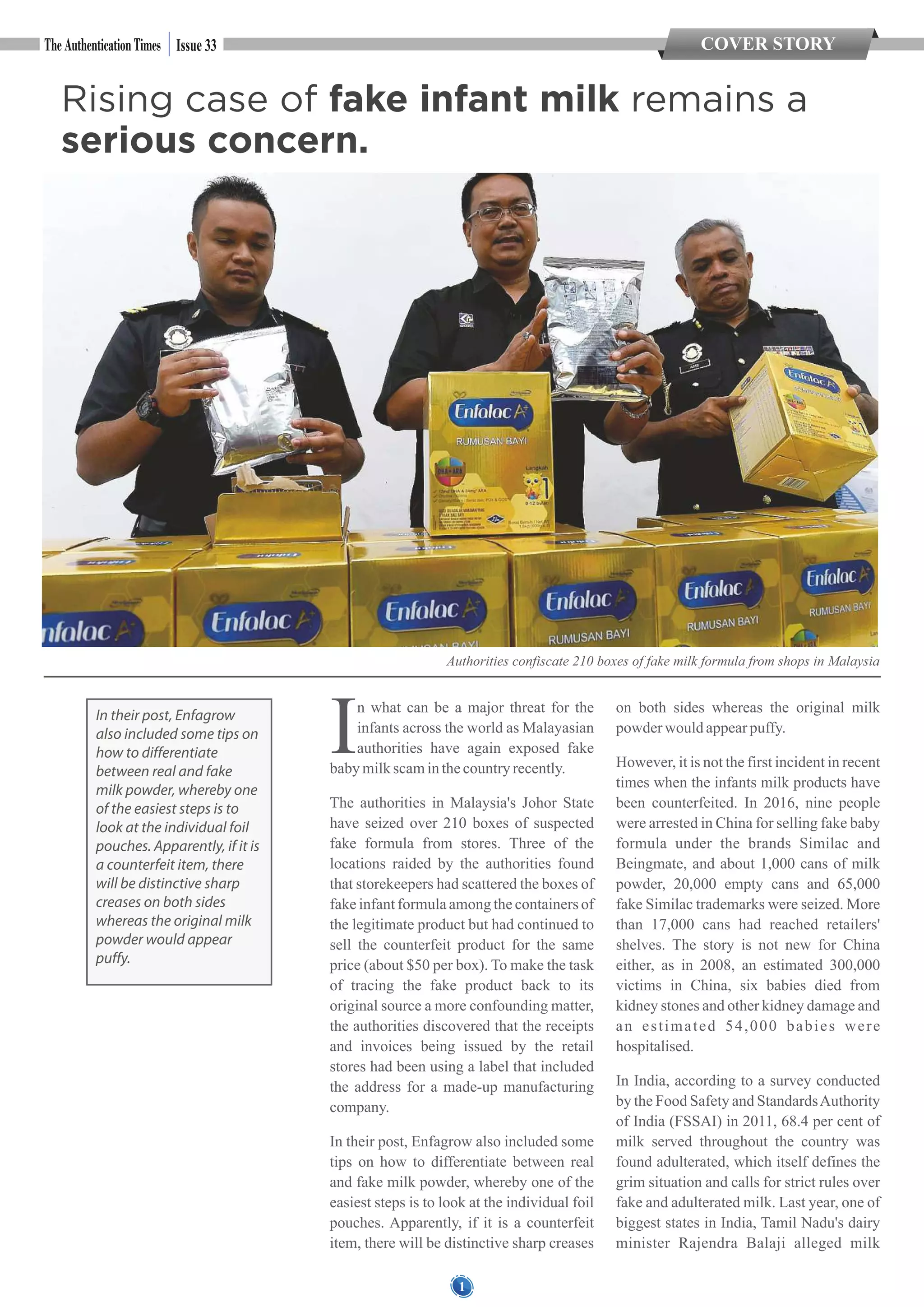 1
COVER STORYIssue 33
n what can be a major threat for the
Iinfants across the world as Malayasian
authorities have again exposed fake
babymilkscaminthecountryrecently.
The authorities in Malaysia's Johor State
have seized over 210 boxes of suspected
fake formula from stores. Three of the
locations raided by the authorities found
that storekeepers had scattered the boxes of
fake infant formula among the containers of
the legitimate product but had continued to
sell the counterfeit product for the same
price (about $50 per box). To make the task
of tracing the fake product back to its
original source a more confounding matter,
the authorities discovered that the receipts
and invoices being issued by the retail
stores had been using a label that included
the address for a made-up manufacturing
company.
In their post, Enfagrow also included some
tips on how to differentiate between real
and fake milk powder, whereby one of the
easiest steps is to look at the individual foil
pouches. Apparently, if it is a counterfeit
item, there will be distinctive sharp creases
on both sides whereas the original milk
powder wouldappearpuffy.
However, it is not the first incident in recent
times when the infants milk products have
been counterfeited. In 2016, nine people
were arrested in China for selling fake baby
formula under the brands Similac and
Beingmate, and about 1,000 cans of milk
powder, 20,000 empty cans and 65,000
fake Similac trademarks were seized. More
than 17,000 cans had reached retailers'
shelves. The story is not new for China
either, as in 2008, an estimated 300,000
victims in China, six babies died from
kidney stones and other kidney damage and
an estimated 54,000 babies were
hospitalised.
In India, according to a survey conducted
by the Food Safety and StandardsAuthority
of India (FSSAI) in 2011, 68.4 per cent of
milk served throughout the country was
found adulterated, which itself defines the
grim situation and calls for strict rules over
fake and adulterated milk. Last year, one of
biggest states in India, Tamil Nadu's dairy
minister Rajendra Balaji alleged milk
Authorities confiscate 210 boxes of fake milk formula from shops in Malaysia
In their post, Enfagrow
also included some tips on
how to differentiate
between real and fake
milk powder, whereby one
of the easiest steps is to
look at the individual foil
pouches. Apparently, if it is
a counterfeit item, there
will be distinctive sharp
creases on both sides
whereas the original milk
powder would appear
puffy.
Rising case of fake infant milk remains a
serious concern.
 