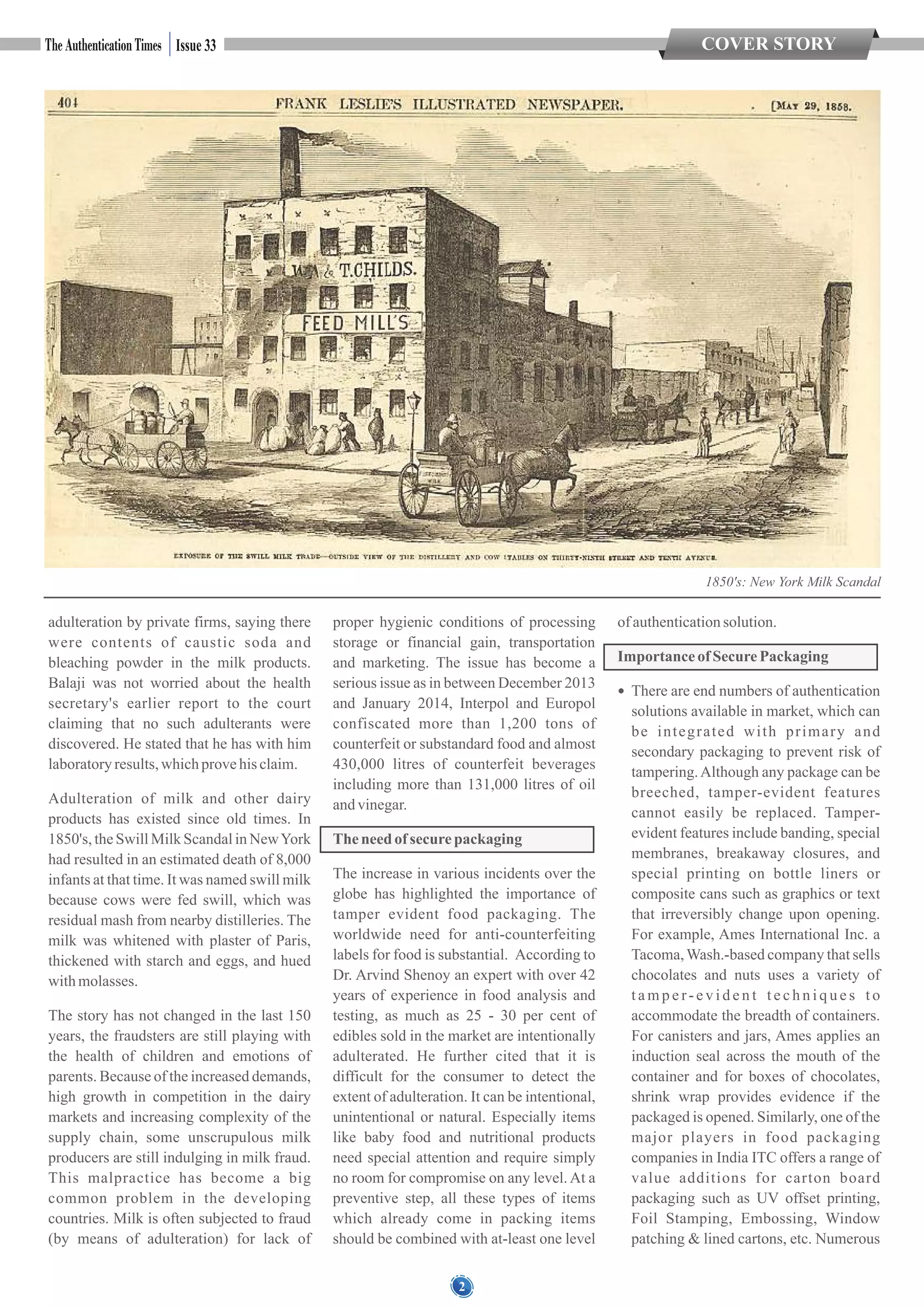 1850's: New York Milk Scandal
2
COVER STORYIssue 33
adulteration by private firms, saying there
were contents of caustic soda and
bleaching powder in the milk products.
Balaji was not worried about the health
secretary's earlier report to the court
claiming that no such adulterants were
discovered. He stated that he has with him
laboratoryresults,whichprovehis claim.
Adulteration of milk and other dairy
products has existed since old times. In
1850's, the Swill Milk Scandal in NewYork
had resulted in an estimated death of 8,000
infants at that time. It was named swill milk
because cows were fed swill, which was
residual mash from nearby distilleries. The
milk was whitened with plaster of Paris,
thickened with starch and eggs, and hued
withmolasses.
The story has not changed in the last 150
years, the fraudsters are still playing with
the health of children and emotions of
parents. Because of the increased demands,
high growth in competition in the dairy
markets and increasing complexity of the
supply chain, some unscrupulous milk
producers are still indulging in milk fraud.
This malpractice has become a big
common problem in the developing
countries. Milk is often subjected to fraud
(by means of adulteration) for lack of
proper hygienic conditions of processing
storage or financial gain, transportation
and marketing. The issue has become a
serious issue as in between December 2013
and January 2014, Interpol and Europol
confiscated more than 1,200 tons of
counterfeit or substandard food and almost
430,000 litres of counterfeit beverages
including more than 131,000 litres of oil
andvinegar.
Theneed of securepackaging
The increase in various incidents over the
globe has highlighted the importance of
tamper evident food packaging. The
worldwide need for anti-counterfeiting
labels for food is substantial. According to
Dr. Arvind Shenoy an expert with over 42
years of experience in food analysis and
testing, as much as 25 - 30 per cent of
edibles sold in the market are intentionally
adulterated. He further cited that it is
difficult for the consumer to detect the
extent of adulteration. It can be intentional,
unintentional or natural. Especially items
like baby food and nutritional products
need special attention and require simply
no room for compromise on any level. At a
preventive step, all these types of items
which already come in packing items
should be combined with at-least one level
of authenticationsolution.
Importance of SecurePackaging
 There are end numbers of authentication
solutions available in market, which can
be integrated with primary and
secondary packaging to prevent risk of
tampering.Although any package can be
breeched, tamper-evident features
cannot easily be replaced. Tamper-
evident features include banding, special
membranes, breakaway closures, and
special printing on bottle liners or
composite cans such as graphics or text
that irreversibly change upon opening.
For example, Ames International Inc. a
Tacoma,Wash.-based company that sells
chocolates and nuts uses a variety of
t a m p e r- e v i d e n t t e c h n i q u e s t o
accommodate the breadth of containers.
For canisters and jars, Ames applies an
induction seal across the mouth of the
container and for boxes of chocolates,
shrink wrap provides evidence if the
packaged is opened. Similarly, one of the
major players in food packaging
companies in India ITC offers a range of
value additions for carton board
packaging such as UV offset printing,
Foil Stamping, Embossing, Window
patching & lined cartons, etc. Numerous
 