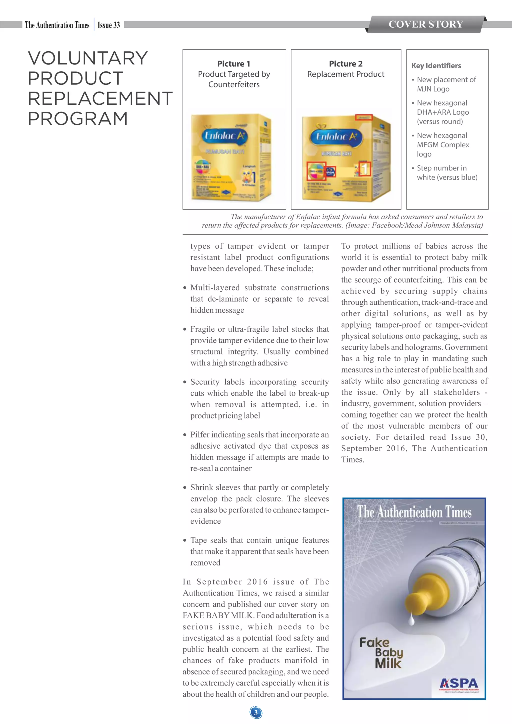COVER STORY
3
types of tamper evident or tamper
resistant label product configurations
havebeendeveloped.Theseinclude;
 Multi-layered substrate constructions
that de-laminate or separate to reveal
hiddenmessage
 Fragile or ultra-fragile label stocks that
provide tamper evidence due to their low
structural integrity. Usually combined
withahighstrengthadhesive
 Security labels incorporating security
cuts which enable the label to break-up
when removal is attempted, i.e. in
productpricinglabel
 Pilfer indicating seals that incorporate an
adhesive activated dye that exposes as
hidden message if attempts are made to
re-sealacontainer
 Shrink sleeves that partly or completely
envelop the pack closure. The sleeves
can also be perforated to enhance tamper-
evidence
 Tape seals that contain unique features
that make it apparent that seals have been
removed
In September 2016 issue of The
Authentication Times, we raised a similar
concern and published our cover story on
FAKE BABYMILK. Food adulteration is a
serious issue, which needs to be
investigated as a potential food safety and
public health concern at the earliest. The
chances of fake products manifold in
absence of secured packaging, and we need
to be extremely careful especially when it is
about the health of children and our people.
To protect millions of babies across the
world it is essential to protect baby milk
powder and other nutritional products from
the scourge of counterfeiting. This can be
achieved by securing supply chains
through authentication, track-and-trace and
other digital solutions, as well as by
applying tamper-proof or tamper-evident
physical solutions onto packaging, such as
security labels and holograms. Government
has a big role to play in mandating such
measures in the interest of public health and
safety while also generating awareness of
the issue. Only by all stakeholders -
industry, government, solution providers –
coming together can we protect the health
of the most vulnerable members of our
society. For detailed read Issue 30,
September 2016, The Authentication
Times.
Issue 33
VOLUNTARY
PRODUCT
REPLACEMENT
PROGRAM
Picture 1
Product Targeted by
Counterfeiters
Picture 2
Replacement Product
Key Identifiers
 New placement of
MJN Logo
 New hexagonal
DHA+ARA Logo
(versus round)
 New hexagonal
MFGM Complex
logo
 Step number in
white (versus blue)
The manufacturer of Enfalac infant formula has asked consumers and retailers to
return the affected products for replacements. (Image: Facebook/Mead Johnson Malaysia)
 