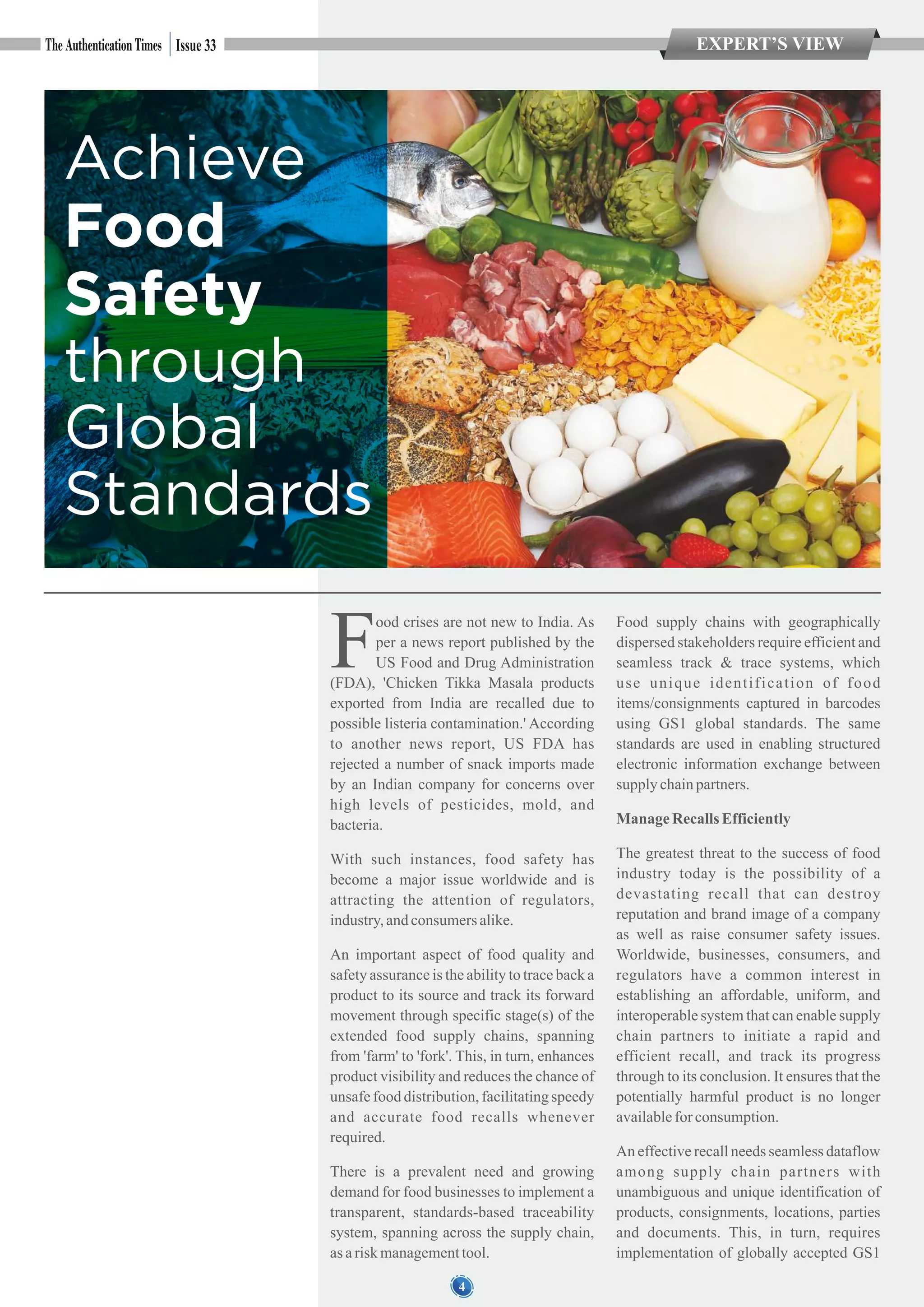 EXPERT’S VIEWIssue 33
Achieve
Food
Safety
through
Global
Standards
4
ood crises are not new to India. As
Fper a news report published by the
US Food and Drug Administration
(FDA), 'Chicken Tikka Masala products
exported from India are recalled due to
possible listeria contamination.' According
to another news report, US FDA has
rejected a number of snack imports made
by an Indian company for concerns over
high levels of pesticides, mold, and
bacteria.
With such instances, food safety has
become a major issue worldwide and is
attracting the attention of regulators,
industry,andconsumersalike.
An important aspect of food quality and
safety assurance is the ability to trace back a
product to its source and track its forward
movement through specific stage(s) of the
extended food supply chains, spanning
from 'farm' to 'fork'. This, in turn, enhances
product visibility and reduces the chance of
unsafe food distribution, facilitating speedy
and accurate food recalls whenever
required.
There is a prevalent need and growing
demand for food businesses to implement a
transparent, standards-based traceability
system, spanning across the supply chain,
as ariskmanagementtool.
Food supply chains with geographically
dispersed stakeholders require efficient and
seamless track & trace systems, which
use unique identification of food
items/consignments captured in barcodes
using GS1 global standards. The same
standards are used in enabling structured
electronic information exchange between
supply chainpartners.
ManageRecallsEfficiently
The greatest threat to the success of food
industry today is the possibility of a
devastating recall that can destroy
reputation and brand image of a company
as well as raise consumer safety issues.
Worldwide, businesses, consumers, and
regulators have a common interest in
establishing an affordable, uniform, and
interoperable system that can enable supply
chain partners to initiate a rapid and
efficient recall, and track its progress
through to its conclusion. It ensures that the
potentially harmful product is no longer
availablefor consumption.
An effective recall needs seamless dataflow
among supply chain partners with
unambiguous and unique identification of
products, consignments, locations, parties
and documents. This, in turn, requires
implementation of globally accepted GS1
 