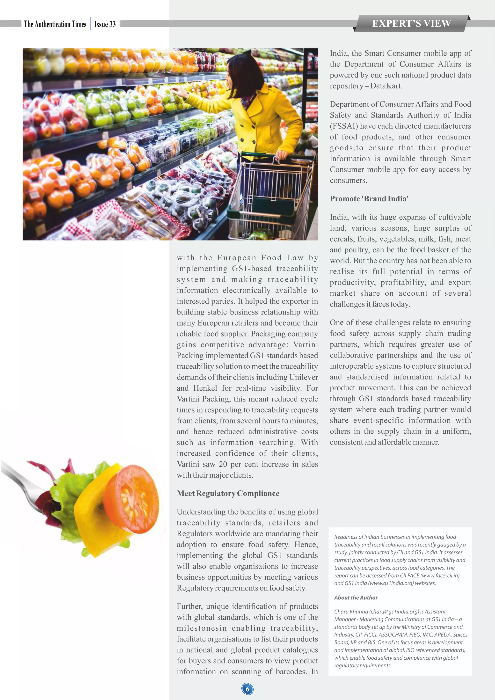 with the European Food Law by
implementing GS1-based traceability
system and making traceability
information electronically available to
interested parties. It helped the exporter in
building stable business relationship with
many European retailers and become their
reliable food supplier. Packaging company
gains competitive advantage: Vartini
Packing implemented GS1 standards based
traceability solution to meet the traceability
demands of their clients including Unilever
and Henkel for real-time visibility. For
Vartini Packing, this meant reduced cycle
times in responding to traceability requests
from clients, from several hours to minutes,
and hence reduced administrative costs
such as information searching. With
increased confidence of their clients,
Vartini saw 20 per cent increase in sales
withtheirmajorclients.
MeetRegulatoryCompliance
Understanding the benefits of using global
traceability standards, retailers and
Regulators worldwide are mandating their
adoption to ensure food safety. Hence,
implementing the global GS1 standards
will also enable organisations to increase
business opportunities by meeting various
Regulatoryrequirementson foodsafety.
Further, unique identification of products
with global standards, which is one of the
milestonesin enabling traceability,
facilitate organisations to list their products
in national and global product catalogues
for buyers and consumers to view product
information on scanning of barcodes. In
India, the Smart Consumer mobile app of
the Department of Consumer Affairs is
powered by one such national product data
repository– DataKart.
Department of Consumer Affairs and Food
Safety and Standards Authority of India
(FSSAI) have each directed manufacturers
of food products, and other consumer
goods,to ensure that their product
information is available through Smart
Consumer mobile app for easy access by
consumers.
Promote'BrandIndia'
India, with its huge expanse of cultivable
land, various seasons, huge surplus of
cereals, fruits, vegetables, milk, fish, meat
and poultry, can be the food basket of the
world. But the country has not been able to
realise its full potential in terms of
productivity, profitability, and export
market share on account of several
challengesitfacestoday.
One of these challenges relate to ensuring
food safety across supply chain trading
partners, which requires greater use of
collaborative partnerships and the use of
interoperable systems to capture structured
and standardised information related to
product movement. This can be achieved
through GS1 standards based traceability
system where each trading partner would
share event-specific information with
others in the supply chain in a uniform,
consistentandaffordablemanner.
EXPERT’S VIEWIssue 33
6
Readiness of Indian businesses in implementing food
traceability and recall solutions was recently gauged by a
study, jointly conducted by CII and GS1 India. It assesses
current practices in food supply chains from visibility and
traceability perspectives, across food categories. The
report can be accessed from CII FACE (www.face-cii.in)
and GS1 India (www.gs1india.org) websites.
About the Author
Charu Khanna (charu@gs1india.org) is Assistant
Manager - Marketing Communications at GS1 India – a
standards body set up by the Ministry of Commerce and
Industry, CII, FICCI, ASSOCHAM, FIEO, IMC, APEDA, Spices
Board, IIP and BIS. One of its focus areas is development
and implementation of global, ISO referenced standards,
which enable food safety and compliance with global
regulatory requirements.
 