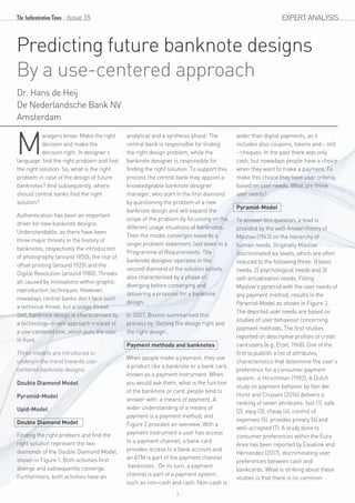 EXPERT ANALYSIS
Predicting future banknote designs
By a use-centered approach
Dr. Hans de Heij
De Nederlandsche Bank NV
Amsterdam
anagers know: Make the right
Mdecision and make the
decision right. In designer’s
language: find the right problem and find
the right solution. So, what is the right
problem in case of the design of future
banknotes? And subsequently, where
should central banks find the right
solution?
Authentication has been an important
driver for new banknote designs.
Understandable, as there have been
three major threats in the history of
banknotes, respectively the introduction
of photography (around 1850), the rise of
offset printing (around 1920) and the
Digital Revolution (around 1980). Threats
all caused by innovations within graphic
reproduction techniques. However,
nowadays central banks don’t face such
a technical threat, but a usage threat.
Still, banknote design is characterised by
a technology-driven approach instead of
a use-centered one, which puts the user
in front.
Three models are introduced to
underpin the trend towards use-
centered banknote designs:
Double Diamond Model
Pyramid-Model
Upid-Model
Double Diamond Model
Finding the right problem and find the
right solution represent the two
diamonds of the Double Diamond Model,
shown in Figure 1. Both activities first
diverge and subsequently converge.
Furthermore, both activities have an
analytical and a synthesis phase. The
central bank is responsible for finding
the right design problem, while the
banknote designer is responsible for
finding the right solution. To support this
process the central bank may appoint a
knowledgeable banknote designer
manager, who start in the first diamond
by questioning the problem of a new
banknote design and will expand the
scope of the problem by focussing on the
different usage situations of banknotes.
Then the model converges towards a
single problem statement, laid down in a
Programme of Requirements. The
banknote designer operates in the
second diamond of the solution activity,
also characterised by a phase of
diverging before converging and
delivering a proposal for a banknote
design.
In 2007, Buxton summarised this
process by ‘Getting the design right and
the right design’.
Payment methods and banknotes
When people make a payment, they use
a product like a banknote or a bank card,
known as a payment instrument. When
you would ask them, what is the function
of the banknote or card, people tend to
answer with: a means of payment. A
wider understanding of a means of
payment is a payment method, and
Figure 2 provides an overview. With a
payment instrument a user has access
to a payment channel; a bank card
provides access to a bank account and
an ATM is part of the payment channel
‘banknotes’. On its turn, a payment
channel is part of a payment system,
such as non-cash and cash. Non-cash is
wider than digital payments, as it
includes also coupons, tokens and - still
- cheques. In the past there was only
cash, but nowadays people have a choice
when they want to make a payment. To
make this choice they have user criteria,
based on user needs. What are these
user needs?
Pyramid-Model
To answer this question, a lead is
provided by the well-known theory of
Maslow (1943) on the hierarchy of
human needs. Originally Maslow
discriminated six levels, which are often
reduced to the following three: 1) basic
needs, 2) psychological needs and 3)
self-actualisation needs. Filling
Maslow’s pyramid with the user needs of
any payment method, results in the
Pyramid-Model as shown in Figure 3.
The depicted user needs are based on
studies of user behaviour concerning
payment methods. The first studies
reported on descriptive profiles of credit
card users (e.g. Etzel, 1968). One of the
first to publish a list of attributes,
characteristics that determine the user’s
preference for a consumer payment
system, is Hirschman (1982). A Dutch
study on payment behavior by Van der
Horst and Cruijsen (2016) delivers a
ranking of seven attributes: fast (1), safe
(2), easy (3), cheap (4), control of
expenses (5), provides privacy (6) and
well-accepted (7). A study done to
consumer preferences within the Euro
Area has been reported by Esselink and
Hérnandez (2017), discriminating user
preferences between cash and
bankcards. What is striking about these
studies is that there is no common
Issue 35
7
 