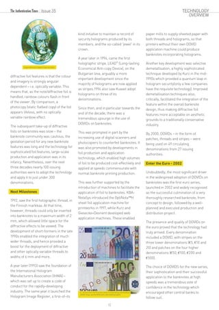 Catpix diffractive Captain Cook foil patch.
diffractive foil features is that the colour
and imagery is strongly angular
dependent – i.e. optically variable. This
means that, as the note/diffractive foil is
handled, rainbow colours flash in front
of the viewer. By comparison, a
photocopy (static flatbed copy) of the foil
appears lifeless, with no optically
variable rainbow effect.
The subsequent take-up of diffractive
foils on banknotes was slow – the
banknote community was cautious, the
gestation period for any new banknote
features was long and the technology for
sophisticated foil features, large-scale
production and application was in its
infancy. Nevertheless, over the next
three decades nearly 100 issuing
authorities were to adopt the technology
and apply it to just under 300
denominations.
Next Milestones
1992, saw the first holographic thread, in
the Finnish markkaa. At that time,
however, threads could only be inserted
into banknotes to a maximum width of 2
mm, which allowed little space for the
diffractive effects to be viewed. The
development of short-formers in the late
1990s enabled the integration of much
wider threads, and hence provided a
boost for the deployment of diffractive
and other optically variable threads to
widths of 6 mm and more.
A year later (1993) saw the foundation of
the International Hologram
Manufacturers Association (IHMA) –
which was set up to create a code of
conduct for the rapidly-developing
industry. The same year it launched the
Hologram Image Register, a first-of-its
kind initiative to maintain a record of
security holograms produced by its
members, and the so-called 'jewel' in its
crown.
A year later in 1994, came the first
®
holographic stripe, LEAD (Long-lasting
Economical Anti-copy Device), on the
Bulgarian leva, arguably a more
important development since the
majority of holograms are now applied
as stripes.1994 also saw Kuwait adopt
holograms on three of its
denominations.
Since then, and in particular towards the
end of the decade, there was a
tremendous upsurge in the use of
DOVIDs on banknotes.
This was prompted in part by the
increasing use of digital scanners and
photocopiers to counterfeit banknotes. It
was also promoted by developments in
foil production and application
technology, which enabled high volumes
of foil to be produced cost-effectively and
applied at speeds commensurate with
normal banknote printing production.
This was further supported by the
introduction of machines to facilitate the
application of foil to banknotes. KBA-
NotaSys introduced the OptiNota™H
sheet foil application machine for
printworks in 1997, while Kurz and
Giesecke+Devrient developed web
application machines. These enabled
paper mills to supply sheeted paper with
both threads and holograms, so that
printers without their own DOVID
application machine could produce
banknotes incorporating holograms.
Another key development was selective
demetallisation, a highly sophisticated
technique developed by Kurz in the mid-
1990s which provided a quantum leap in
hologram security(only a few companies
have the requisite technology). Improved
demetallisation techniques also,
critically, facilitated the integration of the
feature within the overall banknote
design, thus making diffractive foil
features more acceptable on aesthetic
grounds to a traditionally conservative
industry.
By 2000, DOVIDs – in the form of
patches, threads and stripes – were
being used on 49 circulating
denominations from 27 issuing
authorities.
Enter the Euro - 2002
Undoubtedly, the most significant driver
in the widespread adoption of DOVIDs on
banknotes was the first euro series,
launched in 2002 and widely recognised
as the successful culmination of a very
thoroughly researched banknote, from
concept to design, followed by a well-
planned and executed production and
distribution project.
The presence and quality of DOVIDs on
the euro proved that the technology had
truly arrived. Every denomination
included a DOVID, with stripes on the
three lower denominations (€5, €10 and
20) and patches on the four higher
denominations (€50, €100, €200 and
€500).
The choice of DOVIDS for the new series,
their sophistication and their successful
application to the banknotes at high
speeds was a tremendous vote of
confidence in the technology which
encouraged other central banks to
follow suit.
A 20 euro from the first euro series incorporating a demetallised
DOVID stripe, and the €100 with a demetallised patch.
Issue 35
12
TECHNOLOGY
OVERVIEW
 