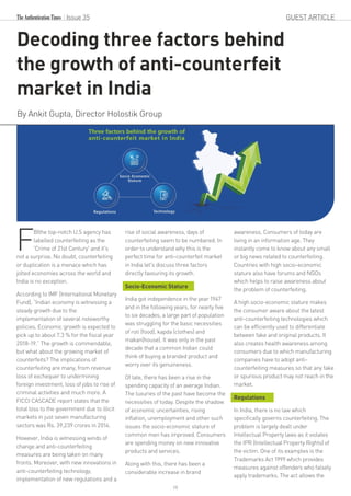 Issue 35 GUEST ARTICLE
Decoding three factors behind
the growth of anti-counterfeit
market in India
By Ankit Gupta, Director Holostik Group
BIthe top-notch U.S agency has
Flabelled counterfeiting as the
'Crime of 21st Century' and it's
not a surprise. No doubt, counterfeiting
or duplication is a menace which has
jolted economies across the world and
India is no exception.
According to IMF (International Monetary
Fund), “Indian economy is witnessing a
steady growth due to the
implementation of several noteworthy
policies. Economic growth is expected to
pick up to about 7.3 % for the fiscal year
2018-19.” The growth is commendable,
but what about the growing market of
counterfeits? The implications of
counterfeiting are many, from revenue
loss of exchequer to undermining
foreign investment, loss of jobs to rise of
criminal activities and much more. A
FICCI CASCADE report states that the
total loss to the government due to illicit
markets in just seven manufacturing
sectors was Rs. 39,239 crores in 2014.
However, India is witnessing winds of
change and anti-counterfeiting
measures are being taken on many
fronts. Moreover, with new innovations in
anti-counterfeiting technology,
implementation of new regulations and a
rise of social awareness, days of
counterfeiting seem to be numbered. In
order to understand why this is the
perfect time for anti-counterfeit market
in India let's discuss three factors
directly favouring its growth.
Socio-Economic Stature
India got independence in the year 1947
and in the following years, for nearly five
to six decades, a large part of population
was struggling for the basic necessities
of roti (food), kapda (clothes) and
makan(house). It was only in the past
decade that a common Indian could
think of buying a branded product and
worry over its genuineness.
Of late, there has been a rise in the
spending capacity of an average Indian.
The luxuries of the past have become the
necessities of today. Despite the shadow
of economic uncertainties, rising
inflation, unemployment and other such
issues the socio-economic stature of
common men has improved. Consumers
are spending money on new innovative
products and services.
Along with this, there has been a
considerable increase in brand
awareness. Consumers of today are
living in an information age. They
instantly come to know about any small
or big news related to counterfeiting.
Countries with high socio-economic
stature also have forums and NGOs
which helps to raise awareness about
the problem of counterfeiting.
A high socio-economic stature makes
the consumer aware about the latest
anti-counterfeiting technologies which
can be efficiently used to differentiate
between fake and original products. It
also creates health awareness among
consumers due to which manufacturing
companies have to adopt anti-
counterfeiting measures so that any fake
or spurious product may not reach in the
market.
Regulations
In India, there is no law which
specifically governs counterfeiting. The
problem is largely dealt under
Intellectual Property laws as it violates
the IPR (Intellectual Property Rights) of
the victim. One of its examples is the
Trademarks Act 1999 which provides
measures against offenders who falsely
apply trademarks. The act allows the
19
 
