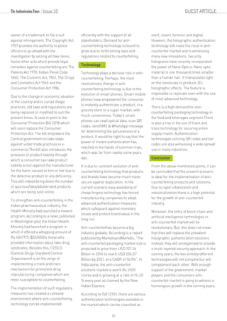 Issue 35
owner of a trademark to file a suit
against infringement. The Copyright Act
1957 provides the authority to police
officers to go ahead with the
investigation by seizing all fake items.
Some other acts which provide legal
remedies against counterfeiting are The
Patents Act 1970, Indian Penal Code
1860, The Customs Act, 1962, The Drugs
and Cosmetics Act 1940 and the
Consumer Protection Act 1986.
Due to the change in economic situation
of the country and to curtail illegal
practices, old laws and regulations are
being replaced or modified to suit the
present times. A case in point is the
Consumer Protection Bill 2018 which
will soon replace the Consumer
Protection Act. The bill empowers the
Central government to take steps
against unfair trade practices in e-
commerce.The bill also introduces the
provision of product liability through
which a consumer can take product
liability action against the manufacturer
for the harm caused to him or her due to
the defective product or any deficiency.
This will indeed bring down the number
of spurious/fake/adulterated products
which are being sold online.
To strengthen anti-counterfeiting in the
Indian pharmaceutical industry, the
Health Ministry had launched a reward
program. According to a news published
in Washington post the Indian Health
Ministry had launched a program in
which it offered a whopping amount of
Rs 4047175 ($55000)to those who
provided information about fake drug
syndicates. Besides this, CDSCO
(Central Drugs Standard Control
Organization) is on the verge of
implementing a track and trace
mechanism for prominent drug
manufacturing companies which are
most susceptible to counterfeiting.
The implementation of such regulatory
measures has created a cohesive
environment where anti-counterfeiting
technology can be implemented
efficiently with the support of all
stakeholders. Demand for anti-
counterfeiting technology is bound to
grow due to forthcoming laws and
regulations related to counterfeiting.
Technology
Technology plays a decisive role in anti-
counterfeiting. Perhaps, the most
revolutionary change in anti-
counterfeiting technology is due to the
evolution of smart phones. Smart mobile
phones have empowered the consumer
to instantly authenticate a product, in a
grocery store or a super market, with
much convenience. Today's smart
phones can read optical data, scan QR
codes, sendSMS & WhatsApp message
for determining the genuineness of a
product. It would be right to say that the
power of instant authentication has
reached in the hands of common man,
which was far from reality some years
ago.
It is due to constant evolution of anti-
counterfeiting technology that products
and brands have become much more
secure against duplication. In the
current scenario easy availability of
cheap forgery technology has forced
manufacturing companies to adopt
advanced authentication measures
which safeguard against monetary
losses and protect brand value in the
long run.
Anti-counterfeithas become a big
industry globally. According to a report
published by MarketsandMarkets, “The
anti-counterfeit packaging market size is
projected to grow from USD 107.26
Billion in 2016 to reach USD 206.57
Billion by 2021, at a CAGR of 14.0%”. In
India alone, the anti-counterfeit
solutions market is worth Rs 2000
crores and is growing at a rate of 15-20
% every year as claimed by the New
Indian Express.
According to ISO 12931, there are various
authentication technologies available in
the market which can be classified as
overt, covert, forensic and digital.
However, the holographic authentication
technology still rules the roost in anti-
counterfeit market and is witnessing
many new innovations. Security
holograms have recently incorporated
the power of Nano-Optics. Nano optic
material is one thousand times smaller
than a human hair. It manipulates light
on the nanoscale to produce 3D-
holographic effects. The feature is
impossible to replicate even with the use
of most advanced technology.
There is a high demand for anti-
counterfeiting packaging technology in
the food and beverages segment.There
is also a rise in the use of track and
trace technology for securing entire
supply chains. Authentication
technologies utilizing QR codes and bar
codes are also witnessing a wide spread
use in many industries.
Conclusion
From the above-mentioned points, it can
be concluded that the present scenario
is ideal for the implementation of anti-
counterfeiting products and solutions.
Due to rapid urbanization and
industrialization there is a high potential
for the growth of anti-counterfeit
industry.
Moreover, the entry of block-chain and
artificial intelligence technologies in
anti-counterfeit market will be
revolutionary. But, this does not mean
that they will replace the prevalent
holographic authentication solutions
instead, they will amalgamate to provide
a multi-layered security approach. In the
coming years, the two entirely different
technologies will not compete but will
complement each other. With enough
support of the government, market
players and the consumers anti-
counterfeit market is going to witness a
humungous growth in the coming years.
GUEST ARTICLE
20
 