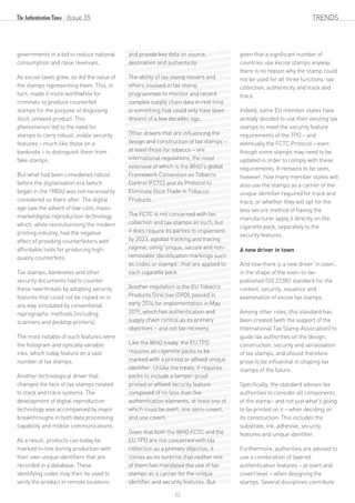 governments in a bid to reduce national
consumption and raise revenues.
As excise taxes grew, so did the value of
the stamps representing them. This, in
turn, made it more worthwhile for
criminals to produce counterfeit
stamps for the purpose of disguising
illicit, untaxed product. This
phenomenon led to the need for
stamps to carry robust, visible security
features – much like those on a
banknote – to distinguish them from
fake stamps.
But what had been considered robust
before the digitalisation era (which
began in the 1980s) was not necessarily
considered so there after. The digital
age saw the advent of low-cost, mass-
marketdigital reproduction technology
which, while revolutionising the modern
printing industry, had the negative
effect of providing counterfeiters with
affordable tools for producing high-
quality counterfeits.
Tax stamps, banknotes and other
security documents had to counter
these new threats by adopting security
features that could not be copied or in
any way simulated by conventional
reprographic methods (including
scanners and desktop printers).
The most notable of such features were
the hologram and optically variable
inks, which today feature on a vast
number of tax stamps.
Another technological driver that
changed the face of tax stamps related
to track and trace systems. The
development of digital reproduction
technology was accompanied by major
breakthroughs in both data processing
capability and mobile communications.
As a result, products can today be
marked in-line during production with
their own unique identifiers that are
recorded in a database. These
identifying codes may then be used to
verify the product in remote locations
and provide key data on source,
destination and authenticity.
The ability of tax stamp issuers and
others involved in tax stamp
programmes to monitor and record
complex supply chain data in real time
is something that could only have been
dreamt of a few decades ago.
Other drivers that are influencing the
design and construction of tax stamps –
at least those for tobacco – are
international regulations, the most
extensive of which is the WHO's global
Framework Convention on Tobacco
Control (FCTC) and its Protocol to
Eliminate Illicit Trade in Tobacco
Products.
The FCTC is not concerned with tax
collection and tax stamps as such, but
it does require its parties to implement,
by 2023, aglobal tracking and tracing
regime, using 'unique, secure and non-
removable identification markings such
as codes or stamps', that are applied to
each cigarette pack.
Another regulation is the EU Tobacco
Products Directive (TPD), passed in
early 2014 for implementation in May
2019, which has authentication and
supply chain control as its primary
objectives – and not tax recovery.
Like the WHO treaty, the EU TPD
requires all cigarette packs to be
marked with a printed or affixed unique
identifier. Unlike the treaty, it requires
packs to include a tamper-proof
printed or affixed security feature
composed of no less than five
authentication elements, at least one of
which must be overt, one semi-covert,
and one covert.
Given that both the WHO FCTC and the
EU TPD are not concerned with tax
collection as a primary objective, it
comes as no surprise that neither one
of them has mandated the use of tax
stamps as a carrier for the unique
identifier and security features. But
given that a significant number of
countries use excise stamps anyway,
there is no reason why the stamp could
not be used for all three functions: tax
collection, authenticity and track and
trace.
Indeed, some EU member states have
already decided to use their existing tax
stamps to meet the security feature
requirements of the TPD – and
eventually the FCTC Protocol – even
though some stamps may need to be
updated in order to comply with these
requirements. It remains to be seen,
however, how many member states will
also use the stamps as a carrier of the
unique identifier required for track and
trace, or whether they will opt for the
less secure method of having the
manufacturer apply it directly on the
cigarette pack, separately to the
security features.
A new driver in town
And now there is a new driver 'in town',
in the shape of the soon-to-be-
published ISO 22382 standard for the
content, security, issuance and
examination of excise tax stamps.
Among other roles, this standard has
been created (with the support of the
International Tax Stamp Association) to
guide tax authorities on the design,
construction, security and serialisation
of tax stamps, and should therefore
prove to be influential in shaping tax
stamps of the future.
Specifically, the standard advises tax
authorities to consider all components
of the stamp– and not just what's going
to be printed on it – when deciding on
its construction. This includes the
substrate, ink, adhesive, security
features and unique identifier.
Furthermore, authorities are advised to
use a combination of layered
authentication features – at overt and
covert level – when designing the
stamps. Several disciplines contribute
Issue 35 TRENDS
22
 